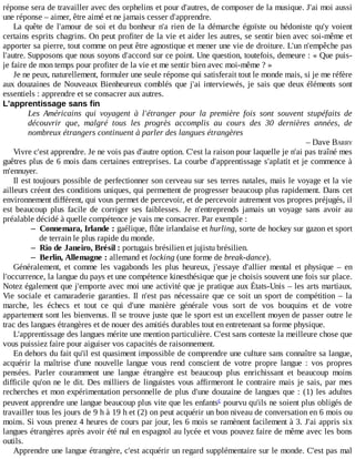 réponse	sera	de	travailler	avec	des	orphelins	et	pour	d'autres,	de	composer	de	la	musique.	J'ai	moi	aussi
une	réponse	–	aimer,	être	aimé	et	ne	jamais	cesser	d'apprendre.
La	quête	de	l'amour	de	soi	et	du	bonheur	n'a	rien	de	la	démarche	égoïste	ou	hédoniste	qu'y	voient
certains	esprits	chagrins.	On	peut	profiter	de	la	vie	et	aider	les	autres,	se	sentir	bien	avec	soi-même	et
apporter	sa	pierre,	tout	comme	on	peut	être	agnostique	et	mener	une	vie	de	droiture.	L'un	n'empêche	pas
l'autre.	Supposons	que	nous	soyons	d'accord	sur	ce	point.	Une	question,	toutefois,	demeure	:	«	Que	puis-
je	faire	de	mon	temps	pour	profiter	de	la	vie	et	me	sentir	bien	avec	moi-même	?	»
Je	ne	peux,	naturellement,	formuler	une	seule	réponse	qui	satisferait	tout	le	monde	mais,	si	je	me	réfère
aux	douzaines	de	Nouveaux	Bienheureux	comblés	que	j'ai	interviewés,	je	sais	que	deux	éléments	sont
essentiels	:	apprendre	et	se	consacrer	aux	autres.
L'apprentissage	sans	fin
Les	 Américains	 qui	 voyagent	 à	 l'étranger	 pour	 la	 première	 fois	 sont	 souvent	 stupéfaits	 de
découvrir	 que,	 malgré	 tous	 les	 progrès	 accomplis	 au	 cours	 des	 30	 dernières	 années,	 de
nombreux	étrangers	continuent	à	parler	des	langues	étrangères
–	Dave	BARRY
Vivre	c'est	apprendre.	Je	ne	vois	pas	d'autre	option.	C'est	la	raison	pour	laquelle	je	n'ai	pas	traîné	mes
guêtres	plus	de	6	mois	dans	certaines	entreprises.	La	courbe	d'apprentissage	s'aplatit	et	je	commence	à
m'ennuyer.
Il	est	toujours	possible	de	perfectionner	son	cerveau	sur	ses	terres	natales,	mais	le	voyage	et	la	vie
ailleurs	créent	des	conditions	uniques,	qui	permettent	de	progresser	beaucoup	plus	rapidement.	Dans	cet
environnement	différent,	qui	vous	permet	de	percevoir,	et	de	percevoir	autrement	vos	propres	préjugés,	il
est	 beaucoup	 plus	 facile	 de	 corriger	 ses	 faiblesses.	 Je	 n'entreprends	 jamais	 un	 voyage	 sans	 avoir	 au
préalable	décidé	à	quelle	compétence	je	vais	me	consacrer.	Par	exemple	:
– Connemara,	Irlande	:	gaélique,	flûte	irlandaise	et	hurling,	sorte	de	hockey	sur	gazon	et	sport
de	terrain	le	plus	rapide	du	monde.
– Rio	de	Janeiro,	Brésil	:	portugais	brésilien	et	jujistu	brésilien.
– Berlin,	Allemagne	:	allemand	et	locking	(une	forme	de	break-dance).
Généralement,	 et	 comme	 les	 vagabonds	 les	 plus	 heureux,	 j'essaye	 d'allier	 mental	 et	 physique	 –	 en
l'occurrence,	la	langue	du	pays	et	une	compétence	kinesthésique	que	je	choisis	souvent	une	fois	sur	place.
Notez	également	que	j'emporte	avec	moi	une	activité	que	je	pratique	aux	États-Unis	–	les	arts	martiaux.
Vie	 sociale	 et	 camaraderie	 garanties.	 Il	 n'est	 pas	 nécessaire	 que	 ce	 soit	 un	 sport	 de	 compétition	 –	 la
marche,	 les	 échecs	 et	 tout	 ce	 qui	 d'une	 manière	 générale	 vous	 sort	 de	 vos	 bouquins	 et	 de	 votre
appartement	sont	les	bienvenus.	Il	se	trouve	juste	que	le	sport	est	un	excellent	moyen	de	passer	outre	le
trac	des	langues	étrangères	et	de	nouer	des	amitiés	durables	tout	en	entretenant	sa	forme	physique.
L'apprentissage	des	langues	mérite	une	mention	particulière.	C'est	sans	conteste	la	meilleure	chose	que
vous	puissiez	faire	pour	aiguiser	vos	capacités	de	raisonnement.
En	dehors	du	fait	qu'il	est	quasiment	impossible	de	comprendre	une	culture	sans	connaître	sa	langue,
acquérir	 la	 maîtrise	 d'une	 nouvelle	 langue	 vous	 rend	 conscient	 de	 votre	 propre	 langue	 :	 vos	 propres
pensées.	 Parler	 couramment	 une	 langue	 étrangère	 est	 beaucoup	 plus	 enrichissant	 et	 beaucoup	 moins
difficile	qu'on	ne	le	dit.	Des	milliers	de	linguistes	vous	affirmeront	le	contraire	mais	je	sais,	par	mes
recherches	et	mon	expérimentation	personnelle	de	plus	d'une	douzaine	de	langues	que	:	(1)	les	adultes
peuvent	apprendre	une	langue	beaucoup	plus	vite	que	les	enfants 	pourvu	qu'ils	ne	soient	plus	obligés	de
travailler	tous	les	jours	de	9	h	à	19	h	et	(2)	on	peut	acquérir	un	bon	niveau	de	conversation	en	6	mois	ou
moins.	Si	vous	prenez	4	heures	de	cours	par	jour,	les	6	mois	se	ramènent	facilement	à	3.	J'ai	appris	six
langues	étrangères	après	avoir	été	nul	en	espagnol	au	lycée	et	vous	pouvez	faire	de	même	avec	les	bons
outils.
Apprendre	une	langue	étrangère,	c'est	acquérir	un	regard	supplémentaire	sur	le	monde.	C'est	pas	mal
c
 