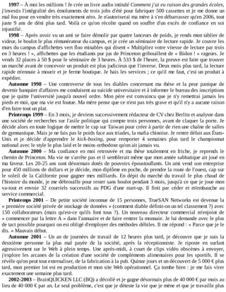 1997	–	À	moi	les	millions	!	Je	crée	un	livre	audio	intitulé	Comment	j'ai	eu	raison	des	grandes	écoles,
j'investis	l'intégralité	des	émoluments	de	trois	jobs	d'été	pour	fabriquer	500	cassettes	et	je	me	donne	un
mal	fou	pour	en	vendre	très	exactement	zéro.	Je	n'autoriserai	ma	mère	à	s'en	débarrasser	qu'en	2006,	tout
juste	9	ans	de	déni	plus	tard.	Voilà	 ce	 qu'on	 récolte	 quand	 on	 souffre	 d'un	 excès	 de	 confiance	 en	 soi
injustifié.
1998	–	Après	avoir	vu	un	ami	se	faire	démolir	par	quatre	lanceurs	de	poids,	je	rends	mon	tablier	de
videur,	le	boulot	le	plus	rémunérateur	du	campus,	et	je	crée	un	séminaire	de	lecture	rapide.	Je	couvre	les
murs	du	campus	d'affichettes	vert	fluo	minables	qui	disent	«	Multipliez	votre	vitesse	de	lecture	par	trois
en	3	heures	!	»,	affichettes	que	les	étudiants	pur	jus	de	Princeton	gribouillent	de	«	Bidon	!	»	rageurs.	Je
vends	32	places	à	50	$	pour	le	séminaire	de	3	heures.	À	533	$	de	l'heure,	la	preuve	est	faite	que	trouver
un	marché	avant	de	concevoir	un	produit	est	plus	judicieux	que	l'inverse.	Deux	mois	plus	tard,	la	lecture
rapide	m'ennuie	à	mourir	et	je	ferme	boutique.	Je	hais	les	services	;	ce	qu'il	me	faut,	c'est	un	produit	à
expédier.
Automne	 1998	 –	 Une	 controverse	 de	 tous	 les	 diables	 concernant	 ma	 thèse	 et	 la	 peur	 panique	 de
devenir	banquier	d'affaires	me	conduisent	au	suicide	universitaire	et	à	informer	le	bureau	des	inscriptions
que	je	quitte	l'université	jusqu'à	nouvel	ordre.	Mon	père	est	convaincu	que	je	n'y	remettrai	jamais	les
pieds	et	moi,	que	ma	vie	est	foutue.	Ma	mère	pense	que	ce	n'est	pas	très	grave	et	qu'il	n'y	a	aucune	raison
d'en	faire	tout	un	plat.
Printemps	1999	–	En	3	mois,	je	deviens	successivement	rédacteur	de	CV	chez	Berlitz	et	analyste	dans
une	société	de	recherches	sur	l'asile	politique	qui	compte	trois	personnes,	avant	de	claquer	la	porte.	Je
décide	alors	en	toute	logique	de	mettre	le	cap	sur	Taiwan	pour	créer	à	partir	de	rien	une	chaîne	de	salles
de	gymnastique.	Mais	je	ne	fais	pas	le	poids	face	aux	triades,	la	mafia	chinoise.	Je	rentre	défait	aux	États-
Unis	 et	 je	 décide	 d'apprendre	 le	 kick-boxing,	 pour	 remporter	 4	 semaines	 plus	 tard	 le	 championnat
national	avec	le	style	le	plus	laid	et	le	moins	orthodoxe	qu'on	ait	jamais	vu.
Automne	 2000	 –	 Ma	 confiance	 en	 moi	 retrouvée	 et	 ma	 thèse	 totalement	 en	 friche,	 je	 reprends	 le
chemin	de	Princeton.	Ma	vie	ne	s'arrête	pas	et	il	semblerait	même	que	mon	année	sabbatique	ait	joué	en
ma	faveur.	Les	20-25	ans	sont	désormais	dotés	de	pouvoirs	époustouflants.	Un	ami	vend	son	entreprise
pour	450	millions	de	dollars	et	je	décide,	mon	diplôme	en	poche,	de	prendre	la	route	de	l'ouest,	cap	sur
le	 soleil	 de	 la	 Californie	 pour	 gagner	 mes	 milliards.	 En	 dépit	 du	 marché	 du	 travail	 le	 plus	 chaud	 de
l'histoire	du	monde,	je	me	débrouille	pour	rester	sans	boulot	pendant	3	mois,	jusqu'à	ce	que	je	joue	mon
va-tout	 et	 envoie	 32	 courriels	 successifs	 au	 PDG	 d'une	 start-up.	 Il	 finit	 par	 céder	 et	 m'embauche	 au
service	commercial.
Printemps	2001	–	De	petite	société	inconnue	de	15	personnes,	TrueSAN	Networks	est	devenue	la
«	première	société	privée	de	stockage	de	données	»	(comment	diable	définit-on	un	tel	classement	?)	avec
150	 collaborateurs	 (mais	 qu'est-ce	 qu'ils	 font	 tous	 ?).	 Un	 nouveau	 directeur	 commercial	 m'enjoint	 de
«	commencer	par	la	lettre	A	»	dans	l'annuaire	et	de	faire	rentrer	la	monnaie.	Je	lui	demande	avec	le	plus
de	tact	possible	pourquoi	on	est	obligé	d'employer	des	méthodes	débiles.	Il	me	répond	:	«	Parce	que	je	le
dis.	»	Mauvais	début.
Automne	 2001	 –	 Un	 an	 de	 journées	 de	 travail	 de	 12	 heures	 plus	 tard,	 je	 découvre	 que	 je	 suis	 la
deuxième	 personne	 la	 plus	 mal	 payée	 de	 la	 société,	 après	 la	 réceptionniste.	 Je	 riposte	 en	 surfant
agressivement	 sur	 le	 Web	 à	 plein	 temps.	 Une	 après-midi,	 à	 court	 de	 clips	 vidéo	 obscènes	 à	 envoyer,
j'explore	les	arcanes	de	la	création	d'une	société	de	compléments	alimentaires	pour	les	sportifs.	Il	 se
révèle	qu'on	peut	tout	externaliser,	de	la	fabrication	à	la	pub.	Quinze	jours	et	un	découvert	de	5	000	€	plus
tard,	mon	premier	lot	est	en	production	et	mon	site	Web	opérationnel.	Ça	tombe	bien	:	je	me	fais	virer
exactement	une	semaine	plus	tard.
2002-2003	–	BrainQUICKEN	LLC	(BQ)	a	décollé	et	je	gagne	désormais	plus	de	40	000	€	par	mois	au
lieu	de	40	000	€	par	an.	Le	seul	problème,	c'est	que	je	déteste	la	vie	que	je	mène	et	que	je	travaille	plus
 