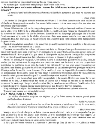 non	plus	pour	injurier	vos	compatriotes	une	fois	de	retour	au	pays.
Ne	manquez	pas	l'occasion	de	multiplier	par	deux	ce	que	vous	vivez.
Le	bénévolat	pour	les	bonnes	raisons	:	sauver	les	baleines	ou	les	tuer	pour	nourrir	des
enfants	?
La	moralité	est	l'attitude	que	nous	adoptons	à	l'égard	des	personnes	que	nous	ne	pouvons	pas
sentir
–	Oscar	WILDE
Les	attentes	du	plus	grand	nombre	ne	seront	pas	déçues	:	il	sera	bien	question	dans	cette	section	de
bénévolat	et	d'engagement	au	service	des	autres.	Mais,	comme	cela	ne	vous	surprendra	pas,	dans	une
perspective	un	peu	différente.
J'ai	une	définition	très	précise	de	ce	type	d'engagement	:	faire	quelque	chose	qui	améliore	d'autres	vies
que	la	vôtre.	C'est	différent	de	la	philanthropie.	Celle-ci,	en	effet,	désigne	l'amour	de	l'humanité,	le	souci
du	bien-être	de	l'humanité	–	la	vie	des	hommes.	Laquelle	ne	s'est	longtemps	préoccupée	que	d'exclure
l'environnement	 et	 le	 reste	 de	 la	 chaîne	 alimentaire,	 d'où	 notre	 course	 actuelle	 vers	 une	 extinction
imminente.	Bien	fait	pour	nous.	Le	monde	n'existe	pas	seulement	pour	l'amélioration	et	la	multiplication
du	genre	humain.
Avant	de	m'enchaîner	aux	arbres	et	de	sauver	les	grenouilles	amazoniennes,	toutefois,	je	fais	mien	ce
conseil	:	ne	pas	devenir	un	snob	de	la	cause.
Comment	peut-on	aider	les	enfants	qui	meurent	de	faim	en	Afrique	alors	que	des	enfants	meurent	au
pas	de	notre	porte,	dans	notre	propre	pays	?	Comment	peut-on	sauver	les	baleines	alors	que	des	sans-abri
meurent	de	froid	?	Est-ce	qu'il	n'y	a	pas	mieux	à	faire	que	des	recherches	sur	la	disparition	progressive
de	la	barrière	de	corail	quand	tant	d'êtres	humains	sont	dans	le	dénuement	le	plus	complet	?
Allons,	les	enfants,	s'il	vous	plaît.	C'est	toute	la	planète	et	ses	habitants	qui	ont	besoin	d'aide,	alors,	ne
tombez	pas	tête	baissée	dans	le	piège	du	«	ma	cause	vaut	mieux	que	la	tienne	».	Aucune	 comparaison
quantitative	ou	qualitative	n'a	de	sens.	La	vérité	?	Les	milliers	de	vies	que	vous	sauverez	contribueront
peut-être	à	une	famine	qui	tuera	des	millions	de	personnes	ou	cet	arbuste	que	vous	protégez	en	Bolivie
détient	peut-être	le	remède	contre	le	cancer.	En	la	matière,	il	nous	est	impossible	de	connaître	d'avance
les	conséquences	de	nos	actes.	Faites	de	votre	mieux	et	espérez	que	le	meilleur	arrive.	Si	vous	améliorez
le	monde	–	quoi	que	vous	entendiez	par	là	–,	considérez	que	vous	avez	fait	du	bon	boulot.
Il	y	a	mille	et	une	façons	d'agir	pour	aider	son	prochain	et	la	planète.	Rendre	plus	douce	la	vie	des
hommes	en	est	une.	Le	musicien	qui	fait	naître	un	sourire	sur	le	visage	de	milliers	ou	de	millions	de
personnes.	Le	mentor	qui	change	la	vie	d'un	enfant.	Oui,	le	monde	en	sera	meilleur	et	l'amélioration	de	la
vie	quotidienne	n'est	en	aucun	cas	une	cause	moins	noble	que	de	sauver	des	vies	humaines.
Il	n'y	a	ni	dogme	ni	règles.	Seulement	une	façon	d'aborder	le	monde	et	ceux	qui	nous	entourent.
Trouvez	votre	«	cause	»	et	portez-la	fièrement.
Q	&	A	:	QUESTIONS	ET	ACTIONS
Les	 adultes	 demandent	 toujours	 aux	 enfants	 ce	 qu'ils	 feront	 quand	 ils	 seront	 grands	 parce
qu'ils	cherchent	des	idées
–	Paula	POUNDSTONE
Le	miracle,	ce	n'est	pas	de	marcher	sur	l'eau.	Le	miracle,	c'est	de	marcher	sur	la	terre	verte,
d'habiter	intensément	le	moment	présent	et	de	se	sentir	réellement	vivant
–	Thich	NHAT	HANH
Voyager,	apprendre	des	langues,	me	battre	pour	une	cause,	d'accord	;	mais	je	ne	peux	quand	même	pas
faire	ça	jusqu'à	la	fin	de	mes	jours	!	Bien	entendu.	Ce	n'est	absolument	pas	ce	que	je	vous	suggère.	Ce
sont	 seulement	 de	 bons	 «	 carrefours	 de	 vie	 »,	 des	 points	 de	 départ	 qui	 vous	 mèneront	 vers	 des
expériences	qui	autrement	n'auraient	jamais	croisé	votre	route.
Il	 n'y	 a	 pas	 de	 bonne	 réponse	 à	 la	 question	 «	 Que	 dois-je	 faire	 de	 ma	 vie	 ?	 »	 Oubliez	 le	 verbe
 