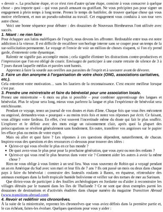 «	devoir	».	La	prochaine	étape,	et	ce	n'est	rien	d'autre	qu'une	étape,	consiste	à	vous	consacrer	à	quelque
chose	–	peu	importe	quoi	–	qui	vous	paraît	amusant	ou	gratifiant.	Ne	vous	précipitez	pas	pour	signer	un
engagement	à	plein	temps	à	long	terme.	Prenez	le	temps	de	batifoler,	de	trouver	quelque	chose	qui	vous
motive	réellement,	et	non	un	pseudo-substitut	au	travail.	Cet	engagement	vous	conduira	à	son	tour	vers
autre	chose.
Voici	une	bonne	séquence	pour	débuter	:	des	douzaines	de	Nouveaux	Bienheureux	l'ont	utilisée	avec
succès.
1.	Néant	:	ne	rien	faire
Pour	échapper	aux	lutins	maléfiques	de	l'esprit,	nous	devons	les	affronter.	Redoutable	entre	tous	est	notre
addiction	à	la	vitesse.	Il	est	difficile	de	recalibrer	son	horloge	interne	sans	se	couper	pour	un	temps	de	la
sur-sollicitation	permanente.	Le	voyage	et	l'envie	de	voir	un	million	de	choses	risquent,	si	l'on	n'y	prend
garde,	d'entretenir	cette	dynamique.
Ralentir	ne	signifie	pas	accomplir	moins	;	cela	signifie	éliminer	les	distractions	contre-productives	et
l'impression	que	l'on	est	obligé	de	courir.	Envisagez	de	participer	à	une	courte	retraite	de	silence	de	3	à
7	jours	durant	laquelle	médias	et	paroles	sont	bannis.
Apprenez	à	faire	la	sourde	aux	oreilles	aux	parasites	de	l'esprit	et	à	savourer	avant	de	dévorer.
2.	Faire	un	don	anonyme	à	l'organisation	de	votre	choix	(ONG,	associations	caritatives,
etc.).
Cela	entretient	votre	motivation…	sans	les	lauriers	de	la	reconnaissance.	C'est	encore	meilleur	lorsque
c'est	pur.
3.	Prendre	une	miniretraite	et	faire	du	bénévolat	pour	une	association	locale.
Prenez	 une	 miniretraite	 –	 6	 mois	 ou	 plus	 si	 possible	 –	 pour	 combiner	 apprentissage	 des	 langues	 et
bénévolat.	Plus	le	séjour	sera	long,	mieux	vous	parlerez	la	langue	et	plus	l'expérience	de	bénévolat	sera
enrichissante.
Pendant	ce	voyage,	tenez	un	journal	de	vos	doutes	et	états	d'âme.	Chaque	fois	que	vous	êtes	mécontent
ou	angoissé,	demandez-vous	«	pourquoi	»	au	moins	trois	fois	et	notez	vos	réponses	par	écrit.	Ce	faisant,
vous	allégez	votre	fardeau.	En	effet,	c'est	souvent	l'incertitude	même	du	doute	qui	fait	le	plus	souffrir.
L'explorer	 et	 le	 définir	 avec	 des	 mots	 exige	 un	 raisonnement	 clair,	 après	 quoi	 la	 plupart	 des
préoccupations	se	révèlent	généralement	sans	fondement.	En	outre,	transférer	vos	angoisses	sur	le	papier
les	efface	plus	ou	moins	de	votre	esprit.
Mais	 où	 aller	 et	 quoi	 faire	 ?	 Les	 réponses	 à	 ces	 questions	 dépendent,	 naturellement,	 de	 chacun.
Inspirez-vous	des	questions	et	des	ressources	ci-dessous	pour	trouver	des	idées	:
Qu'est-ce	qui	vous	révolte	le	plus	en	ce	bas	monde	?
De	quoi	avez-vous	le	plus	peur	pour	la	prochaine	génération,	que	vous	ayez	ou	non	des	enfants	?
Qu'est-ce	qui	vous	rend	le	plus	heureux	dans	votre	vie	?	Comment	aider	les	autres	à	avoir	la	même
chose	?
Rien	ne	vous	oblige	à	vous	limiter	à	un	seul	lieu.	Vous	vous	souvenez	de	Robin	qui	a	voyagé	pendant
un	an	en	Amérique	du	Sud	avec	son	mari	et	leur	fils	de	7	ans	?	Ils	ont	passé	un	mois	ou	deux	dans	chaque
pays	 à	 faire	 du	 bénévolat	 :	 construire	 des	 fauteuils	 roulants	 à	 Banos,	 en	 équateur,	 réintroduire	 des
animaux	exotiques	dans	la	forêt	tropicale	humide	bolivienne	et	veiller	sur	des	tortues	de	mer	au	Surinam.
Que	diriez-vous	de	participer	à	des	fouilles	archéologiques	en	Jordanie	ou	d'aider	à	reconstruire	les
villages	détruits	par	le	tsunami	dans	les	îles	de	Thaïlande	?	Ce	ne	sont	que	deux	exemples	parmi	les
douzaines	 de	 destinations	 et	 d'activités	 étudiées	 dans	 chaque	 numéro	 du	 magazine	 Transition	 Abroad
(www.transitions-abroad.com).
4.	Revoir	et	redéfinir	vos	chronorêves.
À	la	suite	de	la	miniretraite,	reprenez	les	chronorêves	que	vous	aviez	définis	dans	la	première	partie	et,
le	cas	échéant,	faites-les	évoluer.	Quelques	questions	pour	vous	y	aider	:
 