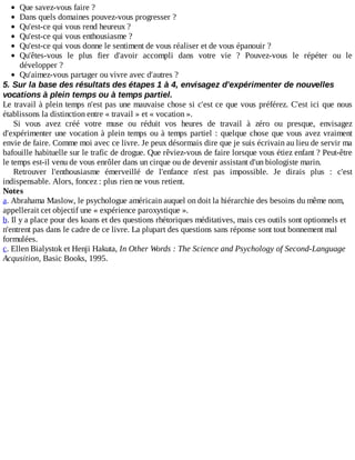 Que	savez-vous	faire	?
Dans	quels	domaines	pouvez-vous	progresser	?
Qu'est-ce	qui	vous	rend	heureux	?
Qu'est-ce	qui	vous	enthousiasme	?
Qu'est-ce	qui	vous	donne	le	sentiment	de	vous	réaliser	et	de	vous	épanouir	?
Qu'êtes-vous	 le	 plus	 fier	 d'avoir	 accompli	 dans	 votre	 vie	 ?	 Pouvez-vous	 le	 répéter	 ou	 le
développer	?
Qu'aimez-vous	partager	ou	vivre	avec	d'autres	?
5.	Sur	la	base	des	résultats	des	étapes	1	à	4,	envisagez	d'expérimenter	de	nouvelles
vocations	à	plein	temps	ou	à	temps	partiel.
Le	travail	à	plein	temps	n'est	pas	une	mauvaise	chose	si	c'est	ce	que	vous	préférez.	C'est	ici	que	nous
établissons	la	distinction	entre	«	travail	»	et	«	vocation	».
Si	 vous	 avez	 créé	 votre	 muse	 ou	 réduit	 vos	 heures	 de	 travail	 à	 zéro	 ou	 presque,	 envisagez
d'expérimenter	une	vocation	à	plein	temps	ou	à	temps	partiel	:	quelque	chose	que	vous	avez	vraiment
envie	de	faire.	Comme	moi	avec	ce	livre.	Je	peux	désormais	dire	que	je	suis	écrivain	au	lieu	de	servir	ma
bafouille	habituelle	sur	le	trafic	de	drogue.	Que	rêviez-vous	de	faire	lorsque	vous	étiez	enfant	?	Peut-être
le	temps	est-il	venu	de	vous	enrôler	dans	un	cirque	ou	de	devenir	assistant	d'un	biologiste	marin.
Retrouver	 l'enthousiasme	 émerveillé	 de	 l'enfance	 n'est	 pas	 impossible.	 Je	 dirais	 plus	 :	 c'est
indispensable.	Alors,	foncez	:	plus	rien	ne	vous	retient.
Notes
a.	Abrahama	Maslow,	le	psychologue	américain	auquel	on	doit	la	hiérarchie	des	besoins	du	même	nom,
appellerait	cet	objectif	une	«	expérience	paroxystique	».
b.	Il	y	a	place	pour	des	koans	et	des	questions	rhétoriques	méditatives,	mais	ces	outils	sont	optionnels	et
n'entrent	pas	dans	le	cadre	de	ce	livre.	La	plupart	des	questions	sans	réponse	sont	tout	bonnement	mal
formulées.
c.	Ellen	Bialystok	et	Henji	Hakuta,	In	Other	Words	:	The	Science	and	Psychology	of	Second-Language
Acqusition,	Basic	Books,	1995.
 