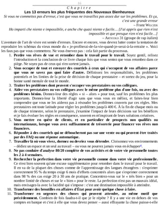 16
C h a p i t r e
Les	13	erreurs	les	plus	fréquentes	des	Nouveaux	Bienheureux
Si	vous	ne	commettez	pas	d'erreur,	c'est	que	vous	ne	travaillez	pas	assez	dur	sur	les	problèmes.	Et	ça,
c'est	une	grande	erreur
–	Franz	WILCZEK
Ho	imparti	che	niente	e	impossibile,	e	anche	che	quasi	niente	e	facile…	[J'ai	appris	que	rien	n'est
impossible	et	que	presque	rien	n'est	facile…]
–	ARTICOLO	31	(groupe	de	rap	italien)
L'aventure	de	l'art	de	vivre	est	semée	d'erreurs.	Encore	et	encore,	vous	devrez	lutter	contre	la	tentation	de
reproduire	les	schémas	du	vieux	monde	du	«	je-profiterai-de-la-vie-quand-je-serai-à-la-retraite	».	Voici
les	faux	pas	que	vous	commettrez.	Ne	vous	énervez	pas	:	cela	fait	partie	du	processus.
1.	 Perdre	 vos	 rêves	 de	 vue	 et	 retomber	 dans	 le	 travail	 pour	 le	 travail.	 Soyez	 gentil,	 relisez
l'introduction	et	la	conclusion	de	ce	livre	chaque	fois	que	vous	sentez	que	vous	retombez	dans	ce
piège.	Ne	soyez	pas	de	ceux	qui	n'en	sortent	jamais.
2.	 Vous	occuper	de	tout	et	envoyer	des	courriels	à	ceux	qui	s'occupent	de	vos	affaires	parce
que	 vous	 ne	 savez	 pas	 quoi	 faire	 d'autre.	 Définissez	 les	 responsabilités,	 les	 problèmes
potentiels	et	les	limites	de	la	prise	de	décision	de	chaque	prestataire	–	et	sortez	du	jeu,	pour	la
bonne	santé	mentale	de	tout	le	monde.
3.	 Traiter	les	problèmes	dont	peuvent	s'occuper	vos	prestataires	ou	vos	collègues.
4.	 Aider	vos	prestataires	ou	vos	collègues	avec	le	même	problème	plus	d'une	fois,	ou	avec	des
problèmes	bénins.	Donnez-leur	des	règles	«	si	–	alors	»	pour	tout,	sauf	les	problèmes	les	plus
importants.	 Donnez-leur	 la	 liberté	 d'agir	 sans	 que	 vous	 vous	 en	 mêliez,	 et	 faites-leur	 bien
comprendre	que	vous	ne	les	aiderez	pas	à	résoudre	les	problèmes	couverts	par	ces	règles.	Mes
prestataires	ont	toute	latitude	pour	régler	les	problèmes	jusqu'à	400	€.	À	la	fin	de	chaque	mois	ou
de	chaque	trimestre,	selon	le	prestataire,	j'examine	l'impact	de	leurs	décisions	sur	les	bénéfices
et	je	fais	évoluer	les	règles	en	conséquence,	souvent	en	m'inspirant	de	leurs	solutions	créatives.
5.	 Vous	 mettre	 en	 quête	 de	 clients,	 et	 en	 particulier	 de	 prospects	 non	 qualifiés	 ou
internationaux,	lorsque	vous	avez	suffisamment	de	trésorerie	pour	financer	vos	rêves	non
financiers.
6.	 Répondre	à	des	courriels	qui	ne	déboucheront	pas	sur	une	vente	ou	qui	peuvent	être	traités
par	des	FAQ	ou	une	réponse	automatique.
7.	 Travailler	là	où	vous	vivez,	dormez	ou	devriez	vous	détendre.	Cloisonnez	vos	environnements
–	dédiez	un	espace	et	un	seul	au	travail	–	ou	vous	ne	pourrez	jamais	vous	en	échapper .
8.	 Ne	pas	conduire	d'analyse	80/20	complète	de	vos	activités	et	de	votre	vie	personnelle	toutes
les	2	à	4	semaines.
9.	 Rechercher	la	perfection	dans	votre	vie	personnelle	comme	dans	votre	vie	professionnelle.
Ce	n'est	bien	souvent	qu'une	excuse	supplémentaire	pour	retomber	dans	le	travail	pour	le	travail.
Il	en	va	de	la	plupart	des	choses	comme	de	l'apprentissage	des	langues	étrangères	:	s'exprimer
correctement	95	%	du	temps	exige	6	mois	d'efforts	concentrés	alors	que	s'exprimer	correctement
dans	98	%	des	cas	exige	20	à	30	ans	de	pratique.	Concentrez-vous	sur	le	«	très	bien	»	pour	un
nombre	limité	de	choses	et	sur	le	«	bien	»	pour	le	reste.	La	perfection	n'est	pas	un	mauvais	idéal,
mais	envisagez-la	avec	la	lucidité	qui	s'impose	:	c'est	une	destination	impossible	à	atteindre.
10.	 Transformer	des	broutilles	en	affaires	d'État	pour	avoir	quelque	chose	à	faire.
11.	 Transformer	 en	 urgences	 des	 choses	 qui	 peuvent	 attendre,	 au	 même	 motif	 que
précédemment.	Combien	de	fois	faudra-t-il	que	je	le	répète	?	Il	y	a	une	vie	en	dehors	de	vos
comptes	en	banque	et	c'est	à	elle	que	vous	devez	penser	–	aussi	effrayante	la	chose	puisse-t-elle
a
 