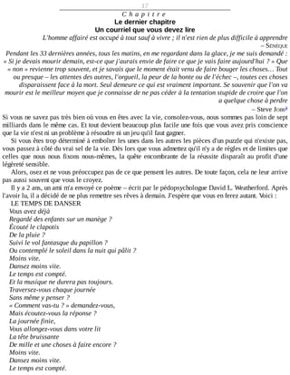 17
C h a p i t r e
Le	dernier	chapitre
Un	courriel	que	vous	devez	lire
L'homme	affairé	est	occupé	à	tout	sauf	à	vivre	;	il	n'est	rien	de	plus	difficile	à	apprendre
–	SÉNÈQUE
Pendant	les	33	dernières	années,	tous	les	matins,	en	me	regardant	dans	la	glace,	je	me	suis	demandé	:
«	Si	je	devais	mourir	demain,	est-ce	que	j'aurais	envie	de	faire	ce	que	je	vais	faire	aujourd'hui	?	»	Que
«	non	»	revienne	trop	souvent,	et	je	savais	que	le	moment	était	venu	de	faire	bouger	les	choses…	Tout
ou	presque	–	les	attentes	des	autres,	l'orgueil,	la	peur	de	la	honte	ou	de	l'échec	–,	toutes	ces	choses
disparaissent	face	à	la	mort.	Seul	demeure	ce	qui	est	vraiment	important.	Se	souvenir	que	l'on	va
mourir	est	le	meilleur	moyen	que	je	connaisse	de	ne	pas	céder	à	la	tentation	stupide	de	croire	que	l'on
a	quelque	chose	à	perdre
–	Steve	JOBS
Si	vous	ne	savez	pas	très	bien	où	vous	en	êtes	avec	la	vie,	consolez-vous,	nous	sommes	pas	loin	de	sept
milliards	dans	le	même	cas.	Et	tout	devient	beaucoup	plus	facile	une	fois	que	vous	avez	pris	conscience
que	la	vie	n'est	ni	un	problème	à	résoudre	ni	un	jeu	qu'il	faut	gagner.
Si	vous	êtes	trop	déterminé	à	emboîter	les	unes	dans	les	autres	les	pièces	d'un	puzzle	qui	n'existe	pas,
vous	passez	à	côté	du	vrai	sel	de	la	vie.	Dès	lors	que	vous	admettez	qu'il	n'y	a	de	règles	et	de	limites	que
celles	que	nous	nous	fixons	nous-mêmes,	la	quête	encombrante	de	la	réussite	disparaît	au	profit	d'une
légèreté	sensible.
Alors,	osez	et	ne	vous	préoccupez	pas	de	ce	que	pensent	les	autres.	De	toute	façon,	cela	ne	leur	arrive
pas	aussi	souvent	que	vous	le	croyez.
Il	y	a	2	ans,	un	ami	m'a	envoyé	ce	poème	–	écrit	par	le	pédopsychologue	David	L.	Weatherford.	Après
l'avoir	lu,	il	a	décidé	de	ne	plus	remettre	ses	rêves	à	demain.	J'espère	que	vous	en	ferez	autant.	Voici	:
LE	TEMPS	DE	DANSER
Vous	avez	déjà
Regardé	des	enfants	sur	un	manège	?
Écouté	le	clapotis
De	la	pluie	?
Suivi	le	vol	fantasque	du	papillon	?
Ou	contemplé	le	soleil	dans	la	nuit	qui	pâlit	?
Moins	vite.
Dansez	moins	vite.
Le	temps	est	compté.
Et	la	musique	ne	durera	pas	toujours.
Traversez-vous	chaque	journée
Sans	même	y	penser	?
«	Comment	vas-tu	?	»	demandez-vous,
Mais	écoutez-vous	la	réponse	?
La	journée	finie,
Vous	allongez-vous	dans	votre	lit
La	tête	bruissante
De	mille	et	une	choses	à	faire	encore	?
Moins	vite.
Dansez	moins	vite.
Le	temps	est	compté.
a
 