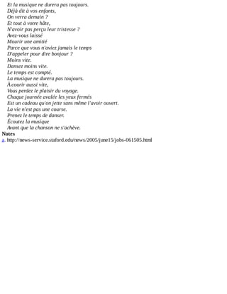 Et	la	musique	ne	durera	pas	toujours.
Déjà	dit	à	vos	enfants,
On	verra	demain	?
Et	tout	à	votre	hâte,
N'avoir	pas	perçu	leur	tristesse	?
Avez-vous	laissé
Mourir	une	amitié
Parce	que	vous	n'aviez	jamais	le	temps
D'appeler	pour	dire	bonjour	?
Moins	vite.
Dansez	moins	vite.
Le	temps	est	compté.
La	musique	ne	durera	pas	toujours.
À	courir	aussi	vite,
Vous	perdez	le	plaisir	du	voyage.
Chaque	journée	avalée	les	yeux	fermés
Est	un	cadeau	qu'on	jette	sans	même	l'avoir	ouvert.
La	vie	n'est	pas	une	course.
Prenez	le	temps	de	danser.
Écoutez	la	musique
Avant	que	la	chanson	ne	s'achève.
Notes
a.	http://news-service.staford.edu/news/2005/june15/jobs-061505.html
 
