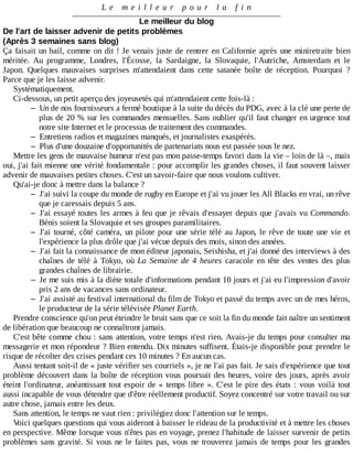 L e 	 m e i l l e u r 	 p o u r 	 l a 	 f i n
Le	meilleur	du	blog
De	l'art	de	laisser	advenir	de	petits	problèmes
(Après	3	semaines	sans	blog)
Ça	faisait	un	bail,	comme	on	dit	!	Je	venais	juste	de	rentrer	en	Californie	après	une	miniretraite	bien
méritée.	 Au	 programme,	 Londres,	 l'Écosse,	 la	 Sardaigne,	 la	 Slovaquie,	 l'Autriche,	 Amsterdam	 et	 le
Japon.	 Quelques	 mauvaises	 surprises	 m'attendaient	 dans	 cette	 satanée	 boîte	 de	 réception.	 Pourquoi	 ?
Parce	que	je	les	laisse	advenir.
Systématiquement.
Ci-dessous,	un	petit	aperçu	des	joyeusetés	qui	m'attendaient	cette	fois-là	:
– Un	de	nos	fournisseurs	a	fermé	boutique	à	la	suite	du	décès	du	PDG,	avec	à	la	clé	une	perte	de
plus	de	20	%	sur	les	commandes	mensuelles.	Sans	oublier	qu'il	faut	changer	en	urgence	tout
notre	site	Internet	et	le	processus	de	traitement	des	commandes.
– Entretiens	radios	et	magazines	manqués,	et	journalistes	exaspérés.
– Plus	d'une	douzaine	d'opportunités	de	partenariats	nous	est	passée	sous	le	nez.
Mettre	les	gens	de	mauvaise	humeur	n'est	pas	mon	passe-temps	favori	dans	la	vie	–	loin	de	là	–,	mais
oui,	j'ai	fait	mienne	une	vérité	fondamentale	:	pour	accomplir	les	grandes	choses,	il	faut	souvent	laisser
advenir	de	mauvaises	petites	choses.	C'est	un	savoir-faire	que	nous	voulons	cultiver.
Qu'ai-je	donc	à	mettre	dans	la	balance	?
– J'ai	suivi	la	coupe	du	monde	de	rugby	en	Europe	et	j'ai	vu	jouer	les	All	Blacks	en	vrai,	un	rêve
que	je	caressais	depuis	5	ans.
– J'ai	essayé	toutes	les	armes	à	feu	que	je	rêvais	d'essayer	depuis	que	j'avais	vu	Commando.
Bénis	soient	la	Slovaquie	et	ses	groupes	paramilitaires.
– J'ai	tourné,	côté	caméra,	un	pilote	pour	une	série	télé	au	Japon,	le	rêve	de	toute	une	vie	et
l'expérience	la	plus	drôle	que	j'ai	vécue	depuis	des	mois,	sinon	des	années.
– J'ai	fait	la	connaissance	de	mon	éditeur	japonais,	Seishisha,	et	j'ai	donné	des	interviews	à	des
chaînes	 de	 télé	 à	 Tokyo,	 où	 La	 Semaine	 de	 4	 heures	 caracole	 en	 tête	 des	 ventes	 des	 plus
grandes	chaînes	de	librairie.
– Je	me	suis	mis	à	la	diète	totale	d'informations	pendant	10	jours	et	j'ai	eu	l'impression	d'avoir
pris	2	ans	de	vacances	sans	ordinateur.
– J'ai	assisté	au	festival	international	du	film	de	Tokyo	et	passé	du	temps	avec	un	de	mes	héros,
le	producteur	de	la	série	télévisée	Planet	Earth.
Prendre	conscience	qu'on	peut	éteindre	le	bruit	sans	que	ce	soit	la	fin	du	monde	fait	naître	un	sentiment
de	libération	que	beaucoup	ne	connaîtront	jamais.
C'est	bête	comme	chou	:	sans	attention,	votre	temps	n'est	rien.	Avais-je	du	temps	pour	consulter	ma
messagerie	et	mon	répondeur	?	Bien	entendu.	Dix	minutes	suffisent.	Étais-je	disponible	pour	prendre	le
risque	de	récolter	des	crises	pendant	ces	10	minutes	?	En	aucun	cas.
Aussi	tentant	soit-il	de	«	juste	vérifier	ses	courriels	»,	je	ne	l'ai	pas	fait.	Je	sais	d'expérience	que	tout
problème	découvert	dans	la	boîte	de	réception	vous	poursuit	des	heures,	voire	des	jours,	après	avoir
éteint	l'ordinateur,	anéantissant	tout	espoir	de	«	temps	libre	».	C'est	le	pire	des	états	:	vous	voilà	tout
aussi	incapable	de	vous	détendre	que	d'être	réellement	productif.	Soyez	concentré	sur	votre	travail	ou	sur
autre	chose,	jamais	entre	les	deux.
Sans	attention,	le	temps	ne	vaut	rien	:	privilégiez	donc	l'attention	sur	le	temps.
Voici	quelques	questions	qui	vous	aideront	à	baisser	le	rideau	de	la	productivité	et	à	mettre	les	choses
en	perspective.	Même	lorsque	vous	n'êtes	pas	en	voyage,	prenez	l'habitude	de	laisser	survenir	de	petits
problèmes	sans	gravité.	Si	vous	ne	le	faites	pas,	vous	ne	trouverez	jamais	de	temps	pour	les	grandes
 