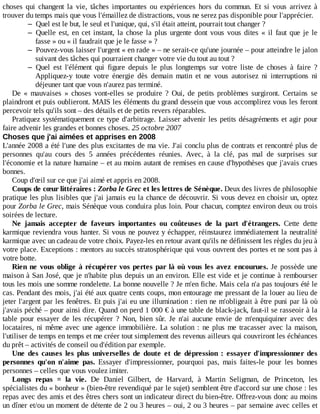 choses	 qui	 changent	 la	 vie,	 tâches	 importantes	 ou	 expériences	 hors	 du	 commun.	 Et	 si	 vous	 arrivez	 à
trouver	du	temps	mais	que	vous	l'émaillez	de	distractions,	vous	ne	serez	pas	disponible	pour	l'apprécier.
– Quel	est	le	but,	le	seul	et	l'unique,	qui,	s'il	était	atteint,	pourrait	tout	changer	?
– Quelle	est,	en	cet	instant,	la	chose	la	plus	urgente	dont	vous	vous	dites	«	il	faut	que	je	le
fasse	»	ou	«	il	faudrait	que	je	le	fasse	»	?
– Pouvez-vous	laisser	l'urgent	«	en	rade	»	–	ne	serait-ce	qu'une	journée	–	pour	atteindre	le	jalon
suivant	des	tâches	qui	pourraient	changer	votre	vie	du	tout	au	tout	?
– Quel	 est	 l'élément	 qui	 figure	 depuis	 le	 plus	 longtemps	 sur	 votre	 liste	 de	 choses	 à	 faire	 ?
Appliquez-y	 toute	 votre	 énergie	 dès	 demain	 matin	 et	 ne	 vous	 autorisez	 ni	 interruptions	 ni
déjeuner	tant	que	vous	n'aurez	pas	terminé.
De	 «	 mauvaises	 »	 choses	 vont-elles	 se	 produire	 ?	 Oui,	 de	 petits	 problèmes	 surgiront.	 Certains	 se
plaindront	et	puis	oublieront.	MAIS	les	éléments	du	grand	dessein	que	vous	accomplirez	vous	les	feront
percevoir	tels	qu'ils	sont	–	des	détails	et	de	petits	revers	réparables.
Pratiquez	systématiquement	ce	type	d'arbitrage.	Laisser	advenir	les	petits	désagréments	et	agir	pour
faire	advenir	les	grandes	et	bonnes	choses.	25	octobre	2007
Choses	que	j'ai	aimées	et	apprises	en	2008
L'année	2008	a	été	l'une	des	plus	excitantes	de	ma	vie.	J'ai	conclu	plus	de	contrats	et	rencontré	plus	de
personnes	 qu'au	 cours	 des	 5	 années	 précédentes	 réunies.	 Avec,	 à	 la	 clé,	 pas	 mal	 de	 surprises	 sur
l'économie	et	la	nature	humaine	–	et	au	moins	autant	de	remises	en	cause	d'hypothèses	que	j'avais	crues
bonnes.
Coup	d'œil	sur	ce	que	j'ai	aimé	et	appris	en	2008.
Coups	de	cœur	littéraires	:	Zorba	le	Grec	et	les	lettres	de	Sénèque.	Deux	des	livres	de	philosophie
pratique	les	plus	lisibles	que	j'ai	jamais	eu	la	chance	de	découvrir.	Si	vous	devez	en	choisir	un,	optez
pour	Zorba	le	Grec,	mais	Sénèque	vous	conduira	plus	loin.	Pour	chacun,	comptez	environ	deux	ou	trois
soirées	de	lecture.
Ne	 jamais	 accepter	 de	 faveurs	 importantes	 ou	 coûteuses	 de	 la	 part	 d'étrangers.	 Cette	 dette
karmique	reviendra	vous	hanter.	Si	vous	ne	pouvez	y	échapper,	réinstaurez	immédiatement	la	neutralité
karmique	avec	un	cadeau	de	votre	choix.	Payez-les	en	retour	avant	qu'ils	ne	définissent	les	règles	du	jeu	à
votre	place.	Exceptions	:	mentors	au	succès	stratosphérique	qui	vous	ouvrent	des	portes	et	ne	sont	pas	à
votre	botte.
Rien	ne	vous	oblige	à	récupérer	vos	pertes	par	là	où	vous	les	avez	encourues.	Je	possède	une
maison	à	San	José,	que	je	n'habite	plus	depuis	un	an	environ.	Elle	est	vide	et	je	continue	à	rembourser
tous	les	mois	une	somme	rondelette.	La	bonne	nouvelle	?	Je	m'en	fiche.	Mais	cela	n'a	pas	toujours	été	le
cas.	Pendant	des	mois,	j'ai	été	aux	quatre	cents	coups,	mon	entourage	me	pressant	de	la	louer	au	lieu	de
jeter	l'argent	par	les	fenêtres.	Et	puis	j'ai	eu	une	illumination	:	rien	ne	m'obligeait	à	être	puni	par	là	où
j'avais	péché	–	pour	ainsi	dire.	Quand	on	perd	1	000	€	à	une	table	de	black-jack,	faut-il	se	rasseoir	à	la
table	 pour	 essayer	 de	 les	 récupérer	 ?	 Non,	 bien	 sûr.	 Je	 n'ai	 aucune	 envie	 de	 m'enquiquiner	 avec	 des
locataires,	ni	même	avec	une	agence	immobilière.	La	solution	:	ne	plus	me	tracasser	avec	la	maison,
l'utiliser	de	temps	en	temps	et	me	créer	tout	simplement	des	revenus	ailleurs	qui	couvriront	les	échéances
du	prêt	–	activités	de	conseil	ou	d'édition	par	exemple.
Une	 des	 causes	 les	 plus	 universelles	 de	 doute	 et	 de	 dépression	 :	 essayer	 d'impressionner	 des
personnes	 qu'on	 n'aime	 pas.	 Essayer	 d'impressionner,	 pourquoi	 pas,	 mais	 faites-le	 pour	 les	 bonnes
personnes	–	celles	que	vous	voulez	imiter.
Longs	 repas	 =	 la	 vie.	 De	 Daniel	 Gilbert,	 de	 Harvard,	 à	 Martin	 Seligman,	 de	 Princeton,	 les
spécialistes	du	«	bonheur	»	(bien-être	revendiqué	par	le	sujet)	semblent	être	d'accord	sur	une	chose	:	les
repas	avec	des	amis	et	des	êtres	chers	sont	un	indicateur	direct	du	bien-être.	Offrez-vous	donc	au	moins
un	dîner	et/ou	un	moment	de	détente	de	2	ou	3	heures	–	oui,	2	ou	3	heures	–	par	semaine	avec	celles	et
 