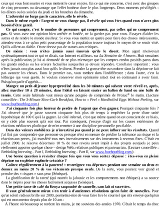 ceux	qui	vous	font	sourire	et	vous	mettent	le	cœur	en	joie.	En	ce	qui	me	concerne,	c'est	avec	des	groupes
de	cinq	personnes	ou	davantage	que	l'effet	bonheur	dure	le	plus	longtemps.	Deux	moments	privilégiés	:
les	dîners	ou	les	soirées	du	jeudi	et	les	brunches	du	dimanche.
L'adversité	ne	forge	pas	le	caractère,	elle	le	révèle.
Dans	le	même	esprit	:	l'argent	ne	vous	change	pas,	il	révèle	qui	vous	êtes	quand	vous	n'avez	plus
besoin	d'être	gentil.
Ce	qui	compte,	c'est	le	nombre	de	personnes	qui	comprennent,	pas	celles	qui	ne	comprennent
pas.	Si	vous	avez	une	opinion	bien	arrêtée	et	fondée,	ne	la	gardez	pas	pour	vous.	Essayez	d'aider	les
autres	et	de	rendre	le	monde	meilleur.	Si	vous	vous	mettez	en	quatre	pour	faire	des	choses	intéressantes,
attendez-vous	à	ce	qu'un	petit	pourcentage	de	la	population	trouve	toujours	le	moyen	de	se	sentir	visé.
Qu'ils	aillent	au	diable.	On	ne	dresse	pas	de	statues	aux	critiques.
De	 même	 :	 vous	 n'êtes	 jamais	 aussi	 mauvais	 qu'ils	 le	 disent.	 Mon	 agent	 m'envoyait
systématiquement	tout	ce	qui	se	disait,	sur	Internet	et	ailleurs,	sur	La	Semaine	de	4	heures.	Huit	semaines
après	la	publication,	je	lui	ai	demandé	de	ne	plus	m'envoyer	que	les	comptes	rendus	positifs	parus	dans
les	grands	médias	ou	les	erreurs	factuelles	auxquelles	je	devais	répondre.	Corollaire	important	:	vous
n'êtes	jamais	non	plus	aussi	bon	qu'ils	le	disent.	Prendre	la	grosse	tête	ou	sombrer	dans	la	déprime	ne	fait
pas	 avancer	 les	 choses.	 Dans	 le	 premier	 cas,	 vous	 tombez	 dans	 l'indifférence	 ;	 dans	 l'autre,	 c'est	 la
léthargie	 qui	 vous	 guette.	 Je	 voulais	 conserver	 mon	 optimisme	 intact	 tout	 en	 continuant	 à	 avoir	 faim.
Puisqu'on	parle	d'appétit…
Mangez	un	petit-déjeuner	hyperprotéiné	dans	les	30	minutes	qui	suivent	votre	réveil	et,	après,
allez	 marcher	 10	 à	 20	 minutes,	 dans	 l'idéal	 en	 faisant	 sauter	 un	 ballon	 de	 hand	 ou	 une	 balle	 de
tennis.	 Cette	 seule	 habitude	 vaut	 mieux	 qu'une	 poignée	 de	 comprimés	 de	 Prozac 	 le	 matin.	 (Lecture
conseillée	:	The	3-Minute	Slow-Carb	Breakfast,	How	to	«	Peel	»	Hardboiled	Eggs	Without	Peeling,	sur
www.fourhourblog.com.)
J'ai	cinquante	fois	plus	horreur	de	perdre	de	l'argent	que	d'en	gagner.	Pourquoi	cinquante	fois	?
J'ai	 observé	 que	 je	 passe	 souvent	 cinquante	 fois	 plus	 de	 temps	 à	 empêcher	 la	 perte	 d'une	 unité
hypothétique	de	100	€	qu'à	la	gagner.	Le	côté	infernal,	c'est	que	même	quand	on	est	conscient	de	ce	biais,
on	 y	 cède	 plus	 souvent	 qu'à	 son	 tour.	 Par	 conséquent,	 j'essaye	 d'agir	 sur	 les	 causes	 extérieures	 de
réactions	médiocres	plutôt	que	de	m'en	remettre	à	une	discipline	personnelle	peu	fiable.
Dans	des	valeurs	mobilières	je	n'investirai	pas	quand	je	ne	peux	influer	sur	les	résultats.	Quand
j'ai	fini	par	comprendre	que	personne	ou	presque	n'est	en	mesure	de	prédire	la	tolérance	au	risque	et	la
réaction	aux	pertes,	j'ai	transféré	tous	mes	investissements	sur	des	instruments	à	revenus	fixes.	C'était	en
juillet	 2008.	 Je	 réserve	 désormais	 10	 %	 de	 mon	 revenu	 avant	 impôt	 à	 des	 projets	 auxquels	 je	 peux
réellement	apporter	quelque	chose	–	design	Web,	relations	publiques	et	partenariats.	(Lecture	conseillée	:
Rethinking	Investing	–	Part	I,	Rethinking	Investing	–	Part	II,	sur	www.fourhourblog.com.)
Une	bonne	question	à	revisiter	chaque	fois	que	vous	vous	sentez	dépassé	:	êtes-vous	en	pleine
déprime	ou	en	pleine	euphorie	créatrice	?
Goûtez	régulièrement	à	la	pauvreté	:	restreignez	vos	dépenses	pendant	une	semaine	ou	deux	et
donnez	 au	 moins	 20	 %	 de	 vos	 vêtements	 presque	 neufs.	 De	 la	 sorte,	 vous	 pourrez	 voir	 grand	 et
prendre	des	«	risques	»	sans	peur	(Sénèque).
La	glorification	de	la	rareté	(qui	nourrit	la	jalousie	et	les	comportements	non	éthiques)	a	sa	source
dans	le	mépris	pour	les	choses	facilement	acquises	(Sénèque).
Une	petite	tasse	de	café	du	Kenya	saupoudré	de	cannelle,	sans	lait	ni	sucrettes.
Il	vaut	généralement	mieux	s'en	tenir	à	d'anciennes	résolutions	qu'en	faire	de	nouvelles.	Pour
qu'un	soleil	radieux	brille	sur	2009,	permettez-moi	de	vous	faire	lire	le	courriel	que	m'a	envoyé	quelqu'un
qui	est	mon	mentor	depuis	plus	de	10	ans	:
À	l'heure	où	beaucoup	se	tordent	les	mains,	je	me	souviens	des	années	1970.	C'était	le	temps	du	choc
®
 