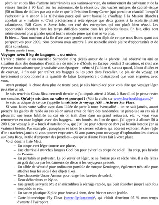 pétrolier	et	des	files	d'attente	interminables	aux	stations-service,	du	rationnement	du	carburant	et	de	la
vitesse	 limitée	 à	 90	 km/h	 sur	 les	 autoroutes,	 de	 la	 récession,	 des	 vaches	 maigres	 du	 capital-risque
(50	millions	de	dollars	par	an)	et	de	ce	que	le	Président	Jimmy	Carter	(qui	portait	un	chandail	lorsqu'il
s'adressait	 à	 la	 nation	 à	 la	 télévision	 parce	 qu'il	 avait	 baissé	 le	 chauffage	 à	 la	 Maison	 Blanche)
appelait	 un	 «	 malaise	 ».	 C'est	 précisément	 à	 cette	 époque	 que	 deux	 gosses	 à	 la	 scolarité	 plutôt
calamiteuse,	 Bill	 Gates	 et	 Steve	 Jobs,	 ont	 créé	 des	 entreprises	 qui	 ont	 plutôt	 bien	 réussi.	 Les
opportunités	 abondent	 dans	 les	 temps	 difficiles	 comme	 dans	 les	 périodes	 fastes.	 En	 fait,	 elles	 sont
même	souvent	plus	grandes	quand	tout	le	monde	pense	que	rien	ne	va	plus.
Et	bien…	Nous	touchons	à	la	fin	d'une	autre	grande	année,	et	en	dépit	de	ce	que	nous	lisons	quant	aux
perspectives	pour	2009,	nous	pouvons	nous	attendre	à	une	nouvelle	année	pleine	d'opportunités	et	de
défis	stimulants.
Bonne	année	à	tous.
Voyager	avec	5	kg	de	bagages…	ou	moins
L'enfer	 :	 trimballer	 un	 ensemble	 Samsonite	 cinq	 pièces	 autour	 de	 la	 planète.	 J'ai	 observé	 un	 ami	 en
situation	dans	des	douzaines	d'escaliers	de	métro	et	d'hôtels	en	Europe	pendant	3	semaines,	et	c'est	une
épreuve	traumatisante	que	je	souhaite	vous	épargner	–	même	si	j'ai	bien	ri,	surtout	quand,	à	bout	d'idées	et
de	 courage,	 il	 finissait	 par	 traîner	 ses	 bagages	 ou	 les	 jeter	 dans	 l'escalier.	 Le	 plaisir	 du	 voyage	 est
inversement	 proportionnel	 à	 la	 quantité	 de	 fatras	 (comprendre	 :	 distractions)	 que	 vous	 emportez	 avec
vous.
Ayant	pratiqué	la	chose	dans	plus	de	trente	pays,	je	suis	bien	placé	pour	vous	dire	que	voyager	léger
peut	être	un	art.
Je	suis	rentré	du	Costa	Rica	mercredi	dernier	et	j'ai	depuis	atterri	à	Maui,	à	Hawaï,	où	je	pense	rester
une	semaine.	Qu'ai-je	mis	dans	ma	valise	et	pourquoi	?	(Voir	la	vidéo	sur	www.fourhourblog.com.)
Je	suis	un	adepte	de	ce	que	j'appelle	la	méthode	de	voyage	ASP	:	Acheter	Sur	Place.
Si	vous	faites	votre	valise	avec	dans	l'idée	de	parer	à	toute	éventualité	–	on	ne	sait	jamais,	autant
prendre	les	guides	de	rando	au	cas	où	on	aurait	envie	de	faire	des	randonnées,	un	parapluie	au	cas	où	il
pleuvrait,	 une	 tenue	 habillée	 au	 cas	 où	 on	 irait	 dîner	 dans	 un	 grand	 restaurant,	 etc.	 –,	 vous	 vous
retrouverez	en	toute	logique	avec	des	bagages…	très	lourds.	Au	lieu	de	quoi,	j'ai	appris	à	allouer	50	à
200	€	par	voyage	à	un	«	fonds	d'installation	»,	que	j'utilise	pour	acheter	ce	dont	j'ai	besoin	lorsque	j'en	ai
vraiment	besoin.	Par	exemple	:	parapluies	et	tubes	de	crèmes	solaires	qui	adorent	exploser.	Autre	règle
d'or	:	n'achetez	jamais	si	vous	pouvez	emprunter.	Si	vous	partez	pour	un	voyage	d'exploration	des	oiseaux
au	Costa	Rica,	inutile	d'emporter	des	jumelles	–	quelqu'un	d'autre	l'aura	fait	à	votre	place.
Voici	donc	la	liste	Maui.
– Un	coupe-vent	léger	comme	une	plume.
– Une	chemise	à	manches	longues	Coolibar	pour	éviter	les	coups	de	soleil.	Du	coup,	pas	besoin
du	Panama.
– Un	pantalon	en	polyester.	Le	polyester	est	léger,	ne	se	froisse	pas	et	sèche	vite.	Il	a	été	remis
au	goût	du	jour	par	les	danseurs	de	disco	et	les	voyageurs	pressés.
– Un	câble	de	sécurité	pour	ordinateur	portable	de	marque	Kensington,	également	très	utile	pour
attacher	tous	les	sacs	à	des	objets	fixes.
– Une	chaussette	Under	Armour	pour	ranger	les	lunettes	de	soleil.
– Deux	débardeurs	en	Nylon.
– Une	grande	serviette	MSR	en	microfibres	à	séchage	rapide,	qui	peut	absorber	jusqu'à	sept	fois
son	poids	en	eau.
– Un	sac	en	plastique	Ziploc	pour	brosse	à	dents,	dentifrice	et	rasoir	jetable.
– Carte	 biométrique	 Fly	 Clear	 (www.flyclear.com) ,	 qui	 réduit	 d'environ	 95	 %	 mon	 temps
d'attente	à	l'aéroport.
a
b
 