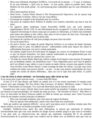– Deux	sous-vêtements	ultralégers	ExOfficio.	L'accroche	de	la	marque	:	«	17	pays.	6	semaines.
Et	 un	 sous-vêtement.	 »	 Qu'à	 cela	 ne	 tienne	 :	 vu	 leur	 poids,	 autant	 en	 prendre	 deux.	 Autre
bénéfice	de	leur	poids	plume	:	ils	sont	beaucoup	plus	confortables	que	les	sous-vêtements	en
coton.
– Deux	shorts/maillots	de	bain.
– Deux	livres	:	Lonely	Planet	Hawaï	et	The	Entrepreneurial	Imperative.	(Je	 ne	 saurais	 trop
recommander	le	dernier.	Allez-y	voir	par	vous-même.)
– Un	masque	de	sommeil	et	des	bouchons	pour	les	oreilles.
– Une	paire	de	sandales	Reef.	Préférez	le	modèle	avec	lanières	amovibles	qui	font	le	tour	du
talon.
– Un	 appareil	 photo	 numérique	 Canon	 PowerShot	 SD300	 avec	 une	 carte	 mémoire
supplémentaire	SD	de	2	GB.	Je	suis	littéralement	fou	de	cet	appareil	!	Ce	n'est	ni	plus	ni	moins
l'appareil	électronique	le	mieux	conçu	que	j'ai	jamais	eu.	Désormais,	je	l'utilise	non	seulement
pour	toutes	mes	photos	et	mes	vidéos,	mais	aussi	en	lieu	et	place	de	mon	scan.	J'envisage	de
tester	le	nouveau	SD1000,	qui	est	moins	cher.
– Un	chapeau	de	cueilleur	de	café	pour	protéger	ma	peau	claire	du	soleil.
– Un	sac	de	marin	Kiva.
– Un	stick	à	lèvres,	une	lampe	de	poche	Mag-Lite	Solitaire	et	un	rouleau	de	bande	élastique
adhésive	pour	le	sport.	Un	adhésif	miracle	:	suffisamment	solide	pour	réparer	des	objets	et
suffisamment	doux	pour	s'en	servir	comme	pansement.
– Un	cadenas	souple	Lewis	&	Clark	(pour	les	bagages,	les	casiers,	les	fermetures	Éclair	et	tout
ce	que	j'ai	besoin	d'attacher).	Les	petits	cadenas	traditionnels	ne	sont	généralement	pas	très
pratiques	à	utiliser	dans	les	anneaux	des	casiers,	etc.
– 	Un	timer	de	cuisine	Radio	Shack	que	j'utilise	comme	réveil	depuis	4	ans	environ.	Et	pourquoi
pas	un	téléphone	mobile,	me	demanderez-vous	?	Tout	simplement	parce	qu'il	faut	en	général
qu'il	soit	allumé	et	que,	même	si	vous	le	mettez	en	mode	vibreur,	on	peut	vous	appeler	et	donc
vous	réveiller	avant	l'heure	choisie.	L'autre	avantage	du	timer	de	cuisine,	c'est	que	vous	savez
combien	de	temps	vous	pouvez	dormir	–	ou	pas	–	et	que	vous	pouvez	expérimenter	des	trucs
comme	des	siestes	de	durées	différentes...	mais	ceci	est	le	sujet	d'un	autre	billet.	11	 juillet
2007
L'art	de	vivre	à	choix	minimal	:	six	formules	pour	aller	droit	au	but
Je	ne	savais	plus	à	quel	saint	me	vouer…	à	cause	d'une	BD	idiote.
Il	était	21	h	47	chez	Barnes	and	Noble	un	samedi	soir	et	il	me	restait	exactement	13	minutes	pour
trouver	avec	quoi	échanger	The	New	Yorker	Dog	Cartoons,	22	dollars.	Meilleures	ventes	?	Choix	 du
libraire	?	Nouveautés	ou	classiques	?	Il	y	avait	une	demi-heure	que	je	tournais	en	rond.
Exaspéré	par	cette	course	ridicule	dont	j'avais	pensé	qu'elle	me	prendrait	5	minutes,	je	me	retrouvai
par	hasard	au	rayon	psychologie.	Un	volume	me	sauta	aux	yeux	–	The	Paradox	of	Choice	:	Why	More	is
Less.	Le	 best-seller	 de	 Barry	 Schwartz	 publié	 en	 2004	 ne	 m'était	 pas	 inconnu,	 mais	 c'était	 l'occasion
rêvée	de	me	remettre	certains	principes	en	mémoire	:
– Plus	vous	envisagez	d'options,	plus	vous	aurez	de	regrets	d'acheteur.
– Plus	les	options	sont	nombreuses,	moins	votre	choix	final	sera	satisfaisant.
Voilà	qui	soulève	une	question	difficile	:	est-ce	qu'il	vaut	mieux	avoir	le	meilleur	résultat	mais	être
moins	satisfait,	ou	avoir	un	résultat	acceptable	et	être	satisfait	?
Exemple.	 Achèteriez-vous,	 après	 des	 mois	 d'hésitation,	 la	 maison	 qui	 représente	 le	 meilleur
investissement	mais	que	vous	vous	mordrez	les	doigts	d'avoir	achetée	jusqu'à	ce	que	vous	la	revendiez
5	 ans	 plus	 tard,	 ou	 choisiriez-vous	 une	 maison	 qui	 représente	 seulement	 80	 %	 du	 potentiel
d'investissement	de	la	première	(que	vous	vendrez	tout	de	même	avec	un	bénéfice)	mais	que	vous	ne
 