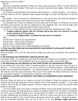 regretteriez	pas	d'avoir	achetée	?
Dur	dur.
Schwartz	recommande	également	d'acheter	des	choses	qu'on	ne	peut	pas	rendre.	J'ai	donc	décidé	de
garder	la	BD	de	clebs.	Pourquoi	?	Parce	qu'il	n'y	a	pas	que	la	satisfaction	qui	compte,	il	faut	aussi	savoir
être	pragmatique.
Les	revenus	sont	renouvelables	mais	certaines	autres	ressources	–	comme	l'attention	–	ne	le	sont	pas.
J'ai	déjà	évoqué	le	rôle	de	l'attention	comme	monnaie	d'échange	et	en	quoi	elle	détermine	la	valeur	du
temps.
Par	exemple	:	votre	week-end	est-il	réellement	libre	si	vous	trouvez	dans	votre	boîte	de	réception	le
samedi	matin	une	crise	que	vous	ne	pourrez	pas	traiter	avant	le	lundi	matin	?
La	consultation	de	la	boîte	de	réception	a	beau	ne	durer	que	30	secondes,	les	48	heures	qui	suivent
sont	rayées,	pour	ainsi	dire,	de	votre	vie,	englouties	par	votre	inquiétude.	Oui,	vous	aviez	du	temps,	mais
pas	d'attention,	et	donc	le	temps	était	dénué	de	toute	valeur	concrète.
L'art	de	vivre	à	choix	minimal	devient	un	outil	attractif	lorsque	nous	considérons	deux	vérités	:
1.	 Comparer	plusieurs	options	coûte	de	l'attention,	qui	ne	peut	alors	être	consacrée	à	l'action
ou	à	la	conscience	de	l'état	présent.
2.	 L'attention	est	indispensable	à	la	productivité	mais	aussi	à	l'évaluation.
D'où	:
Trop	de	choix	=	moins	ou	pas	de	productivité
Trop	de	choix	=	moins	ou	pas	d'évaluation
Trop	de	choix	=	sentiment	d'être	dépassé
Que	faire	?	Vous	reporter	aux	six	règles	élémentaires	ci-dessous	:
1.	Fixez-vous	des	règles	qui	vous	permettront	d'automatiser	le	plus	grand	nombre	de
décisions	possible.
[Pour	un	exemple,	voir	à	la	fin	de	cette	section	les	règles	que	j'utilise	pour	externaliser	mes	courriels	au
Canada.]
2.	Ne	provoquez	pas	d'évaluation	avant	de	pouvoir	agir.
Un	exemple	simple	:	ne	consultez	pas	votre	boîte	de	réception	le	vendredi	soir	ou	pendant	le	week-end	si
vous	risquez	de	tomber	sur	des	problèmes	que	vous	ne	pourrez	pas	régler	avant	le	lundi	matin.
3.	Ne	repoussez	pas	une	décision	au	seul	motif	d'éviter	les	conversations	difficiles.
Si	une	connaissance	vous	invite	à	dîner	la	semaine	prochaine	et	que	vous	savez	que	vous	n'irez	pas,	ne
dites	pas	:	«	Je	ne	sais	pas	encore,	je	vais	voir,	je	te	dirai	ça	la	semaine	prochaine.	»	Optez	plutôt	pour
quelque	chose	de	gentil	mais	de	définitif	:	«	La	semaine	prochaine	?	Je	crois	que	j'ai	déjà	quelque	chose
mercredi	soir	mais	merci	pour	l'invitation.	Pour	ne	pas	te	faire	perdre	ton	temps,	disons	que	je	ne	peux
pas,	autrement,	je	t'appelle	?	»	Décision	prise.	On	passe	à	autre	chose.
4.	Apprenez	à	prendre	des	décisions	réversibles	ou	remédiables	le	plus	rapidement
possible.
Fixez	 des	 limites	 de	 durée	 (je	 ne	 consacre	 pas	 plus	 de	 20	 minutes	 à	 l'étude	 des	 options),	 de	 nombre
d'options	(je	n'envisage	jamais	plus	de	trois	options)	ou	des	seuils	financiers	(exemple	:	si	cela	coûte
moins	de	100	€	[ou	que	les	dégâts	potentiels	s'élèvent	à	moins	de	100	€],	je	laisse	un	assistant	virtuel
prendre	la	décision).
J'ai	écrit	ce	billet	après	avoir	atterri	à	l'aéroport	d'Atlanta,	l'un	des	plus	grands	aéroports	au	monde.
J'aurais	pu	envisager	une	demi-douzaine	de	moyens	de	transport	terrestres	en	15	minutes	et	économiser
30	à	40	%	mais	j'ai	préféré	prendre	un	taxi.	Laissons	parler	les	chiffres	:	j'ai	refusé	de	sacrifier	10	des
50	unités	d'attention	qui	me	restaient	sur	un	total	de	100	car	je	n'aurais	alors	pas	pu	les	consacrer	à	la
rédaction	de	ces	lignes.	J'avais	environ	8	heures	devant	moi	avant	de	me	coucher	–	beaucoup	de	temps	–
mais	 peu	 d'attention	 disponible	 après	 une	 nuit	 de	 fête	 et	 le	 vol.	 Les	 décisions	 rapides	 préservent
 