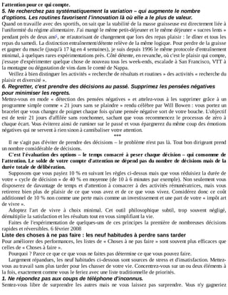 l'attention	pour	ce	qui	compte.
5.	Ne	recherchez	pas	systématiquement	la	variation	–	qui	augmente	le	nombre
d'options.	Les	routines	favorisent	l'innovation	là	où	elle	a	le	plus	de	valeur.
Quand	on	travaille	avec	des	sportifs,	on	sait	que	la	stabilité	de	la	masse	graisseuse	est	directement	liée	à
l'uniformité	du	régime	alimentaire.	J'ai	mangé	le	même	petit-déjeuner	et	le	même	déjeuner	«	sucres	lents	»
pendant	près	de	deux	ans ,	ne	m'autorisant	de	changement	que	lors	des	repas	plaisir	:	le	dîner	et	tous	les
repas	du	samedi.	La	distinction	entraînement/détente	relève	de	la	même	logique.	Pour	perdre	de	la	graisse
et	gagner	du	muscle	(jusqu'à	17	kg	en	4	semaines),	je	suis	depuis	1996	le	même	protocole	d'entraînement
minimal,	à	quelques	rares	expérimentations	près.	Côté	détente,	en	revanche,	où	c'est	le	plaisir	qui	compte,
j'essaye	d'expérimenter	quelque	chose	de	nouveau	tous	les	week-ends,	escalade	à	San	Francisco,	VTT	à
la	montagne	ou	dégustation	de	vins	dans	le	comté	de	Nappa.
Veillez	à	bien	distinguer	les	activités	«	recherche	de	résultats	et	routines	»	des	activités	«	recherche	du
plaisir	et	diversité	».
6.	Regretter,	c'est	prendre	des	décisions	au	passé.	Supprimez	les	pensées	négatives
pour	minimiser	les	regrets.
Mettez-vous	 en	 mode	 «	 détection	 des	 pensées	 négatives	 »	 et	 attelez-vous	 à	 les	 supprimer	 grâce	 à	 un
programme	simple	comme	«	21	jours	sans	se	plaindre	»	rendu	célèbre	par	Will	Bowen	:	vous	portez	un
bracelet	que	vous	changez	de	poignet	chaque	fois	qu'une	pensée	négative	sort	de	votre	bouche.	L'objectif
est	de	tenir	21	jours	d'affilée	sans	ronchonner,	sachant	que	vous	recommencez	le	processus	de	zéro	à
chaque	écart.	Vous	éviterez	ainsi	de	ruminer	sur	le	passé	et	vous	épargnerez	du	même	coup	des	émotions
négatives	qui	ne	servent	à	rien	sinon	à	cannibaliser	votre	attention.
***
Il	ne	s'agit	pas	d'éviter	de	prendre	des	décisions	–	le	problème	n'est	pas	là.	Tout	bon	dirigeant	prend
un	nombre	considérable	de	décisions.
C'est	l'évaluation	des	options	–	le	temps	consacré	à	peser	chaque	décision	–	qui	consomme	de
l'attention.	Le	solde	de	votre	compte	d'attention	ne	dépend	pas	du	nombre	de	décisions	mais	de	la
durée	totale	de	délibération.
Supposons	que	vous	payiez	10	%	en	suivant	les	règles	ci-dessus	mais	que	vous	réduisiez	la	durée	de
votre	«	cycle	de	décision	»	de	40	%	en	moyenne	(de	10	à	6	minutes	par	exemple).	Non	seulement	vous
disposerez	de	davantage	de	temps	et	d'attention	à	consacrer	à	des	activités	rémunératrices,	mais	vous
retirerez	bien	plus	de	plaisir	de	ce	que	vous	avez	et	de	ce	que	vous	vivez.	Considérez	 donc	 ce	 coût
additionnel	de	10	%	non	comme	une	perte	mais	comme	un	investissement	et	une	part	de	votre	«	impôt	art
de	vivre	».
Adoptez	 l'art	 de	 vivre	 à	 choix	 minimal.	 Cet	 outil	 philosophique	 subtil,	 trop	 souvent	 négligé,
démultiplie	la	satisfaction	et	les	résultats	tout	en	vous	simplifiant	la	vie.
Faites	de	l'expérimentation	de	quelques-uns	de	ces	principes	la	première	de	nombreuses	décisions
rapides	et	réversibles.	6	février	2008
Liste	des	choses	à	ne	pas	faire	:	les	neuf	habitudes	à	perdre	sans	tarder
Pour	améliorer	des	performances,	les	listes	de	«	Choses	à	ne	pas	faire	»	sont	souvent	plus	efficaces	que
celles	de	«	Choses	à	faire	».
Pourquoi	?	Parce	ce	que	ce	que	vous	ne	faites	pas	détermine	ce	que	vous	pouvez	faire.
Largement	répandues,	les	neuf	habitudes	ci-dessous	sont	sources	de	stress	et	d'insatisfaction.	Mettez-
vous	au	travail	sans	plus	tarder	pour	les	chasser	de	votre	vie.	Concentrez-vous	sur	un	ou	deux	éléments	à
la	fois,	exactement	comme	vous	le	feriez	avec	une	liste	traditionnelle	de	priorités.
1.	Ne	répondez	pas	aux	coups	de	téléphone	d'inconnus.
Sentez-vous	 libre	 de	 surprendre	 les	 autres	 mais	 ne	 vous	 laissez	 pas	 surprendre.	 Vous	 n'y	 gagneriez
c
 