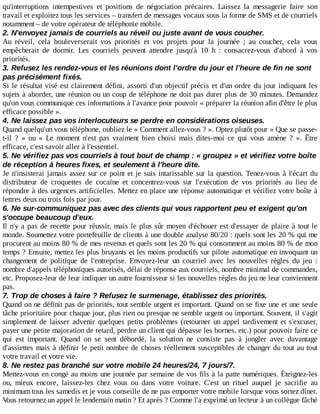 qu'interruptions	 intempestives	 et	 positions	 de	 négociation	 précaires.	 Laissez	 la	 messagerie	 faire	 son
travail	et	exploitez	tous	les	services	–	transfert	de	messages	vocaux	sous	la	forme	de	SMS	et	de	courriels
notamment	–	de	votre	opérateur	de	téléphonie	mobile.
2.	N'envoyez	jamais	de	courriels	au	réveil	ou	juste	avant	de	vous	coucher.
Au	 réveil,	 cela	 bouleverserait	 vos	 priorités	 et	 vos	 projets	 pour	 la	 journée	 ;	 au	 coucher,	 cela	 vous
empêcherait	 de	 dormir.	 Les	 courriels	 peuvent	 attendre	 jusqu'à	 10	 h	 :	 consacrez-vous	 d'abord	 à	 vos
priorités.
3.	Refusez	les	rendez-vous	et	les	réunions	dont	l'ordre	du	jour	et	l'heure	de	fin	ne	sont
pas	précisément	fixés.
Si	le	résultat	visé	est	clairement	défini,	assorti	d'un	objectif	précis	et	d'un	ordre	du	jour	indiquant	les
sujets	à	aborder,	une	réunion	ou	un	coup	de	téléphone	ne	doit	pas	durer	plus	de	30	minutes.	Demandez
qu'on	vous	communique	ces	informations	à	l'avance	pour	pouvoir	«	préparer	la	réunion	afin	d'être	le	plus
efficace	possible	».
4.	Ne	laissez	pas	vos	interlocuteurs	se	perdre	en	considérations	oiseuses.
Quand	quelqu'un	vous	téléphone,	oubliez	le	«	Comment	allez-vous	?	».	Optez	plutôt	pour	«	Que	se	passe-
t-il	 ?	 »	 ou	 «	 Le	 moment	 n'est	 pas	 vraiment	 bien	 choisi	 mais	 dites-moi	 ce	 qui	 vous	 amène	 ?	 ».	 Être
efficace,	c'est	savoir	aller	à	l'essentiel.
5.	Ne	vérifiez	pas	vos	courriels	à	tout	bout	de	champ	:	«	groupez	»	et	vérifiez	votre	boîte
de	réception	à	heures	fixes,	et	seulement	à	l'heure	dite.
Je	n'insisterai	jamais	assez	sur	ce	point	et	je	suis	intarissable	sur	la	question.	Tenez-vous	à	l'écart	du
distributeur	 de	 croquettes	 de	 cocaïne	 et	 concentrez-vous	 sur	 l'exécution	 de	 vos	 priorités	 au	 lieu	 de
répondre	à	des	urgences	artificielles.	Mettez	en	place	une	réponse	automatique	et	vérifiez	votre	boîte	à
lettres	deux	ou	trois	fois	par	jour.
6.	Ne	sur-communiquez	pas	avec	des	clients	qui	vous	rapportent	peu	et	exigent	qu'on
s'occupe	beaucoup	d'eux.
Il	n'y	a	pas	de	recette	pour	réussir,	mais	le	plus	sûr	moyen	d'échouer	est	d'essayer	de	plaire	à	tout	le
monde.	Soumettez	votre	portefeuille	de	clients	à	une	double	analyse	80/20	:	quels	sont	les	20	%	qui	me
procurent	au	moins	80	%	de	mes	revenus	et	quels	sont	les	20	%	qui	consomment	au	moins	80	%	de	mon
temps	?	Ensuite,	mettez	les	plus	bruyants	et	les	moins	productifs	sur	pilote	automatique	en	invoquant	un
changement	 de	 politique	 de	 l'entreprise.	 Envoyez-leur	 un	 courriel	 avec	 les	 nouvelles	 règles	 du	 jeu	 :
nombre	d'appels	téléphoniques	autorisés,	délai	de	réponse	aux	courriels,	nombre	minimal	de	commandes,
etc.	Proposez-leur	de	leur	indiquer	un	autre	fournisseur	si	les	nouvelles	règles	du	jeu	ne	leur	conviennent
pas.
7.	Trop	de	choses	à	faire	?	Refusez	le	surmenage,	établissez	des	priorités.
Quand	on	ne	définit	pas	de	priorités,	tout	semble	urgent	et	important.	Quand	on	se	fixe	une	et	une	seule
tâche	prioritaire	pour	chaque	jour,	plus	rien	ou	presque	ne	semble	urgent	ou	important.	Souvent,	il	s'agit
simplement	de	laisser	advenir	quelques	petits	problèmes	(retourner	un	appel	tardivement	et	s'excuser,
payer	une	petite	majoration	de	retard,	perdre	un	client	qui	dépasse	les	bornes,	etc.)	pour	pouvoir	faire	ce
qui	 est	 important.	 Quand	 on	 se	 sent	 débordé,	 la	 solution	 ne	 consiste	 pas	 à	 jongler	 avec	 davantage
d'assiettes	mais	à	définir	le	petit	nombre	de	choses	réellement	susceptibles	de	changer	du	tout	au	tout
votre	travail	et	votre	vie.
8.	Ne	restez	pas	branché	sur	votre	mobile	24	heures/24,	7	jours/7.
Mettez-vous	en	congé	au	moins	une	journée	par	semaine	de	vos	fils	à	la	patte	numériques.	Éteignez-les
ou,	 mieux	 encore,	 laissez-les	 chez	 vous	 ou	 dans	 votre	 voiture.	 C'est	 un	 rituel	 auquel	 je	 sacrifie	 au
minimum	tous	les	samedis	et	je	vous	conseille	de	ne	pas	emporter	votre	mobile	lorsque	vous	sortez	dîner.
Vous	retournez	un	appel	le	lendemain	matin	?	Et	après	?	Comme	l'a	exprimé	un	lecteur	à	un	collègue	fâché
 