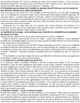 qui	travaillait	24	heures/24,	7	jours/7	et	attendait	des	autres	qu'ils	fassent	de	même	:	«	Je	ne	suis	pas	le
Président	des	États-Unis.	Personne	ne	doit	avoir	besoin	de	moi	à	8	heures	du	soir.	D'accord,	tu	n'as	pas
réussi	à	me	joindre.	Mais	que	s'est-il	passé	de	grave	?	»	Réponse	:	rien.
9.	N'attendez	pas	du	travail	qu'il	comble	un	vide	qui	devrait	l'être	par	une	vie	sociale	et
des	activités	relevant	de	la	sphère	personnelle.
Il	n'y	a	pas	que	le	travail	dans	la	vie.	Vos	collègues	ne	devraient	pas	être	vos	seuls	amis.	Programmez
votre	vie	et	défendez-la	exactement	comme	vous	le	feriez	d'une	réunion	professionnelle	importante.	Ne
vous	dites	jamais	:	«	Je	finirai	mon	rapport	ce	week-end.	»	Relisez	la	loi	de	Parkinson	et	obligez-vous	à
en	faire	le	plus	possible	en	un	minimum	de	temps	pour	que	votre	productivité	horaire	ne	s'effondre	pas.
Concentrez-vous,	faites	l'essentiel	et	allez	vous	aérer.	Vous	avez	mieux	à	faire	sur	cette	terre	que	passer
votre	week-end	à	envoyer	des	courriels.
L'efficacité	 est	 à	 la	 mode	 mais	 elle	 n'est	 possible	 que	 si	 nous	 éliminons	 les	 parasites	 et	 les
distractions.	Si	vous	avez	du	mal	à	déterminer	ce	que	vous	devez	faire,	concentrez-vous	sur	les	choses	à
ne	pas	faire.	Moyens	différents,	même	résultat.	16	août	2007
Le	manifeste	de	la	marge	:	onze	principes	pour	atteindre	la	rentabilité	(ou	la	multiplier
par	deux)	en	3	mois
Amélioration	des	règles	et	de	la	vitesse,	telle	est	bien	souvent	la	clé	de	la	rentabilité.
L'objectif	 financier	 d'une	 start-up	 devrait	 être	 simple	 :	 réaliser	 des	 bénéfices	 le	 plus	 rapidement
possible	avec	le	minimum	d'efforts.	Pas	plus	de	clients,	pas	plus	de	chiffre	d'affaires,	pas	plus	de	bureaux
ou	de	collaborateurs.	Plus	de	bénéfices.
Sur	la	base	de	mes	entretiens	avec	des	PDG	à	hautes	performances	(selon	le	critère	de	la	rentabilité
par	employé)	dans	plus	d'une	douzaine	de	pays,	voici	les	onze	principes	du	«	manifeste	de	la	marge	»…
un	plaidoyer	en	faveur	d'un	retour	aux	fondamentaux	qui	donne	la	permission	de	faire	l'inhabituel	pour
accomplir	l'inhabituel	:	rentabilité	constante,	ou	multiplication	de	la	rentabilité	par	deux,	en	3	mois	ou
moins.
Je	me	remémore	ces	principes	chaque	fois	que	je	suis	débordé	ou	confronté	à	une	baisse/stagnation	de
mes	bénéfices.	J'espère	que	vous	les	trouverez	utiles.
1.	La	niche	est	la	nouvelle	poule	aux	œufs	d'or
Il	 y	 a	 plusieurs	 années,	 un	 banquier	 d'affaires	 a	 été	 jeté	 en	 prison	 pour	 fraude.	 Il	 s'est	 fait	 pincer
notamment	à	cause	des	fêtes	somptueuses	qu'il	donnait	sur	des	yachts,	auxquelles	participaient	souvent
des	nains	engagés	pour	la	soirée.	Selon	le	Wall	Street	Journal,	le	propriétaire	de	la	société	de	location
de	nains,	Danny	Black,	aurait	déclaré	:	«	Je	suis	dans	la	location	de	nains	de	luxe.	Et	 après	 ?	 »	 Les
marchés	de	niche,	voilà	le	nouvel	eldorado.	Mais	le	vrai	secret,	c'est	:	il	est	possible	de	se	positionner
sur	un	marché	de	niche	et	de	vendre	en	masse.	Les	spots	publicitaires	pour	l'iPod	ne	mettent	pas	en	scène
des	quinquagénaires	qui	dansent,	rien	que	des	jeunes	et	des	trentenaires	dans	le	vent.	Mais	 demandez
donc	à	votre	grand-mère	:	qui	n'a	pas	envie	de	se	sentir	jeune	et	dans	le	vent	?	Et	tout	le	monde	de	se
mettre	un	Nano	à	la	patte	et	de	se	dire	applemaniaque.	Les	héros	de	vos	pubs	ne	sont	pas	nécessairement
la	seule	tranche	de	la	population	qui	achète	votre	produit	–	c'est	souvent	la	tranche	de	la	population	à
laquelle	 tout	 le	 monde	 a	 envie	 de	 s'identifier	 ou	 d'appartenir.	 La	 cible	 n'est	 pas	 le	 marché.	 Personne
n'aspirant	à	être	le	lambda	insipide,	n'inondez	pas	le	marché	de	messages	pour	séduire	tout	le	monde	–	au
total,	vous	ne	séduiriez	personne.
2.	Revisitez	Drucker	–	ce	qui	se	mesure	se	gère
Évaluez	tous	azimuts	car,	comme	l'a	dit	Peter	Drucker,	ce	qui	se	mesure	se	gère.	Parmi	les	indicateurs
utiles	à	suivre,	outre	les	statistiques	opérationnelles	habituelles,	n'oubliez	pas	le	CPC	(«	coût-par-clic	»,
qui	comprend	la	publicité,	l'approvisionnement,	les	retours	prévus,	les	remboursements	et	les	impayés),
le	quota	pub	(montant	maximal	que	vous	pouvez	consacrer	à	une	action	publicitaire	en	espérant	récupérer
votre	mise),	le	taux	de	rentabilité	média	et	la	lifetime	value	(LV)	sur	la	base	du	taux	de	retours	et	du
 