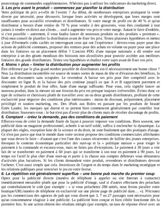 pourcentage	de	commandes	supplémentaires.	N'hésitez	pas	à	utiliser	les	indicateurs	du	marketing	direct.
3.	Les	prix	avant	le	produit	–	commencez	par	planifier	la	distribution
Votre	 politique	 de	 prix	 a-t-elle	 de	 l'avenir	 ?	 Au	 début,	 de	 nombreuses	 entreprises	 pratiquent	 la	 vente
directe	 par	 nécessité,	 pour	 découvrir,	 lorsque	 leurs	 activités	 se	 développent,	 que	 leurs	 marges	 sont
insuffisantes	pour	accueillir	revendeurs	et	distributeurs.	Si	votre	marge	de	profit	est	de	40	%	et	qu'un
distributeur	 a	 besoin	 d'une	 remise	 de	 70	 %	 pour	 vendre	 à	 des	 grossistes,	 vous	 êtes	 condamné	 à	 tout
jamais	à	vendre	en	direct	aux	clients…	sauf	à	augmenter	vos	prix	et	votre	marge.	Autant	le	faire	d'emblée,
si	c'est	possible	–	autrement,	il	vous	faudra	lancer	de	nouveaux	produits	ou	des	produits	«	premium	».
D'où	mon	conseil	de	planifier	la	distribution	avant	de	fixer	les	prix.	Testez	plusieurs	hypothèses	et	mettez
à	jour	d'éventuels	coûts	cachés	en	interrogeant	ceux	qui	ont	l'expérience	:	devrez-vous	payer	pour	des
actions	de	publicité	communes,	proposer	des	remises	pour	des	achats	en	volume	ou	payer	pour	une	place
dans	 les	 linéaires	 ou	 un	 placement	 défini	 ?	 L'ancien	 PDG	 d'une	 marque	 nationale	 a	 dû	 vendre	 son
entreprise	à	un	des	géants	mondiaux	des	boissons	non	alcoolisées	pour	pouvoir	accéder	aux	meilleurs
linéaires	des	grands	distributeurs.	Testez	vos	hypothèses	et	étudiez	votre	sujet	avant	de	fixer	vos	prix.
4.	Moins	=	plus	–	limiter	la	distribution	pour	augmenter	les	profits
Être	référencé	par	le	plus	grand	nombre	possible	de	distributeurs	est-il	nécessairement	une	bonne	chose	?
Non.	La	distribution	incontrôlée	est	source	de	toutes	sortes	de	maux	de	tête	et	d'évasion	des	bénéfices,	la
faute	 aux	 discounters	 sans	 scrupules.	 Le	 revendeur	 A	 baisse	 ses	 prix	 pour	 être	 compétitif	 avec	 le
discounter	 en	 ligne	 B,	 et	 la	 baisse	 des	 prix	 continue	 jusqu'à	 ce	 que	 A	 et	 B	 suppriment	 purement	 et
simplement	 le	 produit	 de	 leur	 offre,	 faute	 d'une	 marge	 suffisante.	 Pour	 vous,	 cela	 signifie	 lancer	 un
nouveau	produit,	dans	la	mesure	où	une	érosion	du	prix	est	presque	toujours	irréversible.	Évitez	donc	ce
type	de	scénario	et	choisissez	plutôt	de	travailler	avec	un	ou	deux	grands	distributeurs,	profitant	de	cette
exclusivité	pour	négocier	des	conditions	plus	intéressantes	:	moins	de	discount,	prépaiement,	placement
privilégié	 et	 soutien	 marketing,	 etc.	 Des	 iPods	 aux	 Rolex	 en	 passant	 par	 les	 produits	 de	 beauté
Estée	 Lauder,	 les	 marques	 qui	 durent	 et	 se	 portent	 bien	 commencent	 généralement	 par	 contrôler	 leur
distribution.	Souvenez-vous	:	le	but	n'est	pas	d'avoir	plus	de	clients	mais	de	récolter	davantage	de	profits.
5.	Comptant	–	créez	la	demande,	pas	des	conditions	de	paiement
Efforcez-vous	de	créer	la	demande	finale	de	façon	à	pouvoir	imposer	vos	conditions.	Bien	souvent,	une
publicité	dans	un	magazine	professionnel,	achetée	à	un	tarif	soldé,	suffira	à	enclencher	la	dynamique.	La
plupart	des	règles,	exception	faite	de	la	science	et	du	droit,	ne	sont	finalement	que	des	pratiques	d'usage.
Ce	n'est	pas	parce	que	tout	le	monde	dans	votre	secteur	propose	des	conditions	commerciales	alléchantes
que	vous	devez	le	faire	–	d'autant	que	c'est	l'une	des	causes	récurrentes	de	faillite	des	jeunes	entreprises.
Invoquez	 le	 contexte	 économique	 particulier	 des	 start-up	 et	 la	 «	 politique	 maison	 »	 pour	 exiger	 le
paiement	à	la	commande	et	excusez-vous,	mais	ne	faites	pas	d'exceptions.	Le	paiement	à	30	jours	a	vite
fait	de	se	transformer	en	paiement	à	60	jours	qui	se	transforme	à	son	tour	en	paiement	à	90	jours.	Le
temps	est	l'actif	le	plus	cher	d'une	start-up	et	partir	à	la	chasse	aux	comptes	débiteurs	vous	détournera
d'activités	 plus	 lucratives.	 Si	 les	 clients	 demandent	 votre	 produit,	 revendeurs	 et	 distributeurs	 devront
l'acheter.	C'est	aussi	simple	que	cela.	Investissez	de	l'argent	et	du	temps	dans	le	marketing	stratégique	et
les	relations	publiques	pour	renverser	le	jeu	en	votre	faveur.
6.	La	répétition	est	généralement	superflue	–	une	bonne	pub	marche	du	premier	coup
Optez	 pour	 la	 publicité	 directe	 (numéro	 de	 téléphone	 à	 appeler	 ou	 site	 Internet	 à	 contacter)
immédiatement	mesurable	plutôt	que	pour	la	publicité	d'image,	sauf	si	d'autres	effectuent	des	préachats
qui	contrebalancent	le	coût	(par	exemple	:	«	si	vous	préachetez	288	unités,	nous	ferons	paraître	votre
boutique/URL/numéro	de	téléphone	en	exclusivité	sur	une	pleine	page	de	publicité	dans…	»).	N'écoutez
pas	les	commerciaux	des	agences	de	pub	qui	vous	disent	que	3,	7	ou	27	passages	sont	nécessaires	pour
qu'un	consommateur	réagisse	à	une	publicité.	La	publicité	bien	conçue	et	bien	ciblée	fonctionne	dès	la
première	fois.	Si	une	action	obtient	des	résultats	mitigés	(par	exemple,	un	taux	de	réponse	élevé	avec	un
 