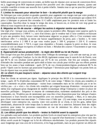 faible	pourcentage	de	conversions	en	ventes,	un	faible	taux	de	réponse	avec	un	taux	de	conversion	élevé,
etc.),	suggérant	qu'un	ROI	important	pourrait	être	possible	avec	des	changements	mineurs,	ajustez	une
variable	contrôlée	et	testez	une	nouvelle	fois	à	petite	échelle.	Annulez	tout	ce	qui	ne	peut	être	justifié	par
un	ROI	mesurable.
7.	Limitez	le	mauvais	pour	sécuriser	le	bon	–	la	sécurité	plutôt	que	la	marge
Ne	fabriquez	pas	votre	produit	en	grandes	quantités	pour	augmenter	vos	marges	tant	que	votre	produit	et
votre	marketing	ne	sont	pas	testés	et	prêts	à	être	déployés.	Un	petit	nombre	de	prototypes	qui	coûtent	10	€
pièce	à	fabriquer	et	peuvent	être	revendus	11	€	suffit	amplement	pour	les	premiers	tests	et	limite	les
catastrophes.	Sacrifiez	donc	la	marge	le	temps	des	tests,	si	besoin	est,	et	évitez	de	voir	trop	grand	au
début	ou	vous	risqueriez	de	ne	pas	vous	en	relever.
8.	Négociez	en	fin	de	course	–	obligez	les	autres	à	négocier	contre	eux-mêmes
Une	règle	d'or	:	lorsque	vous	achetez,	ne	faites	jamais	la	première	offre.	Marquez	votre	surprise	après	la
première	proposition	(«	3	000	€	!	»,	suivi	d'un	silence,	que	le	vendeur	mal	à	l'aise	comblera	en	baissant
le	prix	une	première	fois),	laissez	votre	interlocuteur	négocier	sa	propre	offre	(«	C'est	vraiment	votre
meilleure	 offre	 ?	 »	 entraîne	 au	 moins	 une	 baisse	 supplémentaire	 du	 prix),	 puis	 «	 bordez	 ».	 Si	 votre
interlocuteur	 arrive	 à	 2	 000	 €	 et	 que	 vous	 voulez	 payer	 1	 500	 €,	 proposez	 1	 250	 €.	 Il	 contrera
vraisemblablement	avec	1	750	€,	à	quoi	vous	répondrez	«	Écoutez,	coupons	la	poire	en	deux.	Je	 vous
envoie	ce	soir	un	chèque	en	express	et	l'affaire	est	faite.	»	Résultat	des	courses	?	Exactement	ce	que	vous
vouliez	:	1	500	dollars.
9.	Hyperactivité	versus	productivité	–	la	règle	des	80/20	ou	loi	de	Pareto
Être	occupé	n'est	pas	être	productif.	Oubliez	donc	l'éthique	du	surmenage	«	j'ai	créé	une	start-up,	je	suis
débordé	»	–	privilégiez	l'analyse.	La	loi	des	80/20,	également	connue	sous	le	nom	de	loi	de	Pareto,	veut
que	 80	 %	 de	 vos	 résultats	 soient	 générés	 par	 20	 %	 de	 vos	 activités.	 Une	 fois	 par	 semaine,	 arrêtez
d'éteindre	des	incendies	pendant	une	après-midi	et	faites	vos	calculs	pour	vérifier	que	vos	efforts	portent
bien	sur	les	zones	à	haut	rendement	:	quels	20	%	de	vos	clients/produits/régions	produisent	80	%	du
profit	?	Quels	sont	les	facteurs	qui	pourraient	l'expliquer	?	Investissez	pour	dupliquer	vos	points	forts	au
lieu	de	réparer	tous	vos	points	faibles.
10.	Le	client	n'a	pas	toujours	raison	–	séparez-vous	des	clients	qui	exigent	trop
d'entretien
Tous	 les	 clients	 ne	 naissent	 pas	 égaux.	 Appliquez	 le	 principe	 des	 80/20	 à	 la	 consommation	 de	 votre
temps	:	quels	20	%	d'individus	consomment	80	%	de	votre	temps	?	Mettez	les	clients	peu	rentables	et
chers	à	entretenir	en	pilote	automatique	–	traitez	leurs	commandes	mais	ne	les	sollicitez	pas	et	ne	les
vérifiez	pas	–	et	«	virez	»	les	clients	très	rentables	qui	exigent	beaucoup	d'entretien	:	envoyez-leur	un
mémo	leur	expliquant	qu'un	changement	de	modèle	économique	oblige	l'entreprise	à	mettre	en	place	de
nouvelles	 politiques	 :	 fréquence	 et	 moyens	 de	 communication,	 traitement	 standardisé	 des	 prix	 et	 des
commandes,	etc.	N'oubliez	pas	de	mentionner	que	vous	êtes	à	leur	disposition	pour	leur	indiquer	d'autres
fournisseurs	si	leurs	besoins	sont	incompatibles	avec	ces	nouvelles	politiques.	«	Mais,	et	si	mon	plus
gros	client	consomme	tout	mon	temps	?	»	Faites-vous	à	l'idée	que	:	(1)	sans	temps,	vous	ne	pourrez	pas
développer	 votre	 entreprise	 (ni,	 souvent,	 votre	 vie)	 au-delà	 de	 ce	 client,	 et	 (2)	 les	 gens,	 même	 bien
intentionnés,	abuseront	de	votre	temps	dans	la	mesure	où	vous	les	y	autorisez.	Instaurez	donc	des	règles
positives	 pour	 toutes	 les	 personnes	 concernées	 en	 vue	 de	 minimiser	 les	 allers	 et	 retours	 et	 les
communications	inutiles.
11.	Les	délais	plutôt	que	les	détails	–	testez	la	fiabilité	avant	la	capacité
Les	aptitudes	sont	surévaluées.	Les	produits	parfaits	livrés	en	retard	tuent	les	entreprises	plus	vite	que	les
produits	moyens	livrés	en	temps	et	en	heure.	Testez	la	capacité	d'un	fournisseur	à	vous	livrer	dans	des
délais	serrés	avant	de	l'engager	sur	la	foi	de	références	mirobolantes.	Les	produits	peuvent	être	réparés
aussi	longtemps	que	vous	avez	de	la	trésorerie,	et	les	bugs	pardonnés,	mais	ne	pas	respecter	ses	délais	de
 