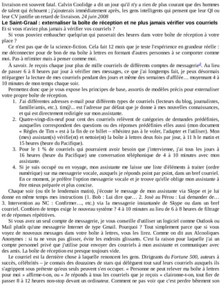 livraison	est	souvent	fatal.	Calvin	Coolidge	a	dit	un	jour	qu'il	n'y	a	rien	de	plus	courant	que	des	hommes
de	talent	qui	échouent	;	j'ajouterais	immédiatement	après,	les	gens	intelligents	qui	pensent	que	leur	QI	ou
leur	CV	justifie	un	retard	de	livraison.	24	juin	2008
Le	Saint-Graal	:	externaliser	la	boîte	de	réception	et	ne	plus	jamais	vérifier	vos	courriels
Et	si	vous	n'aviez	plus	jamais	à	vérifier	vos	courriels	?
Si	vous	pouviez	embaucher	quelqu'un	qui	passerait	des	heures	dans	votre	boîte	de	réception	à	votre
place	?
Ce	n'est	pas	que	de	la	science-fiction.	Cela	fait	12	mois	que	je	teste	l'expérience	en	grandeur	réelle	:
me	déconnecter	pour	de	bon	de	ma	boîte	à	lettres	en	formant	d'autres	personnes	à	se	comporter	comme
moi.	Pas	à	m'imiter	mais	à	penser	comme	moi.
À	savoir.	Je	reçois	chaque	jour	plus	de	mille	courriels	de	différents	comptes	de	messagerie .	Au	lieu
de	passer	6	à	8	heures	par	jour	à	vérifier	mes	messages,	ce	que	j'ai	longtemps	fait,	je	peux	désormais
m'épargner	la	lecture	de	mes	courriels	pendant	des	jours	et	même	des	semaines	d'affilée…	moyennant	4	à
10	minutes	de	mon	temps	chaque	soir.
Permettez	donc	que	je	vous	expose	les	principes	de	base,	assortis	de	modèles	précis	pour	externaliser
votre	propre	boîte	de	réception.
1.	 J'ai	différentes	adresses	e-mail	pour	différents	types	de	courriels	(lecteurs	du	blog,	journalistes,
famille/amis,	etc.).	tim@...	est	l'adresse	par	défaut	que	je	donne	à	mes	nouvelles	connaissances,
et	qui	est	directement	redirigée	sur	mon	assistante.
2.	 Quatre-vingt-dix-neuf	pour	cent	des	courriels	relèvent	de	catégories	de	demandes	prédéfinies,
auxquelles	correspondent	des	questions	ou	des	réponses	prédéfinies	elles	aussi	(mon	document
«	Règles	de	Tim	»	est	à	la	fin	de	ce	billet	–	n'hésitez	pas	à	le	voler,	l'adapter	et	l'utiliser).	Mon
(mes)	assistant(s)	vérifie(nt)	et	nettoie(nt)	la	boîte	à	lettres	deux	fois	par	jour,	à	11	h	le	matin	et
15	heures	(heure	du	Pacifique).
3.	 Pour	 le	 1	 %	 de	 courriels	 qui	 pourraient	 avoir	 besoin	 que	 j'intervienne,	 j'ai	 tous	 les	 jours	 à
16	 heures	 (heure	 du	 Pacifique)	 une	 conversation	 téléphonique	 de	 4	 à	 10	 minutes	 avec	 mon
assistante.
4.	 Si	je	suis	occupé	ou	en	voyage,	mon	assistante	me	laisse	une	liste	d'éléments	à	traiter	(ordre
numérique)	sur	ma	messagerie	vocale,	auxquels	je	réponds	point	par	point,	dans	un	bref	courriel.
En	ce	moment,	je	préfère	l'option	messagerie	vocale	et	je	trouve	qu'elle	oblige	mon	assistante	à
être	mieux	préparée	et	plus	concise.
Chaque	soir	(ou	tôt	le	lendemain	matin),	j'écoute	le	message	de	mon	assistante	via	Skype	et	je	lui
donne	en	même	temps	mes	instructions	(1.	Bob	:	Lui	dire	que…	2.	José	au	Pérou	:	Lui	demander	de…
3.	 Intervention	 au	 NC	 :	 Confirmer…,	 etc.)	 via	 la	 messagerie	 instantanée	 de	 Skype	 ou	 dans	 un	 bref
courriel.	Combien	de	temps	exige	le	nouveau	système	?	4	à	10	minutes	au	lieu	de	6	à	8	heures	de	filtrage
et	de	réponses	répétitives.
Si	vous	avez	un	seul	compte	de	messagerie,	je	vous	conseille	d'utiliser	un	logiciel	comme	Outlook	ou
Mail	 plutôt	 qu'une	 messagerie	 Internet	 de	 type	 Gmail.	 Pourquoi	 ?	 Tout	 simplement	 parce	 que	 si	 vous
voyez	de	nouveaux	messages	dans	votre	boîte	à	lettres,	vous	les	lirez.	Comme	on	dit	aux	Alcooliques
Anonymes	:	si	tu	ne	veux	pas	glisser,	évite	les	endroits	glissants.	C'est	la	raison	pour	laquelle	j'ai	un
compte	personnel	privé	que	j'utilise	pour	envoyer	des	courriels	à	mon	assistante	et	communiquer	avec
des	amis.	La	boîte	de	réception	est	presque	toujours	vide.
Le	courriel	est	la	dernière	chose	à	laquelle	renoncent	les	gens.	Dirigeants	du	Fortune	500,	auteurs	à
succès,	célébrités	–	je	connais	des	douzaines	de	stars	qui	délèguent	tout	sauf	leurs	courriels	auxquels	ils
s'agrippent	sous	prétexte	qu'eux	seuls	peuvent	s'en	occuper.	«	Personne	ne	peut	relever	ma	boîte	à	lettres
pour	moi	»	affirme-t-on,	ou	«	Je	réponds	à	tous	les	courriels	que	je	reçois	»	claironne-t-on,	tout	fier	de
passer	8	à	12	heures	non-stop	devant	un	ordinateur.	Comment	ne	pas	voir	que	c'est	perdre	bêtement	son
d
 
