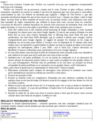 temps	?
Faites-vous	 violence.	 Comme	 moi.	 Vérifier	 vos	 courriels	 n'est	 pas	 une	 compétence	 exceptionnelle
dont	vous	avez	l'apanage.
Vérifier	 ses	 courriels	 est	 un	 processus,	 comme	 tout	 le	 reste.	 Évaluer	 et	 gérer	 (effacer,	 archiver,
transmettre,	répondre)	un	courriel	se	ramène	à	une	série	de	questions	que	vous	vous	posez	à	vous-même,
consciemment	 ou	 non.	 J'ai	 élaboré	 un	 document	 que	 j'appelle	 «	 Règles	 de	 Tim	 Ferriss	 »,	 que	 mes
assistants	enrichissent	chaque	fois	que	je	leur	envoie	un	courriel	avec	«	Ajouter	aux	règles	»	dans	la	ligne
Objet.	Au	bout	d'une	ou	deux	semaines	de	travail	avec	un	assistant	virtuel,	vous	disposerez	vous	aussi
d'un	 ensemble	 de	 règles	 externalisées	 qui	 reflètent	 la	 façon	 dont	 votre	 cerveau	 traite	 les	 courriels.
L'occasion	de	découvrir	combien	hasardeux	est	souvent	votre	processus	de	traitement.	Pour	vous	faire
gagner	du	temps,	je	vous	livre	mes	règles	et	procédures.	Mais	avant,	quelques	trucs	et	astuces	:
1.	 Fixer	 des	 rendez-vous	 et	 des	 réunions	 prend	 beaucoup	 de	 temps.	 Demandez	 à	 votre	 assistant
d'organiser	les	choses	pour	vous	dans	Google	Agenda.	J'y	inscris	mes	propres	éléments	via	mon
Palm	 Z22	 ou	 iCal,	 puis	 j'utilise	 Spanning	 Sync	 et	 Missing	 Sync	 pour	 Palm	 OS	 pour	 tout
synchroniser.	 Sur	 mon	 Sony	 VAIO	 ultraléger,	 que	 je	 continue	 à	 utiliser	 pour	 voyager,	 j'utilise
CompanionLink	 pour	 Google	 Agenda.	 Je	 suggère	 de	 grouper	 les	 réunions	 ou	 les	 coups	 de
téléphone	sur	un	ou	deux	jours	définis	à	l'avance,	avec	un	battement	de	15	minutes	entre	deux
rendez-vous.	Les	éparpiller	au	petit	bonheur	la	chance	sur	toute	la	semaine	ne	mène	à	rien	sinon	à
multiplier	 les	 interruptions.	 (Mise	 à	 jour	 2009	 :	 exit	 le	 Palm	 Z22.	 J'utilise	 désormais	 un
MacBook	13	pouces	et	BusySync	pour	synchroniser	iCal	avec	Google	Agenda.)
2.	 Si	vous	allez	mettre	votre	nez	dans	la	boîte	de	réception	de	votre	assistant	et	que	vous	répondez	à
tout,	mettez-le	en	copie	pour	qu'il	sache	que	vous	vous	en	êtes	occupé.
3.	 Attendez-vous	 à	 de	 petits	 problèmes.	 La	 vie	 est	 pleine	 de	 compromis	 et	 il	 est	 nécessaire	 de
laisser	advenir	de	mauvaises	petites	choses	si	vous	voulez	accomplir	les	très	grandes	choses.	Il
n'y	 a	 pas	 d'échappatoire.	 Prévenir	 tous	 les	 problèmes	 et	 ne	 rien	 faire,	 ou	 accepter	 un	 niveau
raisonnable	de	petits	problèmes	et	se	concentrer	sur	les	grandes	choses,	voilà	l'alternative.
Alors,	prêt	à	faire	le	grand	saut	et	à	expérimenter	le	Saint-Graal	?	Suivez	le	guide.
1.	 Déterminez	 exactement	 quels	 comptes	 de	 messagerie	 vous	 utiliserez	 et	 comment	 vous	 voulez
qu'ils	répondent	(ou	classent	ou	vident)	aux	courriels	à	votre	place.
2.	 Trouvez	un	assistant	virtuel.
3.	 Évaluez	 sa	 fiabilité	 avant	 ses	 compétences.	 Demandez	 aux	 trois	 meilleurs	 candidats	 de	 faire
quelque	chose	en	très	peu	de	temps	(24	heures)	avant	de	les	engager	et	de	leur	donner	les	clés	de
vos	boîtes	à	lettres.
4.	 Mettez	en	place	une	période	d'essai	de	2	à	4	semaines	pour	voir	ce	que	ça	donne	et	résoudre	les
problèmes.	Je	répète	:	il	y	aura	des	problèmes.	Il	faudra	bien	3	à	8	semaines	pour	que	le	système
fonctionne	correctement.
5.	 Inventez	le	mode	de	vie	dont	vous	rêvez	et	trouvez	mieux	à	faire	que	de	laisser	votre	cerveau
s'abrutir	dans	votre	boîte	de	réception.	Comblez	le	vide.
***
RÈGLES	ET	PROCÉDURES	DE	TIM	FERRISS
[Remarquez	 le	 format	 Question/réponse	 –	 certaines	 questions	 sont	 mes	 consignes	 standard	 pour	 les
assistants	virtuels,	d'autres	ont	été	ajoutées	par	mon	assistant,	qui	a	réalisé	ce	document.]
Mots	de	passe
Agenda
http://calendar.google.com
Login	:	XXXX
Mot	de	passe	:	XXXX
	
www.SpamArrest.com
Nom	d'utilisateur	:	XXXX
Mot	de	passe	:	XXXX
e
 