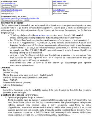 Compte	Google	Gmail
http://mail.google.com
Nom	d'utilisateur	:	XXXX
Mot	de	passe	:	XXXX
	
www.Amazon.com
Nom	d'utilisateur	:	XXXX
Mot	de	passe	:	XXXX
www.NoCostConference.com
Nom	d'utilisateur	:	XXXX
Mot	de	passe	:	XXXX
	
www.PayPal.com
Nom	d'utilisateur	:	XXXX
Mot	de	passe	:	XXXX
Ressources	réservées	aux	lecteurs	:
http://fourhourworkweek.com/wms/members/members.php
Mot	de	passe	réservé	aux	lecteurs	:	XXXX
Instructions	à	l'équipe
[Il	n'est	pas	rare	que	je	demande	à	mes	assistants	de	direction	de	superviser	quatre	ou	cinq	autres	«	sous-
assistants	virtuels	»	qui	traitent	certaines	tâches	répétitives,	souvent	pour	la	moitié	du	tarif	horaire	des
assistants	de	direction.	Ceux-ci	jouent	un	rôle	de	directeur	de	bureau	ou,	dans	certains	cas,	de	directeur
d'exploitation.]
– Téléchargez	la	barre	d'outils	www.alexa.com	pour	tout	savoir	du	trafic	Web	mondial.
– Pensez	chiffres,	classez	par	perspectives	d'affaires	et	opportunités	de	joint	venture.
– Les	délais	et	dates	butoirs	sont	extrêmement	importants.	Connaissez-les	et	soyez	ponctuels	!
– Si	Tim	dit	«	Rappelez-moi	»,	RAPPELEZ-LE,	ne	lui	envoyez	pas	un	courriel.	C'est	un	point
important	dans	la	mesure	où	Tim	n'a	pas	toujours	accès	à	Internet	parce	qu'il	voyage	beaucoup.
– Appelez	même	s'il	est	tard,	il	se	couche	rarement	de	bonne	heure.	S'il	ne	veut	pas	répondre,	il
ne	répondra	pas.	Mais	S'IL	VOUS	PLAÎT,	rappelez-le	quand	il	vous	le	demande.	Il	préfère	de
beaucoup	un	coup	de	fil	à	un	courriel.
– Achetez	et	lisez	The	Elements	of	Style	pour	les	règles	de	grammaire	et	de	ponctuation.	Nous
nous	occupons	de	clients	importants	pour	Tim	et	la	qualité	de	la	rédaction	et	des	messages
participe	directement	à	l'image	de	son	équipe.
– Familiarisez-vous	 avec	 ce	 livre	 et	 le	 site	 Internet	 qui	 l'accompagne	 pour	 répondre
correctement	aux	questions.
Contacts
Tim	Ferriss
[adresse	postale]
Mobile	Tim	(pour	votre	usage	seulement)	:	[mobile	privé]
Numéro	à	donner	aux	autres	:	[numéro	GrandCentral]
Skype	:	XXXXX
Adresse	de	facturation	(privée)	:
[adresse	de	facturation]
Achats
Demander	à	[assistante	virtuelle	en	chef]	le	numéro	de	la	carte	de	crédit	de	Tim.	Elle	dira	ce	qu'elle
pense	des	achats	envisagés.
Questions	et	réponses	(préférences)
1.	 Qu'est-ce	que	je	pense	des	joint	ventures	?
Je	n'ai	rien	contre	mais	ma	marque	et	sa	respectabilité	passent	avant	tout.	Je	n'entreprendrai	rien
avec	des	individus	qui	me	semblent	hypocrites	ou	amateurs.	Une	phrase	du	genre	«	Gagnez	des
millions	 pendant	 votre	 sommeil	 grâce	 à	 notre	 programme	 super-débile	 de	 saisie
d'hypothèques	!	»	sur	un	site	Internet	réduit	à	néant	la	crédibilité	du	site	en	question.	Il	est	hors	de
question	que	mon	nom	soit	associé	à	celui	d'individus	dont	la	crédibilité	laisse	à	désirer.	Posez-
vous	simplement	la	question	:	si	le	PDG	d'une	société	connue	voyait	cela,	souhaiterait-il	toujours
entrer	en	contact	avec	moi	?	Si	la	réponse	est	non,	cela	ne	marchera	pas.
 