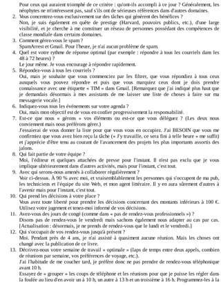 Pour	ceux	qui	auraient	triomphé	de	ce	critère	:	qu'ont-ils	accompli	à	ce	jour	?	Généralement,	les
néophytes	ne	m'intéressent	pas,	sauf	s'ils	ont	de	sérieuses	références	dans	d'autres	domaines.
2.	 Vous	concentrez-vous	exclusivement	sur	des	tâches	qui	génèrent	des	bénéfices	?
Non,	 je	 suis	 également	 en	 quête	 de	 prestige	 (Harvard,	 pouvoirs	 publics,	 etc.),	 d'une	 large
visibilité,	et	je	cherche	à	me	constituer	un	réseau	de	personnes	possédant	des	compétences	de
classe	mondiale	dans	certains	domaines.
3.	 Comment	gérez-vous	le	spam	?
SpamArrest	et	Gmail.	Pour	l'heure,	je	n'ai	aucun	problème	de	spam.
4.	 Quel	est	votre	rythme	de	réponse	optimal	(par	exemple	:	répondre	à	tous	les	courriels	dans	les
48	à	72	heures)	?
Le	jour	même.	Je	vous	encourage	à	répondre	rapidement.
5.	 Répondez-vous	à	tous	les	courriels	?
Oui,	 mais	 je	 souhaite	 que	 vous	 commenciez	 par	 les	 filtrer,	 que	 vous	 répondiez	 à	 tous	 ceux
auxquels	 vous	 pouvez	 répondre	 et	 puis	 que	 vous	 marquiez	 ceux	 dont	 je	 dois	 prendre
connaissance	avec	une	étiquette	«	TIM	»	dans	Gmail.	[Remarquez	que	j'ai	indiqué	plus	haut	que
je	 demandais	 désormais	 à	 mes	 assistants	 de	 me	 laisser	 une	 liste	 de	 choses	 à	 faire	 sur	 ma
messagerie	vocale.]
6.	 Indiquez-vous	tous	les	événements	sur	votre	agenda	?
Oui,	mais	mon	objectif	est	de	vous	en	confier	progressivement	la	responsabilité.
7.	 Est-ce	 que	 nous	 «	 gérons	 »	 vos	 éléments	 ou	 est-ce	 que	 vous	 déléguez	 ?	 (Les	 deux	 nous
conviennent	mais	nous	préférons	gérer.)
J'essaierai	de	vous	donner	la	liste	pour	que	vous	vous	en	occupiez.	J'ai	BESOIN	que	vous	me
confirmiez	que	vous	avez	bien	reçu	la	tâche	(«	J'y	travaille,	ce	sera	fini	à	telle	heure	»	me	suffit)
et	j'apprécie	d'être	tenu	au	courant	de	l'avancement	des	projets	les	plus	importants	assortis	des
jalons.
8.	 Qui	fait	partie	de	votre	équipe	?
Moi,	 l'éditeur	 et	 quelques	 attachées	 de	 presse	 pour	 l'instant.	 Il	 n'est	 pas	 exclu	 que	 je	 vous
implique	ultérieurement	dans	d'autres	activités,	mais	pour	l'instant,	c'est	tout.
9.	 Avec	qui	serons-nous	amenés	à	collaborer	régulièrement	?
Voir	ci-dessus.	À	90	%	avec	moi,	et	vraisemblablement	les	personnes	qui	s'occupent	de	ma	pub,
les	techniciens	et	l'équipe	du	site	Web,	et	mon	agent	littéraire.	Il	y	en	aura	sûrement	d'autres	à
l'avenir	mais	pour	l'instant,	c'est	tout.
10.	 Qui	prend	les	décisions	à	votre	place	?
Vous	avez	toute	liberté	pour	prendre	les	décisions	concernant	des	montants	inférieurs	à	100	€.
Utilisez	votre	jugement	et	tenez-moi	informé	de	vos	décisions.
11.	 Avez-vous	des	jours	de	congé	(comme	dans	«	pas	de	rendez-vous	professionnels	»)	?
Disons	 pas	 de	 rendez-vous	 le	 vendredi	 mais	 sachons	 également	 nous	 adapter	 au	 cas	 par	 cas.
[Actualisation	:	désormais,	je	ne	prends	de	rendez-vous	que	le	lundi	et	le	vendredi.]
12.	 Qui	s'occupait	de	vos	rendez-vous	jusqu'à	présent	?
Moi.	 Pendant	 près	 de	 4	 ans,	 je	 n'ai	 assisté	 à	 quasiment	 aucune	 réunion.	 Mais	 les	 choses	 ont
changé	avec	la	publication	de	ce	livre.
13.	 Décrivez-nous	votre	semaine	de	travail	«	optimale	»	(laps	de	temps	entre	deux	appels,	combien
de	réunions	par	semaine,	vos	préférences	de	voyage,	etc.).
J'ai	l'habitude	de	me	coucher	tard,	je	préfère	donc	ne	pas	prendre	de	rendez-vous	téléphonique
avant	10	h.
Essayez	de	«	grouper	»	les	coups	de	téléphone	et	les	réunions	pour	que	je	puisse	les	régler	dans
la	foulée	au	lieu	d'en	avoir	un	à	10	h,	un	autre	à	13	h	et	un	troisième	à	16	h.	Programmez-les	à	la
 