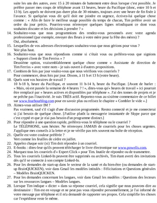 suite	les	uns	des	autres,	avec	15	à	20	minutes	de	battement	entre	deux	lorsque	c'est	possible.	Je
préfère	passer	mes	coups	de	téléphone	avant	13	heures,	heure	du	Pacifique	(donc,	entre	10	h	et
13	h).	Les	appels	ne	doivent	pas	durer	plus	de	30	minutes,	toujours	avec	une	heure	de	fin	fixée	à
l'avance.	 Si	 quelqu'un	 vous	 dit	 qu'il	 doit	 me	 joindre	 en	 urgence,	 écrivez-lui	 quelque	 chose
comme	:	«	Afin	de	faire	le	meilleur	usage	possible	du	temps	de	chacun,	Tim	préfère	avoir	un
ordre	 du	 jour	 précis.	 Pourriez-vous	 m'envoyer	 quelques	 lignes	 m'indiquant	 ce	 dont	 vous
souhaitez	discuter	et	les	décisions	à	prendre	?	»
14.	 Souhaitez-vous	 que	 nous	 programmions	 des	 rendez-vous	 personnels	 avec	 votre	 agenda
professionnel	(par	exemple,	envoyer	des	fleurs	à	votre	mère	pour	la	Fête	des	mères)	?
Oui,	absolument.
15.	 Lesquelles	de	vos	adresses	électroniques	souhaitez-vous	que	nous	gérions	pour	vous	?
Voir	plus	haut.
16.	 Souhaitez-vous	 que	 nous	 répondions	 comme	 si	 c'était	 vous	 ou	 préférez-vous	 que	 signions
«	Support	client	de	Tim	Ferriss	»	?
Deuxième	 option,	 vraisemblablement	 quelque	 chose	 comme	 «	 Assistante	 de	 direction	 de
Tim	Ferriss	»	avec	votre	nom	–	je	suis	ouvert	à	d'autres	propositions.
17.	 Combien	de	fois	par	jour	voulez-vous	que	nous	vérifions	vos	courriels	?
Pour	commencer,	deux	fois	par	jour.	Disons,	à	11	h	et	13	h	(votre	heure).
18.	 Quels	sont	vos	horaires	de	travail	?
10	 h-18	 h,	 heure	 du	 Pacifique,	 et	 souvent	 11	 h-14	 h,	 heure	 du	 Pacifique.	 [Avant	 de	 hurler	 :
«	Mais,	où	est	passée	la	semaine	de	4	heures	?	!	»,	dites-vous	qu'«	heures	de	travail	»	ici	pourrait
être	remplacé	par	«	heures	actives	et	disponibles	par	téléphone	».	J'ai	des	tonnes	de	projets	et	je
ne	prêche	pas	l'inactivité.	Je	suis	TRÈS	actif.	Reportez-vous	au	sixième	commentaire	de	ce	billet
sur	www.fourhourblog.com	pour	en	savoir	plus	ou	relisez	le	chapitre	«	Combler	le	vide	».]
19.	 Aimez-vous	utiliser	IM	?
Pas	vraiment,	sauf	s'il	s'agit	d'une	discussion	programmée.	Restez	connecté	et	je	me	connecterai
si	j'ai	besoin	de	quelque	chose.	[J'utilise	plutôt	la	messagerie	instantanée	de	Skype	parce	que
c'est	crypté	et	que	je	n'ai	pas	besoin	d'un	programme	distinct.]
20.	 Pour	répondre	à	une	question	rapide,	préférez-vous	le	téléphone	ou	le	courriel	?
Le	TÉLÉPHONE,	sans	hésiter.	Ne	m'envoyez	JAMAIS	de	courriels	pour	les	choses	urgentes.
J'applique	mes	conseils	à	la	lettre	et	je	ne	vérifie	pas	très	souvent	ma	boîte	de	réception.
21.	 Quelle	est	votre	couleur	préférée	?
Vert	comme	les	feuilles	de	cèdre	en	juillet.
22.	 Appelez	chaque	soir	(si)	Tim	doit	répondre	à	un	courriel.
23.	 E-books	:	dites-leur	qu'ils	peuvent	télécharger	le	livre	électronique	sur	www.powells.com.
24.	 Marquez	tous	les	courriels	d'«	Expert	Click	»	pour	Tim.	Inutile	de	répondre	ou	de	transmettre.
25.	 Tous	les	courriels	Linked-In	peuvent	être	supprimés	ou	archivés,	Tim	étant	averti	des	invitations
dès	qu'il	se	connecte	à	son	compte	Linked-In.
26.	 Pour	les	demandes	de	start-up	dans	le	secteur	de	la	santé	et	du	bien-être	(ou	demandes	de	start-
up	BrainQUICKEN),	voir	dans	Gmail	les	modèles	intitulés	:	Félicitations	et	Questions	générales
–	Modèles	BrainQUICKEN.
27.	 Pour	les	demandes	concernant	les	langues,	voir	dans	Gmail	les	modèles	:	Questions	des	lecteurs
sur	les	ressources	langues	–	Modèles	langues.
28.	 Lorsque	Tim	indique	«	dicter	»	dans	sa	réponse	courriel,	cela	signifie	que	nous	pouvons	dire	au
destinataire	:	Tim	est	en	voyage	et	ne	peut	pas	vous	répondre	personnellement,	je	l'ai	informé	de
votre	message	par	téléphone	et	il	m'a	demandé	de	rapporter	ses	propos.	Cela	simplifie	les	choses
car	l'expéditeur	reste	le	même.
 