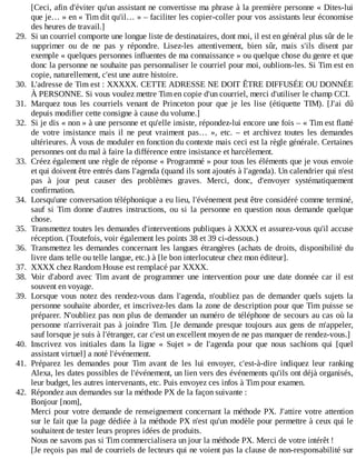 [Ceci,	afin	d'éviter	qu'un	assistant	ne	convertisse	ma	phrase	à	la	première	personne	«	Dites-lui
que	je…	»	en	«	Tim	dit	qu'il…	»	–	faciliter	les	copier-coller	pour	vos	assistants	leur	économise
des	heures	de	travail.]
29.	 Si	un	courriel	comporte	une	longue	liste	de	destinataires,	dont	moi,	il	est	en	général	plus	sûr	de	le
supprimer	 ou	 de	 ne	 pas	 y	 répondre.	 Lisez-les	 attentivement,	 bien	 sûr,	 mais	 s'ils	 disent	 par
exemple	«	quelques	personnes	influentes	de	ma	connaissance	»	ou	quelque	chose	du	genre	et	que
donc	la	personne	ne	souhaite	pas	personnaliser	le	courriel	pour	moi,	oublions-les.	Si	Tim	est	en
copie,	naturellement,	c'est	une	autre	histoire.
30.	 L'adresse	de	Tim	est	:	XXXXX.	CETTE	ADRESSE	NE	DOIT	ÊTRE	DIFFUSÉE	OU	DONNÉE
À	PERSONNE.	Si	vous	voulez	mettre	Tim	en	copie	d'un	courriel,	merci	d'utiliser	le	champ	CCI.
31.	 Marquez	 tous	 les	 courriels	 venant	 de	 Princeton	 pour	 que	 je	 les	 lise	 (étiquette	 TIM).	 [J'ai	 dû
depuis	modifier	cette	consigne	à	cause	du	volume.]
32.	 Si	je	dis	«	non	»	à	une	personne	et	qu'elle	insiste,	répondez-lui	encore	une	fois	–	«	Tim	est	flatté
de	 votre	 insistance	 mais	 il	 ne	 peut	 vraiment	 pas…	 »,	 etc.	 –	 et	 archivez	 toutes	 les	 demandes
ultérieures.	À	vous	de	moduler	en	fonction	du	contexte	mais	ceci	est	la	règle	générale.	Certaines
personnes	ont	du	mal	à	faire	la	différence	entre	insistance	et	harcèlement.
33.	 Créez	également	une	règle	de	réponse	«	Programmé	»	pour	tous	les	éléments	que	je	vous	envoie
et	qui	doivent	être	entrés	dans	l'agenda	(quand	ils	sont	ajoutés	à	l'agenda).	Un	calendrier	qui	n'est
pas	 à	 jour	 peut	 causer	 des	 problèmes	 graves.	 Merci,	 donc,	 d'envoyer	 systématiquement
confirmation.
34.	 Lorsqu'une	conversation	téléphonique	a	eu	lieu,	l'événement	peut	être	considéré	comme	terminé,
sauf	 si	 Tim	 donne	 d'autres	 instructions,	 ou	 si	 la	 personne	 en	 question	 nous	 demande	 quelque
chose.
35.	 Transmettez	toutes	les	demandes	d'interventions	publiques	à	XXXX	et	assurez-vous	qu'il	accuse
réception.	(Toutefois,	voir	également	les	points	38	et	39	ci-dessous.)
36.	 Transmettez	les	demandes	concernant	les	langues	étrangères	(achats	de	droits,	disponibilité	du
livre	dans	telle	ou	telle	langue,	etc.)	à	[le	bon	interlocuteur	chez	mon	éditeur].
37.	 XXXX	chez	Random	House	est	remplacé	par	XXXX.
38.	 Voir	d'abord	avec	Tim	avant	de	programmer	une	intervention	pour	une	date	donnée	car	il	est
souvent	en	voyage.
39.	 Lorsque	vous	notez	des	rendez-vous	dans	l'agenda,	n'oubliez	pas	de	demander	quels	sujets	la
personne	souhaite	aborder,	et	inscrivez-les	dans	la	zone	de	description	pour	que	Tim	puisse	se
préparer.	N'oubliez	pas	non	plus	de	demander	un	numéro	de	téléphone	de	secours	au	cas	où	la
personne	n'arriverait	pas	à	joindre	Tim.	[Je	demande	presque	toujours	aux	gens	de	m'appeler,
sauf	lorsque	je	suis	à	l'étranger,	car	c'est	un	excellent	moyen	de	ne	pas	manquer	de	rendez-vous.]
40.	 Inscrivez	 vos	 initiales	 dans	 la	 ligne	 «	 Sujet	 »	 de	 l'agenda	 pour	 que	 nous	 sachions	 qui	 [quel
assistant	virtuel]	a	noté	l'événement.
41.	 Préparez	 les	 demandes	 pour	 Tim	 avant	 de	 les	 lui	 envoyer,	 c'est-à-dire	 indiquez	 leur	 ranking
Alexa,	les	dates	possibles	de	l'événement,	un	lien	vers	des	événements	qu'ils	ont	déjà	organisés,
leur	budget,	les	autres	intervenants,	etc.	Puis	envoyez	ces	infos	à	Tim	pour	examen.
42.	 Répondez	aux	demandes	sur	la	méthode	PX	de	la	façon	suivante	:
Bonjour	[nom],
Merci	pour	votre	demande	de	renseignement	concernant	la	méthode	PX.	J'attire	votre	attention
sur	le	fait	que	la	page	dédiée	à	la	méthode	PX	n'est	qu'un	modèle	pour	permettre	à	ceux	qui	le
souhaitent	de	tester	leurs	propres	idées	de	produits.
Nous	ne	savons	pas	si	Tim	commercialisera	un	jour	la	méthode	PX.	Merci	de	votre	intérêt	!
[Je	reçois	pas	mal	de	courriels	de	lecteurs	qui	ne	voient	pas	la	clause	de	non-responsabilité	sur
 