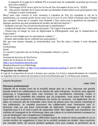 la	maquette	de	la	page	de	la	méthode	PX	et	essayent	donc	de	commander	un	produit	qui	n'est	pas
prêt	à	être	expédié.]
43.	 	Téléchargez	eFAX	viewer	pour	lire	les	fax	de	Tim.	Son	numéro	de	fax	est	le	:	XXXX.
44.	 	Vous	pouvez	répondre	de	la	façon	suivante	aux	demandes	d'intervention	ou	de	participation	à	des
colloques	et	autres	événements	:
Merci	 pour	 votre	 courriel	 et	 votre	 invitation	 à	 l'attention	 de	 Tim.	 En	 consultant	 le	 site	 de	 la
manifestation,	j'ai	constaté	qu'elle	devait	avoir	lieu	le	X	et	le	X	avril	20XX	à	Portland,	dans	l'Oregon
[par	exemple].	Avant	que	je	soumette	votre	demande	à	Tim,	auriez-vous	la	gentillesse	de	répondre	à
quelques	questions	qui	nous	permettront	de	prendre	une	décision	motivée	?
–	Souhaitez-vous	que	Tim	soit	présent	durant	toute	la	manifestation	?
–	Combien	de	temps	dure	l'intervention	principale	?	Ou	s'agit-il	d'un	panel	Q	&	R	?
–	 Prenez-vous	 en	 charge	 les	 frais	 de	 déplacement	 et	 d'hébergement,	 ainsi	 que	 la	 rémunération	 de
l'intervenant	?
–	Quel	est	votre	budget	pour	les	présentations	vedettes	?
–	D'autres	intervenants	ont-ils	confirmé	leur	participation	?
Dès	 que	 vous	 m'aurez	 répondu,	 je	 m'entretiendrai	 avec	 Tim	 des	 suites	 à	 donner	 à	 votre	 demande.
Merci	!
Cordialement,
[nom]
Ce	courriel	[	]	peut	être	mis	sur	le	blog,	[x]	demander	d'abord,	[	]	privé.
[nom]
Assistant	de	direction	de	Tim	Ferriss
Auteur	de	La	Semaine	de	4	heures
(http://www.fourhourworkweek.com)
(Random	House/Crown	Publishing)
Biographie	et	anecdotes	sur	http://www.fourhourworkweek.com/blog	21	janvier	2008
Proposition	de	télétravail
Il	s'agit	de	la	proposition	de	travail	à	distance	qui	a	permis	à	la	lectrice	Autumn	Brookmire	de	s'installer
en	Argentine	tout	en	conservant	son	poste	et	en	ne	travaillant	plus	que	5	à	10	heures	par	semaine.
Autumn	Brookmire
Juillet	2008
Parcours	professionnel
Salariée	 de	 la	 société	 [nom	 de	 la	 société]	 depuis	 plus	 de	 2	 ans,	 j'éprouve	 une	 grande
loyauté	envers	les	collaborateurs	et	la	mission	de	cette	entreprise.	Je	pense	avoir	apporté
beaucoup	 à	 l'organisation	 dans	 mes	 fonctions	 de	 coordinatrice	 marketing.	 Grâce	 à
l'originalité	 et	 la	 rentabilité	 des	 solutions	 que	 j'ai	 proposées,	 nous	 avons	 fait	 évoluer	 la
façon	dont	nous	produisons	et	distribuons	nos	cartes	de	vacances.	J'ai	également	mis	en
place	un	concours	afin	de	renouveler	notre	stock	de	photos	pour	nos	actions	marketing	et
nos	 publications.	 Je	 souhaite	 poursuivre	 ma	 collaboration	 avec	 l'entreprise	 (voir	 ci-
dessous)	 mais	 sur	 une	 base	 contractuelle	 de	 télétravail.	 J'envisage	 de	 m'installer	 en
Argentine	pour	6	à	12	mois	à	partir	de	septembre	2008.	Mes	objectifs	sont	d'améliorer	ma
maîtrise	de	l'espagnol	et	de	m'immerger	dans	une	culture	et	un	environnement	nouveaux	en
vue	de	développer	mes	compétences	d'adaptation.
Je	suis	toute	disposée	à	envisager	différentes	façons	de	rendre	la	chose	possible	et	j'ai	un
certain	nombre	de	suggestions	si	[nom	de	la	société]	souhaite	les	étudier.	Nous	pourrions
par	 exemple	 tester	 cet	 accord	 pendant	 quelques	 mois	 pour	 évaluer	 la	 pertinence	 de	 la
 