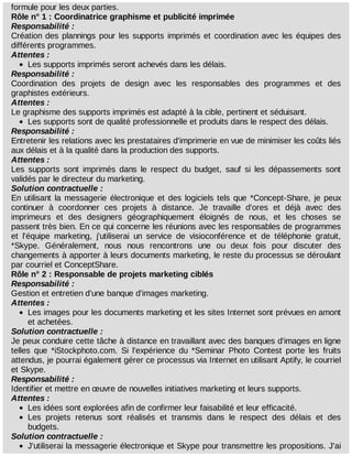 formule	pour	les	deux	parties.
Rôle	n°	1	:	Coordinatrice	graphisme	et	publicité	imprimée
Responsabilité	:
Création	des	plannings	pour	les	supports	imprimés	et	coordination	avec	les	équipes	des
différents	programmes.
Attentes	:
Les	supports	imprimés	seront	achevés	dans	les	délais.
Responsabilité	:
Coordination	 des	 projets	 de	 design	 avec	 les	 responsables	 des	 programmes	 et	 des
graphistes	extérieurs.
Attentes	:
Le	graphisme	des	supports	imprimés	est	adapté	à	la	cible,	pertinent	et	séduisant.
Les	supports	sont	de	qualité	professionnelle	et	produits	dans	le	respect	des	délais.
Responsabilité	:
Entretenir	les	relations	avec	les	prestataires	d'imprimerie	en	vue	de	minimiser	les	coûts	liés
aux	délais	et	à	la	qualité	dans	la	production	des	supports.
Attentes	:
Les	 supports	 sont	 imprimés	 dans	 le	 respect	 du	 budget,	 sauf	 si	 les	 dépassements	 sont
validés	par	le	directeur	du	marketing.
Solution	contractuelle	:
En	utilisant	la	messagerie	électronique	et	des	logiciels	tels	que	*Concept-Share,	je	peux
continuer	 à	 coordonner	 ces	 projets	 à	 distance.	 Je	 travaille	 d'ores	 et	 déjà	 avec	 des
imprimeurs	 et	 des	 designers	 géographiquement	 éloignés	 de	 nous,	 et	 les	 choses	 se
passent	très	bien.	En	ce	qui	concerne	les	réunions	avec	les	responsables	de	programmes
et	 l'équipe	 marketing,	 j'utiliserai	 un	 service	 de	 visioconférence	 et	 de	 téléphonie	 gratuit,
*Skype.	 Généralement,	 nous	 nous	 rencontrons	 une	 ou	 deux	 fois	 pour	 discuter	 des
changements	à	apporter	à	leurs	documents	marketing,	le	reste	du	processus	se	déroulant
par	courriel	et	ConceptShare.
Rôle	n°	2	:	Responsable	de	projets	marketing	ciblés
Responsabilité	:
Gestion	et	entretien	d'une	banque	d'images	marketing.
Attentes	:
Les	images	pour	les	documents	marketing	et	les	sites	Internet	sont	prévues	en	amont
et	achetées.
Solution	contractuelle	:
Je	peux	conduire	cette	tâche	à	distance	en	travaillant	avec	des	banques	d'images	en	ligne
telles	 que	 *iStockphoto.com.	 Si	 l'expérience	 du	 *Seminar	 Photo	 Contest	 porte	 les	 fruits
attendus,	je	pourrai	également	gérer	ce	processus	via	Internet	en	utilisant	Aptify,	le	courriel
et	Skype.
Responsabilité	:
Identifier	et	mettre	en	œuvre	de	nouvelles	initiatives	marketing	et	leurs	supports.
Attentes	:
Les	idées	sont	explorées	afin	de	confirmer	leur	faisabilité	et	leur	efficacité.
Les	 projets	 retenus	 sont	 réalisés	 et	 transmis	 dans	 le	 respect	 des	 délais	 et	 des
budgets.
Solution	contractuelle	:
J'utiliserai	la	messagerie	électronique	et	Skype	pour	transmettre	les	propositions.	J'ai
 