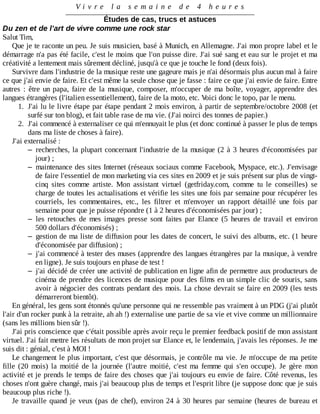 V i v r e 	 l a 	 s e m a i n e 	 d e 	 4 	 h e u r e s
Études	de	cas,	trucs	et	astuces
Du	zen	et	de	l'art	de	vivre	comme	une	rock	star
Salut	Tim,
Que	je	te	raconte	un	peu.	Je	suis	musicien,	basé	à	Munich,	en	Allemagne.	J'ai	mon	propre	label	et	le
démarrage	n'a	pas	été	facile,	c'est	le	moins	que	l'on	puisse	dire.	J'ai	sué	sang	et	eau	sur	le	projet	et	ma
créativité	a	lentement	mais	sûrement	décliné,	jusqu'à	ce	que	je	touche	le	fond	(deux	fois).
Survivre	dans	l'industrie	de	la	musique	reste	une	gageure	mais	je	n'ai	désormais	plus	aucun	mal	à	faire
ce	que	j'ai	envie	de	faire.	Et	c'est	même	la	seule	chose	que	je	fasse	:	faire	ce	que	j'ai	envie	de	faire.	Entre
autres	 :	 être	 un	 papa,	 faire	 de	 la	 musique,	 composer,	 m'occuper	 de	 ma	 boîte,	 voyager,	 apprendre	 des
langues	étrangères	(l'italien	essentiellement),	faire	de	la	moto,	etc.	Voici	donc	le	topo,	par	le	menu.
1.	 J'ai	lu	le	livre	étape	par	étape	pendant	2	mois	environ,	à	partir	de	septembre/octobre	2008	(et
surfé	sur	ton	blog),	et	fait	table	rase	de	ma	vie.	(J'ai	noirci	des	tonnes	de	papier.)
2.	 J'ai	commencé	à	externaliser	ce	qui	m'ennuyait	le	plus	(et	donc	continué	à	passer	le	plus	de	temps
dans	ma	liste	de	choses	à	faire).
J'ai	externalisé	:
– recherches,	la	plupart	concernant	l'industrie	de	la	musique	(2	à	3	heures	d'économisées	par
jour)	;
– maintenance	des	sites	Internet	(réseaux	sociaux	comme	Facebook,	Myspace,	etc.).	J'envisage
de	faire	l'essentiel	de	mon	marketing	via	ces	sites	en	2009	et	je	suis	présent	sur	plus	de	vingt-
cinq	 sites	 comme	 artiste.	 Mon	 assistant	 virtuel	 (getfriday.com,	 comme	 tu	 le	 conseilles)	 se
charge	de	toutes	les	actualisations	et	vérifie	les	sites	une	fois	par	semaine	pour	récupérer	les
courriels,	 les	 commentaires,	 etc.,	 les	 filtrer	 et	 m'envoyer	 un	 rapport	 détaillé	 une	 fois	 par
semaine	pour	que	je	puisse	répondre	(1	à	2	heures	d'économisées	par	jour)	;
– les	 retouches	 de	 mes	 images	 presse	 sont	 faites	 par	 Elance	 (5	 heures	 de	 travail	 et	 environ
500	dollars	d'économisés)	;
– gestion	de	ma	liste	de	diffusion	pour	les	dates	de	concert,	le	suivi	des	albums,	etc.	(1	heure
d'économisée	par	diffusion)	;
– j'ai	commencé	à	tester	des	muses	(apprendre	des	langues	étrangères	par	la	musique,	à	vendre
en	ligne).	Je	suis	toujours	en	phase	de	test	!
– j'ai	décidé	de	créer	une	activité	de	publication	en	ligne	afin	de	permettre	aux	producteurs	de
cinéma	de	prendre	des	licences	de	musique	pour	des	films	en	un	simple	clic	de	souris,	sans
avoir	à	négocier	des	contrats	pendant	des	mois.	La	chose	devrait	se	faire	en	2009	(les	tests
démarreront	bientôt).
En	général,	les	gens	sont	étonnés	qu'une	personne	qui	ne	ressemble	pas	vraiment	à	un	PDG	(j'ai	plutôt
l'air	d'un	rocker	punk	à	la	retraite,	ah	ah	!)	externalise	une	partie	de	sa	vie	et	vive	comme	un	millionnaire
(sans	les	millions	bien	sûr	!).
J'ai	pris	conscience	que	c'était	possible	après	avoir	reçu	le	premier	feedback	positif	de	mon	assistant
virtuel.	J'ai	fait	mettre	les	résultats	de	mon	projet	sur	Elance	et,	le	lendemain,	j'avais	les	réponses.	Je	me
suis	dit	:	génial,	c'est	à	MOI	!
Le	changement	le	plus	important,	c'est	que	désormais,	je	contrôle	ma	vie.	Je	m'occupe	de	ma	petite
fille	 (20	 mois)	 la	 moitié	 de	 la	 journée	 (l'autre	 moitié,	 c'est	 ma	 femme	 qui	 s'en	 occupe).	 Je	 gère	 mon
activité	et	je	prends	le	temps	de	faire	des	choses	que	j'ai	toujours	eu	envie	de	faire.	Côté	revenus,	les
choses	n'ont	guère	changé,	mais	j'ai	beaucoup	plus	de	temps	et	l'esprit	libre	(je	suppose	donc	que	je	suis
beaucoup	plus	riche	!).
Je	travaille	quand	je	veux	(pas	de	chef),	environ	24	à	30	heures	par	semaine	(heures	de	bureau	et
 