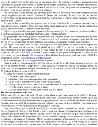 heures	de	studio)	et	je	ne	fais	plus	que	ce	que	j'adore	faire.	Je	 continue	 à	 améliorer	 progressivement
l'efficacité	du	système	pour	réduire	les	heures	de	bureau	(en	ce	moment,	environ	10	heures	par	semaine).
Mon	rêve	est	de	faire	purement	et	simplement	disparaître	mon	bureau,	de	passer	au	tout	numérique	(plus
de	papier)	et	de	ne	plus	travailler	qu'avec	mon	portable.
J'ai	rayé	de	ma	vie	les	activités	qui	me	mettaient	le	moral	à	zéro	ou	m'épuisaient	(élimination	d'une
charge	 supplémentaire	 de	 travail	 d'environ	 10	 heures	 par	 semaine).	 Je	 n'accepte	 que	 les	 boulots
(écrire/produire	de	la	musique)	qui	m'intéressent.	J'ai	éliminé	tous	les	râleurs	et	les	méchants	(c'est	bien
meilleur	pour	la	santé).
Je	viens	de	lancer	mon	blog	juergenreiter.com	«	Du	zen	et	de	l'art	de	vivre	comme	une	rock	star	»,
pour	faire	découvrir	à	d'autres	mon	expérience	et	les	changements	que	j'ai	apportés	à	ma	vie	(surtout	pour
que	les	musiciens	voient	la	lumière	au	bout	du	tunnel).
Et	j'ai	enregistré	un	album	et,	pour	la	première	fois	de	ma	vie,	j'ai	écrit	toutes	les	paroles	moi-même	!
Il	sortira	au	printemps	sur	mon	label	ORkAaN	Music	+	Art	Productions.
Au	programme	cette	année,	plusieurs	miniretraites.	Six	semaines	à	New	York.	Une	quinzaine	de	jours
en	Sicile	en	mai	pour	apprendre	l'italien.	J'y	retournerai	2	ou	3	semaines	en	septembre	pour	faire	le	tour
de	l'île	à	vélo.	Et	j'envisage	de	partir	cet	hiver	au	Mexique,	en	Amérique	centrale	ou	en	Australie.
J'ai	 appris	 à	 me	 raser	 avec	 un	 rasoir	 mécanique	 en	 une	 demi-heure,	 ce	 dont	 je	 rêvais	 depuis	 des
années.	 Me	 raser	 est	 devenu	 un	 rituel	 génial	 et	 très	 drôle	 !	 Je	 suivrai	 en	 avril	 un	 cours	 de
perfectionnement	pour	les	experts	en	café	(je	suis	dingue	de	café	!)	et	je	vais	décrocher	mon	titre	de
«	maestro	del	cafe	».	J'ai	aidé	ma	femme	à	démissionner	de	son	poste	d'enseignante	et	à	réaliser	son
rêve	:	ouvrir	un	café	à	Munich.	Elle	l'a	baptisé	le	Frau	Viola	et	il	a	ouvert	ses	portes	en	octobre	2008.	Il	a
beaucoup	de	succès	!	(www.frauviola.wordpress.com)
Tu	te	rends	compte	?	Il	n'y	a	pas	grand	chose	à	ajouter	!
Grâce	à	ton	livre,	j'ai	pu	acquérir	la	sérénité	qui	me	permet	de	prendre	du	temps	pour	jouer	avec	ma
fille	et	de	profiter	de	mon	«	temps	libre	»,	sans	culpabiliser	ou	me	dire	que	je	rate	quelque	chose.	Au
total	 (avec	 les	 changements	 indiqués	 ci-dessus),	 je	 dirais	 que	 ma	 productivité	 a	 augmenté	 d'au	 moins
70	%	et	que	le	doute	a	reculé	de	80	%.
À	l'usage	de	ceux	qui	seraient	au	début	du	chemin	:
1.	 Commencez	petit,	voyez	grand.
2.	 Identifiez	ce	qui	vous	passionne	et	ce	qui	vous	ennuie.
3.	 Faites	le	tri	et	concentrez-vous	sur	ce	qui	vous	passionne.
4.	 Quoi	que	les	autres	disent,	tenez	bon	et	accrochez-vous	à	ce	qui	vous	passionne.	C'est	votre	vie,
vivez-la	comme	vous	savez	devoir	la	vivre.
5.	 Lisez	La	Semaine	de	4	heures,	cela	va	sans	dire	!	J.	Reiter
Recherche	amoureux	de	l'art
J'ai	 vu	 mon	 père	 se	 tuer	 à	 la	 tâche	 20	 ans	 comme	 éboueur	 après	 que	 nous	 avons	 quitté	 le	 Mexique.
Comme	je	réfléchissais	à	ma	vie	un	soir	d'avril	2007	dans	la	solitude	d'une	chambre	d'hôtel	après	une
nouvelle	semaine	interminable	de	déplacements	professionnels,	loin	de	ma	famille	et	de	ceux	que	j'aime,
j'ai	pris	conscience	qu'à	33	ans	j'étais	moi	aussi	en	bonne	voie	pour	me	tuer	à	la	tâche	et	renoncer	à	mon
rêve	de	toujours	:	vivre	mon	amour	pour	la	musique	et	le	théâtre.
Dans	la	vie,	il	n'y	a	pas	de	hasard.	Ce	soir-là,	j'ai	reçu	un	courriel	d'un	vieil	ami	qui	me	conseillait	de
lire	La	Semaine	de	4	heures.	J'ai	dévoré	le	livre	en	quelques	heures	et	immédiatement	commencé	à	en
appliquer	les	grands	principes.	Quand	je	parlais	du	livre	et	que	j'expliquais	ce	que	j'avais	l'intention	de
faire,	tout	le	monde	me	disait	que	j'étais	fou.	J'étais	salarié	et	ce	que	je	voulais	avant	tout,	c'était	«	briser
les	chaînes	»	et	travailler	à	distance.	Malgré	 plusieurs	 tentatives	 infructueuses,	 j'ai	 persévéré	 (grande
leçon	de	négociation)	et	on	m'a	enfin	offert	une	possibilité	de	télétravail.	Ça	a	tout	changé.	Je	suis	passé
de	plus	de	9	heures	de	travail	par	jour	avec	des	déplacements	professionnels	hebdomadaires,	à	4	heures
 