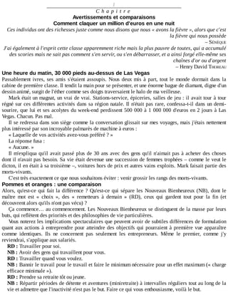 1
C h a p i t r e
Avertissements	et	comparaisons
Comment	claquer	un	million	d'euros	en	une	nuit
Ces	individus	ont	des	richesses	juste	comme	nous	disons	que	nous	«	avons	la	fièvre	»,	alors	que	c'est
la	fièvre	qui	nous	possède
–	SÉNÈQUE
J'ai	également	à	l'esprit	cette	classe	apparemment	riche	mais	la	plus	pauvre	de	toutes,	qui	a	accumulé
des	scories	mais	ne	sait	pas	comment	s'en	servir,	ou	s'en	débarrasser,	et	a	ainsi	forgé	elle-même	ses
chaînes	d'or	ou	d'argent
–	Henry	David	THOREAU
Une	heure	du	matin,	30	000	pieds	au-dessus	de	Las	Vegas
Passablement	ivres,	ses	amis	s'étaient	assoupis.	Nous	deux	mis	à	part,	tout	le	monde	dormait	dans	la
cabine	de	première	classe.	Il	tendit	la	main	pour	se	présenter,	et	une	énorme	bague	de	diamant,	digne	d'un
dessin	animé,	surgit	de	l'éther	comme	ses	doigts	traversaient	le	halo	de	ma	veilleuse.
Mark	était	un	magnat,	un	vrai	de	vrai.	Stations-service,	épiceries,	salles	de	jeu	:	il	avait	tour	à	tour
régné	sur	ces	différentes	activités	dans	sa	région	natale.	Il	n'était	pas	rare,	confessa-t-il	dans	un	demi-
sourire,	que	lui	et	ses	acolytes	du	week-end	perdissent	500	000	à	1	000	000	d'euros	en	2	jours	à	Las
Vegas.	Chacun.	Pas	mal.
Il	se	redressa	dans	son	siège	comme	la	conversation	glissait	sur	mes	voyages,	mais	j'étais	nettement
plus	intéressé	par	son	incroyable	palmarès	de	machine	à	euros	:
«	Laquelle	de	vos	activités	avez-vous	préféré	?	»
La	réponse	fusa	:
«	Aucune.	»
Il	m'expliqua	qu'il	avait	passé	plus	de	30	ans	avec	des	gens	qu'il	n'aimait	pas	à	acheter	des	choses
dont	il	n'avait	pas	besoin.	Sa	vie	était	devenue	une	succession	de	femmes	trophées	–	comme	le	veut	le
dicton,	il	en	était	à	sa	troisième	–,	voitures	hors	de	prix	et	autres	vains	exploits.	Mark	faisait	partie	des
morts-vivants.
C'est	très	exactement	ce	que	nous	souhaitons	éviter	:	venir	grossir	les	rangs	des	morts-vivants.
Pommes	et	oranges	:	une	comparaison
Alors,	qu'est-ce	qui	fait	la	différence	?	Qu'est-ce	qui	sépare	les	Nouveaux	Bienheureux	(NB),	dont	le
maître	 mot	 est	 «	 choix	 »,	 des	 «	 remetteurs	 à	 demain	 »	 (RD),	 ceux	 qui	 gardent	 tout	 pour	 la	 fin	 (et
découvrent	alors	qu'ils	n'ont	pas	vécu)	?
Ça	commence…	au	commencement.	Les	Nouveaux	Bienheureux	se	distinguent	de	la	masse	par	leurs
buts,	qui	reflètent	des	priorités	et	des	philosophies	de	vie	particulières.
Vous	noterez	les	implications	spectaculaires	que	peuvent	avoir	de	subtiles	différences	de	formulation
quant	aux	actions	à	entreprendre	pour	atteindre	des	objectifs	qui	pourraient	à	première	vue	apparaître
comme	 identiques.	 Ils	 ne	 concernent	 pas	 seulement	 les	 entrepreneurs.	 Même	 le	 premier,	 comme	 j'y
reviendrai,	s'applique	aux	salariés.
RD	:	Travailler	pour	soi.
NB	:	Avoir	des	gens	qui	travaillent	pour	vous.
RD	:	Travailler	quand	vous	voulez.
NB	:	Bannir	le	travail	pour	le	travail	et	faire	le	minimum	nécessaire	pour	un	effet	maximum	(«	charge
efficace	minimale	»).
RD	:	Prendre	sa	retraite	tôt	ou	jeune.
NB	:	Répartir	périodes	de	détente	et	aventures	(miniretraite)	à	intervalles	réguliers	tout	au	long	de	la
vie	et	admettre	que	l'inactivité	n'est	pas	le	but.	Faire	ce	qui	vous	enthousiasme,	voilà	le	but.
 