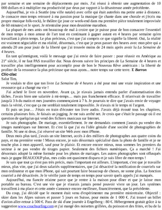 par	 semaine	 et	 une	 semaine	 de	 déplacements	 par	 mois.	 J'ai	 réussi	 à	 obtenir	 une	 augmentation	 de	 10
000	dollars	et	à	multiplier	ma	productivité	par	deux	par	rapport	à	la	désastreuse	année	précédente.
Aujourd'hui,	je	vis	à	Seattle	(ma	ville	natale)	avec	celle	qui	était	autrefois	ma	petite	amie	à	distance.
Je	consacre	mon	temps	retrouvé	à	ma	passion	pour	la	musique	(je	chante	dans	une	chorale	et	j'écris	ma
propre	musique	folk-rock),	le	théâtre	(je	joue	ce	week-end	dans	ma	première	pièce	totalement	improvisée
de	60	minutes)	et	le	sport.	Je	m'entraîne	pour	mon	deuxième	marathon.
La	plupart	de	mes	amis	ont	beaucoup	de	mal	à	croire	que	je	puisse	pour	de	bon	consacrer	l'essentiel
de	 mon	 temps	 à	 mon	 amour	 de	 l'art	 tout	 en	 continuant	 à	 gagner	 autant	 en	 4	 heures	 par	 semaine	 qu'en
travaillant	à	plein	temps.	Le	plus	précieux,	c'est	que	j'ai	compris	ce	que	signifie	la	liberté.	Oui,	la	réalité
est	vraiment	négociable	et	ma	réalité,	désormais,	c'est	que	je	peux	passer	des	heures	avec	mon	père	qui	a
attendu	20	ans	pour	jouir	de	la	liberté	que	j'ai	trouvée	moins	de	24	mois	après	avoir	lu	La	Semaine	de
4	heures.
En	tant	qu'immigrant,	voilà	le	message	que	j'ai	envie	de	faire	passer	:	pour	réussir	en	Amérique	au
21 	siècle,	il	ne	faut	PAS	travailler	dur.	Nous	devons	suivre	les	principes	de	La	Semaine	de	4	heures	et
travailler	plus	intelligemment	pour	accomplir	pour	de	bon	le	Nouveau	Rêve	américain	:	la	liberté	de
profiter	de	la	ressource	la	plus	précieuse	que	nous	ayons...	notre	temps	sur	cette	terre.	T.	Barron
Clic-clac
Salut	Tim,
Je	voulais	te	dire	que	ton	livre	La	Semaine	de	4	heures	a	été	pour	moi	une	vraie	inspiration	et	une
ressource	qui	a	changé	ma	vie	!
J'ai	 acheté	 le	 livre	 en	 novembre.	 Avant	 ça,	 je	 n'avais	 jamais	 entendu	 parler	 d'automatisation	 des
tâches.	J'avais	bien	une	salariée	à	mi-temps…	mais	pas	franchement	efficace.	Il	m'arrivait	de	travailler
jusqu'à	3	h	du	matin	et	mes	journées	commençaient	à	7	h.	Je	pourrais	te	dire	que	j'avais	envie	de	voyager
mais	la	vérité,	c'est	que	ça	me	semblait	totalement	impossible.	Je	n'avais	ni	le	temps	ni	l'argent.
Et	 puis	 un	 jour…	 J'étais	 en	 train	 d'écouter	 ton	 livre	 audio.	 J'avais	 déjà	 écouté	 tous	 les	 chapitres,
certains	plusieurs	fois.	Je	faisais	un	jogging.	Je	me	suis	arrêté	net.	Je	crois	que	c'était	le	passage	où	il	est
question	de	quelqu'un	qui	vend	des	fichiers	musicaux	sur	Internet.
Je	suis	photographe.	De	mariage,	essentiellement.	Je	me	demandais	comment	j'aurais	pu	vendre	des
images	numériques	sur	Internet.	Et	c'est	là	que	j'ai	eu	l'idée	géniale	d'une	société	de	photographies	de
famille.	Ni	une	ni	deux,	j'ai	réservé	un	site	Web	avec	mon	iPhone.
Deux	mois	plus	tard,	j'avais	un	site	Internet,	accès	à	des	milliers	de	photographes	aux	quatre	coins	du
pays,	et	ma	première	vente	!	Mieux	encore,	je	suis	désormais	spécialisé	dans	la	photo	de	famille	et	je	ne
touche	plus	à	mon	appareil,	sauf	pour	le	plaisir.	Et	encore	encore	mieux,	nous	sommes	les	premiers	du
secteur	 à	 ne	 pas	 vendre	 de	 tirages	 papier.	 Seulement	 des	 fichiers	 numériques.	 Ça	 a	 marché	 !	 J'ai
désormais	adopté	la	même	formule	pour	les	photos	de	mariages.	Les	autres	photographes	sont	offusqués
mais	je	gagne	BEAUCOUP	plus,	mes	coûts	ont	quasiment	disparu	et	je	suis	libre	de	mon	temps	!
Je	sais	que	tout	ça	n'est	pas	très	précis,	mais	l'important	est	ailleurs.	L'important,	c'est	que	je	travaille
mieux,	plus	vite,	que	j'ai	deux	salariés	supplémentaires,	que	j'ai	désactivé	la	notification	de	courriels	sur
mon	ordinateur	et	que	mon	iPhone,	qui	sait	pourtant	faire	beaucoup	de	choses,	ne	sonne	plus.	La	fonction
courriel	a	été	désactivée.	Je	le	vérifie	juste	de	temps	en	temps	pour	savoir	quels	appels	j'ai	manqués.
Aujourd'hui,	 ma	 fiancée	 m'aime	 parce	 que	 je	 rentre	 à	 la	 maison	 pour	 dîner	 et	 que	 je	 laisse	 mon
portable	 au	 bureau.	 C'est	 une	 vie	 que	 je	 n'aurais	 jamais	 pensé	 pouvoir	 vivre	 un	 jour.	 Les	 systèmes
travaillent	à	ma	place	et	cette	année	s'annonce	encore	meilleure,	financièrement,	que	la	précédente.
Du	 coup,	 j'ai	 décidé	 que	 le	 moment	 était	 venu	 d'expérimenter	 ma	 première	 miniretraite.	 Objectif	 :
skier	dans	les	Alpes	suisses	et	passer	5	jours	en	Suisse,	pour	moins	de	1	000	€.	J'ai	trouvé	un	billet
d'avion	aller-retour	à	500	€.	Pass	de	ski	d'une	journée	à	Engelberg	:	80	€.	Hébergement	gratuit	grâce	à	ta
suggestion	www.couchsurfing.com	et	j'ai	mangé	des	noisettes	grillées,	du	poisson	et	des	frites,	et	bu	de	la
e
 