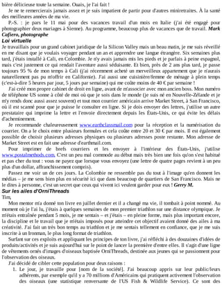 bière	délicieuse	toute	la	semaine.	Ouais,	je	l'ai	fait	!
Je	ne	te	remercierais	jamais	assez	et	je	suis	impatient	de	partir	pour	d'autres	miniretraites.	À	la	santé
des	meilleures	années	de	ma	vie.
P.-S.	 :	 je	 pars	 le	 11	 mai	 pour	 des	 vacances	 travail	 d'un	 mois	 en	 Italie	 (j'ai	 été	 engagé	 pour
photographier	deux	mariages	à	Sienne).	Au	programme,	beaucoup	plus	de	vacances	que	de	travail.	Mark
Cafiero,	photographe
Loi	virtuelle
Je	travaillais	pour	un	grand	cabinet	juridique	de	la	Silicon	Valley	mais	un	beau	matin,	je	me	suis	réveillé
en	me	disant	que	je	voulais	voyager	pendant	un	an	et	apprendre	une	langue	étrangère.	Six	semaines	plus
tard,	j'étais	installé	à	Cali,	en	Colombie.	Je	n'y	avais	jamais	mis	les	pieds	et	je	parlais	à	peine	espagnol,
mais	c'est	justement	ce	qui	rendait	l'aventure	aussi	séduisante.	Et	bien,	près	de	2	ans	plus	tard,	je	passe
toujours	95	%	de	mon	temps	à	Cali	(j'ai	récemment	acheté	un	merveilleux	appartement	que	je	n'aurais
naturellement	pas	pu	m'offrir	en	Californie).	J'ai	aussi	une	cuisinière/femme	de	ménage	à	plein	temps
(c'est-à-dire	5	heures	par	jour,	5	jours	par	semaine)	qui	me	coûte	moins	de	40	€	par	semaine	!
J'ai	créé	mon	propre	cabinet	de	droit	en	ligne,	avant	de	m'associer	avec	mon	ancien	boss.	Mon	numéro
de	téléphone	US	sonne	à	côté	de	moi	où	que	je	sois	dans	le	monde	(je	suis	né	en	Nouvelle-Zélande	et	je
m'y	rends	donc	aussi	assez	souvent)	et	tout	mon	courrier	américain	arrive	Market	Street,	à	San	Francisco,
où	il	est	scanné	pour	que	je	puisse	le	consulter	en	ligne.	Si	je	dois	envoyer	des	lettres,	j'utilise	un	autre
prestataire	 qui	 imprime	 la	 lettre	 et	 l'envoie	 directement	 depuis	 les	 États-Unis,	 ce	 qui	 évite	 les	 délais
d'acheminement.
Je	 recommande	 chaleureusement	 www.earthclassmail.com	 pour	 la	 réception	 et	 la	 numérisation	 du
courrier.	On	a	le	choix	entre	plusieurs	formules	et	cela	coûte	entre	20	et	30	€	par	mois.	Il	est	également
possible	de	choisir	plusieurs	adresses	physiques	ou	plusieurs	adresses	poste	restante.	Mon	adresse	de
Market	Street	est	en	fait	une	adresse	d'earthmail.com.
Pour	 imprimer	 de	 brefs	 courriers	 et	 les	 envoyer	 à	 l'intérieur	 des	 États-Unis,	 j'utilise
www.postalmethods.com.	C'est	un	peu	mal	commode	au	début	mais	très	bien	une	fois	qu'on	s'est	habitué
et	pas	cher	du	tout	:	vous	ne	payez	que	lorsque	vous	envoyez	(une	lettre	de	quatre	pages	revient	à	un	peu
plus	d'un	dollar,	affranchissement	compris).
Passez	me	voir	un	de	ces	jours.	La	Colombie	ne	ressemble	pas	du	tout	à	l'image	qu'en	donnent	les
médias	–	je	me	sens	bien	plus	en	sécurité	ici	que	dans	beaucoup	de	quartiers	de	San	Francisco.	Mais	ne
le	dites	à	personne,	c'est	un	secret	que	ceux	qui	vivent	ici	veulent	garder	pour	eux	!	Gerry	M.
Sur	les	ailes	d'OrniThreads
Tim,
Mon	mentor	m'a	donné	ton	livre	en	juillet	dernier	et	il	a	changé	ma	vie,	il	tombait	à	point	nommé.	Au
moment	où	je	l'ai	lu,	j'étais	à	quelques	semaines	de	mon	premier	triathlon	sur	une	distance	olympique.	Je
m'étais	entraînée	pendant	5	mois,	je	me	sentais	–	et	j'étais	–	en	pleine	forme,	mais	plus	important	encore,
la	discipline	et	le	travail	que	je	m'étais	imposés	pour	atteindre	cet	objectif	avaient	donné	des	ailes	à	ma
créativité.	J'ai	fait	un	très	bon	temps	au	triathlon	et	je	me	sentais	tellement	en	confiance,	que	je	me	suis
inscrite	à	un	Ironman,	le	plus	long	format	de	triathlon.
Surfant	sur	ces	exploits	et	appliquant	les	principes	de	ton	livre,	j'ai	réfléchi	à	des	douzaines	d'idées	de
produits/activités	et	je	suis	aujourd'hui	sur	le	point	de	lancer	la	première	d'entre	elles.	Il	s'agit	d'une	ligne
de	vêtements	ornés	d'images	d'oiseaux	baptisée	OrniThreads,	destinée	aux	jeunes	qui	se	passionnent	pour
l'observation	des	oiseaux.
J'ai	décidé	de	cibler	cette	population	pour	deux	raisons	:
1.	 Le	 jour,	 je	 travaille	 pour	 [nom	 de	 la	 société].	 J'ai	 beaucoup	 appris	 sur	 leur	 public/leurs
adhérents,	par	exemple	qu'il	y	a	70	millions	d'Américains	qui	pratiquent	activement	l'observation
des	 oiseaux	 (une	 statistique	 renversante	 de	 l'US	 Fish	 &	 Wildlife	 Service).	 Ce	 sont	 des
 