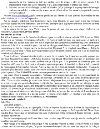 passionnés	 et	 leur	 passion	 ne	 fait	 que	 croître	 avec	 le	 temps	 –	 elle	 ne	 meurt	 jamais	 !	 Ils
appartiennent	plutôt	à	la	classe	moyenne	et	à	la	classe	supérieure	et	ont	fait	des	études.
2.	 J'ai	suivi	un	cours	d'ornithologie	cet	été	à	Columbia	(où	je	participe	à	un	programme	de	biologie
environnementale)	et	je	suis	tombée	amoureuse	des	illustrations	des	manuels,	au	point	de	vouloir
vivre	avec	elles	!
Je	lance	www.ornithreads.com	la	semaine	prochaine	et	à	l'heure	où	nous	parlons,	la	première	de	mes
trois	créations	est	en	cours	d'impression.
J'ai	 de	 grandes	 ambitions	 pour	 l'entreprise	 mais,	 pour	 l'instant,	 je	 veux	 juste	 tester	 ma	 première
collection	auprès	des	consommateurs.	Ton	livre	m'a	été	super	utile	et	j'espère	que	mon	idée	tient	la	route
(ou	les	airs)	et	se	traduira	par	un	revenu	automatisé.
Si	 tu	 passes	 bientôt	 par	 New	 York	 –	 pour	 la	 promo	 de	 ton	 livre	 ou	 autre	 chose,	 j'adorerais	 te
rencontrer.	Cordialement,	Brenda	Timm
Formation	externe
J'ai	utilisé	les	concepts	de	La	Semaine	de	4	heures	pour	travailler	à	distance	d'août	2008	à	janvier	2009.
Je	suis	allé	au	Portugal,	en	Espagne,	en	Suède	et	en	Norvège	surfer	et	skier	tout	mon	saoul.	Le	meilleur	?
Je	suis	rentré	à	la	maison	avec	trois	fois	plus	d'argent	sur	mon	compte	en	banque	que	si	j'avais	continué	le
train-train	 9	 h-18	 h.	 Je	 travaille	 pour	 [société	 de	 design	 mondialement	 connue]	 comme	 développeur
informatique	et	j'ai	pu	changer	ma	vie	du	tout	au	tout.	Comment	?	En	couplant	mon	iPhone	et	Fring,	le
service	voix	sur	IP	pour	l'iPhone	qui	vous	permet	d'utiliser	le	même	appareil	pour	tout	et	de	disposer	d'un
numéro	local	à	l'étranger.
Avant	le	départ,	j'ai	passé	4	mois	à	faire	en	sorte	de	ne	jamais	être	à	mon	bureau	mais	toujours	pas
très	loin.	Notamment	en	étant	TOUJOURS	disponible	sur	Instant	Messenger	pour	que	les	personnes	qui
passaient	 me	 voir	 dans	 mon	 bureau	 sachent	 que	 je	 n'étais	 pas	 là	 et	 puissent	 se	 connecter	 pour	 me
demander	«	Où	es-tu	?	».	Ce	à	quoi	je	répondais	systématiquement	:	à	la	cafétéria,	dans	le	hall…	au	café
du	coin	ou	dans	le	bureau	d'un	collègue.	Après	2	mois	de	ce	régime,	un	miracle	s'est	produit	:	les	gens	ne
passaient	plus	dans	mon	bureau	mais	cherchaient	automatiquement	à	me	joindre	via	Instant	Messenger.	Ce
qui	m'a	permis	d'être	à	9	000	kilomètres	sans	que	personne	ne	s'en	rende	compte.
Une	 autre	 chose	 à	 prendre	 en	 compte...	 l'influence	 des	 fuseaux	 horaires	 sur	 les	 environnements	 de
télétravail.	J'ai	remarqué,	alors	que	j'étais	en	Norvège	(à	9	heures	de	là),	que	c'était	le	décalage	horaire
idéal.	D'une	certaine	manière,	je	vivais	dans	le	futur.	Ma	journée	était	presque	terminée	lorsque	mon	chef
se	levait...	ce	qui	m'a	permis	d'explorer	les	fjords,	les	montagnes	et	des	spots	de	surf	vierges	en	toute
tranquillité,	sans	jamais	avoir	à	me	demander	comment	faire	pour	recevoir	un	appel	de	l'étranger.	C'était
parfait...	Si	je	voulais,	je	pouvais	me	balader	toute	la	journée,	rentrer	à	la	maison,	dîner,	chatter	avec	mon
boss	pendant	une	demi-heure	et	vérifier	que	tout	allait	bien	au	bureau.	Les	rares	fois	où	il	a	eu	besoin	de
quelque	 chose	 en	 urgence,	 il	 a	 pu	 me	 donner	 le	 boulot	 avant	 d'aller	 se	 coucher	 :	 tout	 était	 près	 le
lendemain	matin	lorsqu'il	arrivait	au	bureau.	B.	Williamson
Les	ordres	du	médecin
Salut	Tim,
Voici	mon	histoire…
Le	rêve	est	né	il	y	a	4	ans,	ou	à	peu	près.	J'étais	sur	le	point	de	passer	mon	diplôme	de	psychologue	et,
après	avoir	discuté	avec	un	ami,	j'ai	décidé	de	m'offrir	un	petit	voyage	en	Amérique	du	Sud.	Nous	étions
tous	les	deux	épuisés	par	un	travail	non-stop	dans	les	hôpitaux	et	les	cliniques,	8	heures	par	jour	–	quand
ce	n'était	pas	9	ou	10.
J'avais	beaucoup	voyagé	aux	États-Unis	et	dans	certains	pays	d'Europe,	mais	je	n'avais	jamais	goûté	à
la	culture	sud-américaine.
Mon	voyage	a	été	absolument	fantastique	et	m'a	ouvert	les	yeux	sur	d'autres	façons	de	vivre	et	d'autres
cultures.	Au	cours	de	mon	périple,	j'ai	passé	beaucoup	de	temps	à	discuter	avec	des	expatriés	de	la	façon
 