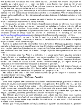 dont	 ils	 utilisaient	 leur	 retraite	 pour	 vivre	 comme	 des	 rois.	 Une	 chose	 était	 évidente	 :	 la	 plupart	 des
expatriés	 qui	 avaient	 essayé	 de	 «	 créer	 leur	 boîte	 »	 pour	 financer	 leur	 mode	 de	 vie	 avaient
lamentablement	 échoué.	 J'ai	 supposé	 qu'il	 n'y	 avait	 tout	 bonnement	 pas	 assez	 d'argent	 (pesos)	 sur	 le
marché	pour	faire	vivre	pour	de	bon	une	activité	de	gringo.
Après	mon	voyage,	j'ai	dit	à	mon	ami	que	je	devais	consacrer	toute	mon	énergie	à	mettre	au	point	une
méthode	pour	tirer	mon	revenu	de	citoyens	américains	tout	en	vivant	ailleurs.	VOIP	avait	récemment	été
introduit	sur	le	marché	et	les	services	Internet	s'amélioraient	en	Amérique	du	Sud	et	dans	d'autres	pays	du
tiers-monde.
Il	était	impératif	que	l'activité	me	permette	une	mobilité	absolue.	J'ai	ramené	le	tout	à	deux	fonctions
de	base	:	téléphonie	fiable	via	VOIP	et	Internet	haut	débit.
À	l'époque,	j'avais	une	petite	activité	de	conseil	:	j'aidais	des	doctorants	par	téléphone	et	par	courriels
à	 achever	 leurs	 dissertations,	 leurs	 thèses	 et	 leurs	 analyses	 statistiques.	 J'avais	 un	 petit	 site	 Web	 qui
recevait	du	trafic	mais	j'utilisais	des	prestataires	pour	les	services	Internet	et	le	marketing.	J'ai	par	la
suite	développé	mes	compétences	en	optimisation	des	moteurs	de	recherche	et	en	marketing	Web,	pour
finalement	 prendre	 en	 charge	 toutes	 les	 activités	 de	 promotion	 et	 de	 marketing	 de	 mon	 site,
http://www.ResearchConsultation.com,	ce	qui	m'a	permis	de	beaucoup	développer	mes	activités.
Au	 cours	 des	 3	 années	 suivantes,	 j'ai	 fait	 de	 nombreux	 «	 tests	 de	 mobilité	 »…	 voyageant	 au
Costa	Rica,	en	République	Dominicaine,	au	Venezuela	et	en	Colombie	afin	de	perfectionner	mon	système
de	gestion	de	mes	affaires	depuis	l'étranger.
J'ai	fini	par	quitter	mon	boulot	en	novembre	dernier,	la	veille	de	Thanksgiving,	jurant	de	ne	jamais
reprendre	le	chemin	morose	du	boulot	8	heures	par	jour.	L'institution	pour	laquelle	je	travaillais	venait	de
mettre	en	place	un	système	d'identification	par	«	empreinte	biométrique	»	qui	vous	obligeait	à	«	pointer	»
pour	être	bien	sûr	que	vous	fassiez	vos	8	heures.	Un	signe	de	plus	qu'il	était	grand	temps	de	mettre	les
voiles	!
Je	 vis	 désormais	 entre	 New	 York	 et	 la	 Colombie,	 et	 je	 voyage	 dans	 d'autres	 pays	 tout	 au	 long	 de
l'année	:	discutant	avec	mes	clients,	gérant	mes	sous-traitants	(aux	États-Unis	et	en	Colombie)	pour	gagner
des	dollars	tout	en	vivant	pour	une	fraction	du	coût	à	l'étranger.	Je	suis	également	en	train	de	développer
d'autres	 sites	 Internet	 et	 d'autres	 activités	 (forums	 communautaires)	 qui,	 je	 l'espère,	 seront	 plus
automatisés	et	nécessiteront	moins	d'interactions	et	de	contrôles	quotidiens.
Voilà,	 c'est	 mon	 histoire…	 pour	 l'instant	 !	 Aujourd'hui,	 l'Amérique	 du	 Sud,	 demain	 n'importe	 où
pourvu	 qu'il	 y	 ait	 une	 connexion	 haut	 débit	 (banda	 ancha)	 !	 Mon	 niveau	 de	 stress	 a	 beaucoup	 baissé
depuis	que	j'ai	quitté	mon	ancien	job	et	ma	qualité	de	vie	a	grimpé	en	flèche.
Ma	 famille	 et	 mes	 amis	 à	 New	 York	 pensent	 toujours	 que	 je	 suis	 dingue	 et	 je	 continue	 à	 être
entièrement	d'accord	avec	eux...	Jeff	B.
La	famille	de	4	heures	et	l'école	sans	frontière
Tim,
Nous	avons	adopté	en	2006	un	mode	de	vie	totalement	nomade	et	numérique,	parcourant	le	monde	en
famille.	En	fait,	nous	avons	découvert	ton	livre	et	tes	idées	après	avoir	déjà	goûté	à	cette	vie…	que	nous
adorons	!	Notre	vie	a	changé	du	tout	au	tout	et	elle	est	beaucoup	plus	enrichissante	et	beaucoup	plus
simple.	Nous	sommes	plus	écolos,	plus	minces,	en	meilleure	santé,	plus	heureux,	plus	à	l'écoute.
Quand	nous	avons	annoncé	notre	projet	à	nos	amis,	en	2004/2005,	tout	le	monde	nous	a	pris	pour	des
dingues.	Aujourd'hui,	ces	mêmes	personnes	nous	trouvent	visionnaires	et	épanouis.
Les	 difficultés	 pour	 trouver	 une	 école	 répondant	 à	 nos	 souhaits	 pour	 nos	 enfants	 (nous	 en	 avions
pourtant	plusieurs	de	fort	réputées	à	notre	disposition)	ont	joué	un	rôle	décisif	dans	notre	décision	de
changer	de	vie,	de	passer	plus	de	temps	ensemble.	Accessoirement,	cela	nous	a	aussi	aidés	à	sentir	venir
le	vent	de	la	crise	économique.
Je	crois	qu'à	l'avenir,	les	familles	seront	plus	nombreuses	à	prendre	des	miniretraites	et	à	promener
 