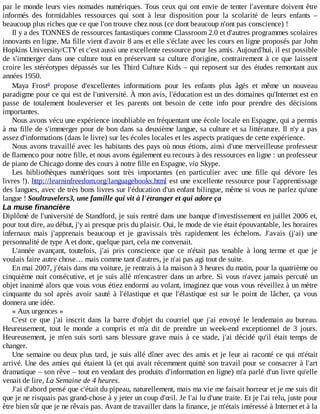par	le	monde	leurs	vies	nomades	numériques.	Tous	ceux	qui	ont	envie	de	tenter	l'aventure	doivent	être
informés	 des	 formidables	 ressources	 qui	 sont	 à	 leur	 disposition	 pour	 la	 scolarité	 de	 leurs	 enfants	 –
beaucoup	plus	riches	que	ce	que	l'on	trouve	chez	nous	(ce	dont	beaucoup	n'ont	pas	conscience)	!
Il	y	a	des	TONNES	de	ressources	fantastiques	comme	Classroom	2.0	et	d'autres	programmes	scolaires
innovants	en	ligne.	Ma	fille	vient	d'avoir	8	ans	et	elle	s'éclate	avec	les	cours	en	ligne	proposés	par	John
Hopkins	University/CTY	et	c'est	aussi	une	excellente	ressource	pour	les	amis.	Aujourd'hui,	il	est	possible
de	s'immerger	dans	une	culture	tout	en	préservant	sa	culture	d'origine,	contrairement	à	ce	que	laissent
croire	les	stéréotypes	dépassés	sur	les	Third	Culture	Kids	–	qui	reposent	sur	des	études	remontant	aux
années	1950.
Maya	 Frost 	 propose	 d'excellentes	 informations	 pour	 les	 enfants	 plus	 âgés	 et	 même	 un	 nouveau
paradigme	pour	ce	qui	est	de	l'université.	À	mon	avis,	l'éducation	est	un	des	domaines	qu'Internet	est	en
passe	 de	 totalement	 bouleverser	 et	 les	 parents	 ont	 besoin	 de	 cette	 info	 pour	 prendre	 des	 décisions
importantes.
Nous	avons	vécu	une	expérience	inoubliable	en	fréquentant	une	école	locale	en	Espagne,	qui	a	permis
à	ma	fille	de	s'immerger	pour	de	bon	dans	sa	deuxième	langue,	sa	culture	et	sa	littérature.	Il	n'y	a	pas
assez	d'informations	(dans	le	livre)	sur	les	écoles	locales	et	les	aspects	pratiques	de	cette	expérience.
Nous	avons	travaillé	avec	les	habitants	des	pays	où	nous	étions,	ainsi	d'une	merveilleuse	professeur
de	flamenco	pour	notre	fille,	et	nous	avons	également	eu	recours	à	des	ressources	en	ligne	:	un	professeur
de	piano	de	Chicago	donne	des	cours	à	notre	fille	en	Espagne,	via	Skype.
Les	 bibliothèques	 numériques	 sont	 très	 importantes	 (en	 particulier	 avec	 une	 fille	 qui	 dévore	 les
livres	!).	http://learninfreedom.org/languagebooks.html	est	une	excellente	ressource	pour	l'apprentissage
des	langues,	avec	de	très	bons	livres	sur	l'éducation	d'un	enfant	bilingue,	même	si	vous	ne	parlez	qu'une
langue	!	Soultravelers3,	une	famille	qui	vit	à	l'étranger	et	qui	adore	ça
La	muse	financière
Diplômé	de	l'université	de	Standford,	je	suis	rentré	dans	une	banque	d'investissement	en	juillet	2006	et,
pour	tout	dire,	au	début,	j'y	ai	presque	pris	du	plaisir.	Oui,	le	mode	de	vie	était	épouvantable,	les	horaires
infernaux	 mais	 j'apprenais	 beaucoup	 et	 je	 gravissais	 très	 rapidement	 les	 échelons.	 J'avais	 (j'ai)	 une
personnalité	de	type	A	et	donc,	quelque	part,	cela	me	convenait.
L'année	 avançant,	 toutefois,	 j'ai	 pris	 conscience	 que	 ce	 n'était	 pas	 tenable	 à	 long	 terme	 et	 que	 je
voulais	faire	autre	chose…	mais	comme	tant	d'autres,	je	n'ai	pas	agi	tout	de	suite.
En	mai	2007,	j'étais	dans	ma	voiture,	je	rentrais	à	la	maison	à	3	heures	du	matin,	pour	la	quatrième	ou
cinquième	nuit	consécutive,	et	je	suis	allé	m'encastrer	dans	un	arbre.	Si	vous	n'avez	jamais	percuté	un
objet	inanimé	alors	que	vous	vous	étiez	endormi	au	volant,	imaginez	que	vous	vous	réveillez	à	un	mètre
cinquante	 du	 sol	 après	 avoir	 sauté	 à	 l'élastique	 et	 que	 l'élastique	 est	 sur	 le	 point	 de	 lâcher,	 ça	 vous
donnera	une	idée.
«	Aux	urgences	»
C'est	 ce	 que	 j'ai	 inscrit	 dans	 la	 barre	 d'objet	 du	 courriel	 que	 j'ai	 envoyé	 le	 lendemain	 au	 bureau.
Heureusement,	 tout	 le	 monde	 a	 compris	 et	 m'a	 dit	 de	 prendre	 un	 week-end	 exceptionnel	 de	 3	 jours.
Heureusement,	 je	 m'en	 suis	 sorti	 sans	 blessure	 grave	 mais	 à	 ce	 stade,	 j'ai	 décidé	 qu'il	 était	 temps	 de
changer.
Une	semaine	ou	deux	plus	tard,	je	suis	allé	dîner	avec	des	amis	et	je	leur	ai	raconté	ce	qui	m'était
arrivé.	Une	des	amies	qui	étaient	là	(et	qui	avait	récemment	quitté	son	travail	pour	se	consacrer	à	l'art
dramatique	–	son	rêve	–	tout	en	vendant	des	produits	d'information	en	ligne)	m'a	parlé	d'un	livre	qu'elle
venait	de	lire,	La	Semaine	de	4	heures.
J'ai	d'abord	pensé	que	c'était	du	pipeau,	naturellement,	mais	ma	vie	me	faisait	horreur	et	je	me	suis	dit
que	je	ne	risquais	pas	grand-chose	à	y	jeter	un	coup	d'œil.	Je	l'ai	lu	d'une	traite.	Et	je	l'ai	relu,	juste	pour
être	bien	sûr	que	je	ne	rêvais	pas.	Avant	de	travailler	dans	la	finance,	je	m'étais	intéressé	à	Internet	et	à	la
a
 