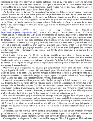 conception	de	sites	Web,	et	j'avais	un	bagage	technique.	Tout	 ce	 qui	 était	 dans	 le	 livre	 me	 paraissait
parfaitement	sensé	–	je	n'avais	tout	simplement	jamais	pris	conscience	que	les	choses	étaient	aussi	faciles
et	accessibles.	En	plus,	j'avais	vécu	au	Japon	6	mois	quand	j'étais	à	l'université,	j'avais	adoré	le	pays	–	et
faire	de	longs	voyages	avait	toujours	été	un	de	mes	objectifs.
J'ai	laissé	les	idées	du	livre	de	côté	pendant	quelque	temps,	pris	de	brèves	vacances	pour	retourner	au
Japon	en	octobre	2007	et,	à	mon	retour,	je	me	suis	dit	que	le	moment	était	venu	de	me	lancer.	Ma	muse	:
un	guide	des	entretiens	d'embauche	pour	le	secteur	de	la	banque	d'investissement.	C'est	un	sujet	de	niche,
très	recherché,	et	je	savais	que	je	pouvais	faire	un	meilleur	guide	que	tout	ce	qui	existait	sur	le	marché.
Un	problème	:	je	devais	conserver	l'anonymat	puisque	j'étais	toujours	salarié,	et	de	toute	façon,	étant
donné	le	coût	astronomique	des	mots	clés	associés,	je	n'avais	pas	les	moyens	de	m'offrir	de	la	publicité
Pay-Per-Click.
En	 novembre	 2007,	 j'ai	 lancé	 un	 blog,	 Mergers	 &	 Inquisitions
(http://www.mergersandinquisitions.com),	 consacré	 à	 la	 banque	 d'investissement	 et	 aux	 ficelles	 du
secteur,	ciblant	les	étudiants,	les	MBA	et	les	professionnels	en	activité.	Tout	occupé	à	construire	mon
audience,	je	n'ai	jamais	eu	le	temps	de	finir	ma	muse	–	le	guide	d'entretiens.	Mais	je	recevais	des	tonnes
de	 demandes	 de	 conseil	 ;	 j'ai	 donc	 commencé	 avec	 l'édition	 de	 CV,	 avant	 d'étendre	 mon	 activité	 à
l'entraînement	aux	entretiens	–	je	sais,	pas	grand	chose	à	voir	avec	une	muse,	mais	je	pratiquais	des	tarifs
élevés	et	je	gagnais	l'équivalent	de	mon	salaire	en	quelques	jours.	J'ai	 fait	 TOUT	 cela	 en	 conservant
l'anonymat	le	plus	total	–	parce	que	je	ne	voulais	pas	me	faire	licencier	avant	de	disposer	d'un	revenu	de
remplacement	 régulier.	 Étonnamment,	 mes	 services	 ont	 décollé	 alors	 même	 que	 je	 ne	 pouvais	 dire	 à
personne	qui	j'étais.
C'est	 à	 cette	 époque	 que	 j'ai	 décidé	 que	 je	 ne	 travaillerais	 plus	 dans	 la	 finance	 et	 que	 je
démissionnerais	en	juin	2008.	Je	disposais	donc	de	très	peu	de	temps	pour	réussir	à	tout	faire	marcher.
Famille,	amis,	colocs	:	personne	ne	pensait	que	je	réussirais.	Au	diable	les	frileux	!	J'ai	décidé	de	tenter
ma	chance	–	dans	le	pire	des	cas,	je	pourrais	toujours	réduire	mes	dépenses	et	m'installer	en	Thaïlande
pour	donner	des	cours	d'anglais.
Pour	 vendre	 plus	 et	 augmenter	 mes	 revenus,	 j'ai	 complètement	 refondu	 mon	 site.	 Fini	 le	 temps	 de
l'argent	de	poche	!	En	juillet	et	en	août	2008,	j'ai	réussi	à	gagner	l'équivalent	d'un	salaire	à	plein	temps	en
faisant	du	conseil	à	mi-temps.	D'où	quelques	voyages	bien	mérités	:	à	Hawaï	et	Aruba	pour	faire	de	la
plongée	sous-marine,	du	surf	et	de	la	plongée	en	cage	à	requins	et	une	petite	ballade	aux	États-Unis	pour
rendre	visite	à	mes	amis	–	tout	en	maintenant	mes	revenus,	naturellement	!
La	crise	économique	s'amplifiant,	mon	activité	a	décollé	parce	qu'elle	était	à	contre-cycle	:	tout	ce	qui
aide	les	gens	à	trouver	du	travail	a	le	vent	en	poupe	quand	le	contexte	économique	est	morose.	J'ai	depuis
aidé	des	kyrielles	de	traders	et	autres	financiers	sur	le	carreau	à	trouver	un	emploi	dans	d'autres	secteurs.
Le	problème,	c'est	que	je	commençais	à	travailler	beaucoup	plus	parce	que	j'échangeais	effectivement	du
temps	contre	de	l'argent…	et	donc	à	l'automne,	je	me	suis	attelé	pour	de	bon	à	mon	idée	originale	de
produit	–	le	guide	d'entretiens	–,	que	j'ai	lancé	avec	succès	dans	les	mois	qui	ont	suivi.
Il	se	vend	tellement	bien	que	j'ai	beaucoup	plus	de	temps	libre,	que	je	gagne	deux	fois	plus	et	que	j'ai
pu	mettre	l'essentiel	de	mes	revenus	en	pilote	automatique.	Si	je	m'en	tenais	là,	je	pourrais	gagner	deux	à
trois	fois	mon	ancien	salaire	mensuel	simplement	en	écrivant	une	ou	deux	fois	par	semaine	pour	mon	site
(4	à	5	heures)	et	en	faisant	un	peu	de	conseil	en	plus	(10	heures).	Donc,	on	peut	dire	que	j'ai	quasiment
multiplié	mes	revenus	par	trois	en	travaillant	six	à	neuf	fois	moins	et	en	étant	totalement	nomade	et	libre
de	mon	temps.
Je	ne	nierais	pas	qu'il	m'arrive	souvent	de	travailler	davantage,	mais	c'est	sur	des	projets	de	formation
qui	m'intéressent.	Et	si	une	semaine,	je	n'ai	pas	envie	de	travailler,	je	peux	lever	le	pied	et	consacrer	mon
temps	à	apprendre	des	langues	étrangères,	faire	du	sport	ou	voyager	dans	des	pays	exotiques.
Cette	organisation	m'a	permis	de	faire	un	formidable	voyage	en	Chine,	à	Singapour,	en	Thaïlande	et	en
 