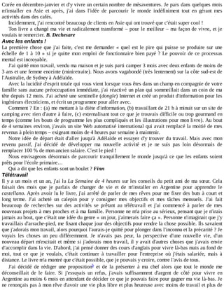 Corée	en	décembre-janvier	et	d'y	vivre	un	certain	nombre	de	mésaventures.	Je	pars	dans	quelques	mois
m'installer	 en	 Asie	 et	 après,	 j'ai	 dans	 l'idée	 de	 parcourir	 le	 monde	 indéfiniment	 tout	 en	 gérant	 mes
activités	dans	des	cafés.
Incidemment,	j'ai	rencontré	beaucoup	de	clients	en	Asie	qui	ont	trouvé	que	c'était	super	cool	!
Ton	livre	a	changé	ma	vie	et	radicalement	transformé	–	pour	le	meilleur	–	ma	façon	de	vivre,	et	je
voulais	te	remercier.	B.	Dechesare
Avec	les	enfants	!
La	première	chose	que	j'ai	faite,	c'est	me	demander	«	quel	est	le	pire	qui	puisse	se	produire	sur	une
échelle	de	1	à	10	»	si	je	quitte	mon	emploi	de	fonctionnaire	bien	payé	?	Le	pouvoir	de	ce	processus
mental	est	incroyable.
J'ai	quitté	mon	travail,	vendu	ma	maison	et	je	suis	parti	camper	3	mois	avec	deux	enfants	de	moins	de
3	ans	et	une	femme	enceinte	(miniretraite).	Nous	avons	vagabondé	(très	lentement)	sur	la	côte	sud-est	de
l'Australie,	de	Sydney	à	Adélaïde.
Avec	la	lucidité	d'esprit	totale	qui	vous	vient	lorsque	vous	êtes	dans	un	champ	en	compagnie	de	votre
famille	sans	aucune	préoccupation	immédiate,	j'ai	réactivé	un	plan	qui	sommeillait	dans	un	coin	de	ma
tête	depuis	12	mois.	J'ai	acheté	une	sentinelle	(dongle)	Internet	et	créé	un	produit	d'information	pour	les
ingénieurs	électriciens,	et	écrit	un	programme	pour	aller	avec.
Comment	?	En	:	(a)	me	mettant	à	la	diète	d'information,	(b)	travaillant	de	21	h	à	minuit	sur	un	site	de
camping	avec	rien	d'autre	à	faire,	(c)	externalisant	tout	ce	que	je	trouvais	difficile	ou	trop	gourmand	en
temps	(comme	les	bouts	de	programme	les	plus	compliqués	et	les	illustrations	pour	mon	livre).	Au	bout
de	4	semaines	environ,	j'avais	un	site	Web	automatisé	international	qui	avait	remplacé	la	moitié	de	mes
revenus	à	plein	temps	–	exigeant	moins	de	4	heures	par	semaine	à	maintenir.
Notre	idée	de	départ	était	d'aller	jusqu'à	Adélaïde	et	essayer	d'y	trouver	du	travail.	Mais	avec	mon
revenu	 passif,	 j'ai	 décidé	 de	 développer	 ma	 nouvelle	 activité	 et	 je	 ne	 suis	 pas	 loin	 désormais	 de
remplacer	100	%	de	mon	ancien	salaire.	C'est	le	pied	!
Nous	envisageons	désormais	de	parcourir	tranquillement	le	monde	jusqu'à	ce	que	les	enfants	soient
prêts	pour	l'école	primaire…
Qui	a	dit	que	les	enfants	sont	un	boulet	?	Finn
Télétravail
Il	y	a	un	mois	et	un	an,	j'ai	lu	La	Semaine	de	4	heures	sur	les	conseils	du	petit	ami	de	ma	sœur.	Cela
faisait	 des	 mois	 que	 je	 parlais	 de	 changer	 de	 vie	 et	 de	 m'installer	 en	 Argentine	 pour	 apprendre	 le
castellano.	Après	avoir	lu	le	livre,	j'ai	arrêté	de	parler	de	mes	rêves	pour	me	fixer	des	buts	à	court	et
long	 terme.	 J'ai	 acheté	 un	 calepin	 pour	 y	 consigner	 mes	 objectifs	 et	 mes	 tâches	 mensuels.	 J'ai	 fait
beaucoup	 de	 recherches	 sur	 des	 activités	 se	 prêtant	 au	 télétravail	 et	 j'ai	 commencé	 à	 parler	 de	 mes
nouveaux	projets	à	mes	proches	et	à	ma	famille.	Personne	ne	m'a	prise	au	sérieux,	pensant	que	je	n'irais
jamais	au	bout,	que	c'était	une	idée	du	genre	«	un	jour,	j'aimerais	faire	ça	».	Personne	n'imaginait	que	j'y
travaillais	d'arrache-pied,	me	fixant	chaque	jour	des	objectifs	pour	rendre	la	chose	possible.	Ils	savaient
que	j'adorais	mon	travail,	alors	pourquoi	l'aurais-je	quitté	pour	plonger	dans	l'inconnu	et	la	précarité	?	Je
voyais	 les	 choses	 un	 peu	 différemment.	 Je	 n'avais	 pas	 peur,	 la	 perspective	 d'une	 nouvelle	 vie,	 d'un
nouveau	départ	m'excitait	et	même	si	j'adorais	mon	travail,	il	y	avait	d'autres	choses	que	j'avais	envie
d'accomplir	dans	la	vie.	D'abord,	j'ai	pensé	donner	des	cours	d'anglais	pour	vivre	là-bas	mais	au	fond	de
moi,	 tout	 ce	 que	 je	 voulais,	 c'était	 continuer	 à	 travailler	 pour	 l'entreprise	 où	 j'étais	 salariée,	 mais	 à
distance.	Le	livre	m'a	montré	que	c'était	possible,	que	je	pouvais	y	croire,	contre	l'avis	de	tous.
J'ai	 décidé	 de	 rédiger	 une	 proposition 	 et	 de	 la	 présenter	 à	 ma	 chef	 alors	 que	 tout	 le	 monde	 me
déconseillait	 de	 le	 faire.	 Si	 j'essuyais	 un	 refus,	 j'avais	 suffisamment	 d'argent	 de	 côté	 pour	 vivre	 en
Argentine	au	moins	6	mois	en	attendant	de	décider	ce	que	je	pouvais	faire	pour	gagner	ma	vie	là-bas.	Je
ne	renonçais	pas	à	mon	rêve	d'avoir	une	vie	plus	libre	et	plus	heureuse	avec	moins	de	travail	et	plus	de
b
 
