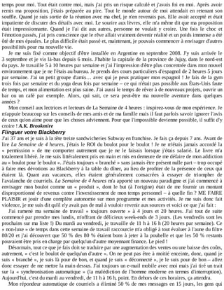 temps	pour	moi.	Tout	était	contre	moi,	mais	j'ai	pris	un	risque	calculé	et	j'avais	foi	en	moi.	Après	avoir
remis	ma	proposition,	j'étais	préparée	au	pire.	Tout	 le	 monde	 autour	 de	 moi	 attendait	 en	 retenant	 son
souffle.	Quand	je	suis	sortie	de	la	réunion	avec	ma	chef,	je	n'en	revenais	pas.	Elle	avait	accepté	et	était
impatiente	de	discuter	des	détails	avec	moi.	Le	sourire	aux	lèvres,	elle	m'a	même	dit	que	ma	proposition
était	 impressionnante.	 Quand	 je	 l'ai	 dit	 aux	 autres,	 personne	 ne	 voulait	 y	 croire.	 Une	 fois	 le	 choc	 et
l'émotion	passés,	j'ai	pris	conscience	que	le	rêve	allait	vraiment	devenir	réalité	et	un	poids	immense	a	été
ôté	de	mes	épaules.	Le	plus	difficile	était	passé	et,	maintenant,	je	pouvais	commencer	à	envisager	d'autres
possibilités	pour	ma	nouvelle	vie.
Je	me	suis	fixé	comme	objectif	d'être	installée	en	Argentine	en	septembre	2008.	J'y	suis	arrivée	le
3	septembre	et	je	vis	là-bas	depuis	6	mois.	J'habite	la	capitale	de	la	province	de	Jujuy,	dans	le	nord-est
du	pays.	Je	travaille	5	à	10	heures	par	semaine	et	j'ai	l'impression	d'être	plus	concentrée	dans	mon	nouvel
environnement	que	je	ne	l'étais	au	bureau.	Je	prends	des	cours	particuliers	d'espagnol	de	2	heures	5	jours
par	semaine.	J'ai	un	petit	groupe	d'amis…	avec	qui	je	peux	pratiquer	mon	espagnol	!	Je	fais	de	la	gym
trois	fois	par	semaine	et	du	yoga	deux	fois	par	semaine	–	ce	qui	n'était	pas	possible	aux	États-Unis	faute
de	temps,	et	mon	alimentation	est	plus	saine.	J'ai	aussi	le	temps	de	rêver	à	de	nouveaux	projets,	ouvrir	un
bar	 ou	 un	 café	 par	 exemple.	 Alors,	 qui	 sait,	 ce	 sera	 peut-être	 ma	 nouvelle	 aventure	 dans	 quelques
années	?
Mon	conseil	aux	lectrices	et	lecteurs	de	La	Semaine	de	4	heures	:	inspirez-vous	de	mon	expérience.	Je
m'appuie	beaucoup	sur	les	conseils	de	mes	amis	et	de	ma	famille	mais	il	faut	parfois	savoir	ignorer	l'avis
de	ceux	qu'on	aime	pour	que	les	choses	adviennent.	Pour	que	l'impossible	devienne	possible,	il	suffit	d'y
croire	!	A.K.	Brookmire
Flinguer	votre	Blackberry
J'ai	37	ans	et	je	suis	à	la	tête	treize	sandwicheries	Subway	en	franchise.	Je	fais	ça	depuis	7	ans.	Avant	de
lire	La	Semaine	de	4	heures,	j'étais	le	ROI	du	boulot	pour	le	boulot	!	Je	ne	m'étais	jamais	accordé	la
«	 permission	 »	 de	 me	 comporter	 autrement	 que	 je	 ne	 le	 faisais	 lorsque	 j'étais	 salarié.	 Le	 livre	 m'a
totalement	libéré.	Je	me	suis	littéralement	pris	en	main	et	mis	en	demeure	de	me	défaire	de	mon	addiction
au	«	boulot	pour	le	boulot	».	J'étais	toujours	«	branché	»	sans	jamais	être	présent	nulle	part	–	trop	occupé
à	faire	mes	dévotions	au	Blackberry	à	la	table	du	dîner,	au	lieu	de	profiter	de	la	présence	de	ceux	qui
étaient	 là.	 Quant	 aux	 vacances,	 elles	 étaient	 généralement	 consacrées	 à	 essayer	 de	 triompher	 de
l'avalanche	de	courriels.	La	Semaine	de	4	heures	m'a	apporté	un	nouveau	paradigme	et	j'ai	commencé	à
envisager	 mon	 boulot	 comme	 un	 «	 produit	 »,	 dont	 le	 but	 (à	 l'origine)	 était	 de	 me	 fournir	 un	 montant
disproportionné	de	revenus	contre	l'investissement	de	mon	temps	personnel	–	à	quelle	fin	?	ME	FAIRE
PLAISIR	et	jouir	d'une	complète	autonomie	sur	mon	programme	et	mes	activités.	Je	me	suis	donc	fait
violence,	je	me	suis	dit	qu'il	n'y	avait	pas	de	mal	à	vouloir	revenir	aux	sources	et	voici	ce	que	j'ai	fait	:
J'ai	 ramené	 ma	 semaine	 de	 travail	 «	 toujours	 ouverte	 »	 à	 4	 jours	 et	 20	 heures.	 J'ai	 tout	 de	 suite
commencé	par	prendre	mes	lundis,	m'offrant	de	délicieux	week-ends	de	3	jours.	(Les	vendredis	sont	les
prochains	sur	ma	liste	!)	Du	mardi	au	vendredi,	je	travaille	de	11	h	à	16	h	(20	heures	par	semaine).	Ce
«	non-luxe	»	de	temps	dans	cette	semaine	de	travail	raccourcie	m'a	obligé	à	tout	évaluer	à	l'aune	du	filtre
80/20	et	j'ai	découvert	que	50	%	des	80	%	étaient	bons	à	jeter	à	la	poubelle	et	que	les	50	%	restants
pouvaient	être	pris	en	charge	par	quelqu'un	d'autre	moyennant	finance.	Le	pied	!
Désormais,	tout	ce	que	je	fais	doit	se	traduire	par	une	augmentation	des	ventes	ou	une	baisse	des	coûts,
autrement,	«	c'est	le	boulot	de	quelqu'un	d'autre	».	On	ne	peut	pas	être	à	moitié	enceinte,	donc,	quand	je
suis	«	branché	»,	je	suis	là	pour	de	bon,	et	quand	je	suis	«	déconnecté	»,	je	le	suis	pour	de	bon	–	allez
donc	essayer	de	me	mettre	la	main	dessus.	J'ai	toujours	un	e-mail	mobile	avec	moi	mais	j'ai	tiré	un	trait
sur	la	«	synchronisation	automatique	»	(la	malédiction	de	l'homme	moderne	en	termes	d'interruption).
Aujourd'hui,	c'est	du	mardi	au	vendredi,	de	11	h	à	16	h,	point.	En	dehors	de	ces	horaires,	ça	attendra.
Mon	répondeur	automatique	de	courriels	a	éliminé	50	%	de	mes	messages	en	15	jours,	les	gens	qui
 
