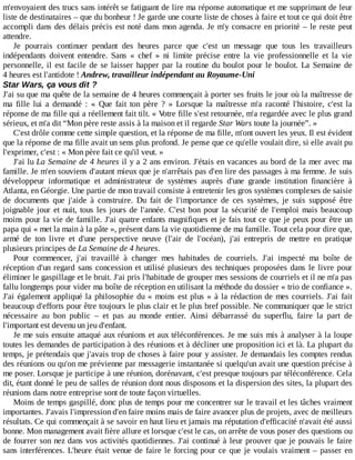 m'envoyaient	des	trucs	sans	intérêt	se	fatiguant	de	lire	ma	réponse	automatique	et	me	supprimant	de	leur
liste	de	destinataires	–	que	du	bonheur	!	Je	garde	une	courte	liste	de	choses	à	faire	et	tout	ce	qui	doit	être
accompli	dans	des	délais	précis	est	noté	dans	mon	agenda.	Je	m'y	consacre	en	priorité	–	le	reste	peut
attendre.
Je	 pourrais	 continuer	 pendant	 des	 heures	 parce	 que	 c'est	 un	 message	 que	 tous	 les	 travailleurs
indépendants	 doivent	 entendre.	 Sans	 «	 chef	 »	 ni	 limite	 précise	 entre	 la	 vie	 professionnelle	 et	 la	 vie
personnelle,	il	est	facile	de	se	laisser	happer	par	la	routine	du	boulot	pour	le	boulot.	La	 Semaine	 de
4	heures	est	l'antidote	!	Andrew,	travailleur	indépendant	au	Royaume-Uni
Star	Wars,	ça	vous	dit	?
J'ai	su	que	ma	quête	de	la	semaine	de	4	heures	commençait	à	porter	ses	fruits	le	jour	où	la	maîtresse	de
ma	 fille	 lui	 a	 demandé	 :	 «	 Que	 fait	 ton	 père	 ?	 »	 Lorsque	 la	 maîtresse	 m'a	 raconté	 l'histoire,	 c'est	 la
réponse	de	ma	fille	qui	a	réellement	fait	tilt.	«	Votre	fille	s'est	retournée,	m'a	regardée	avec	le	plus	grand
sérieux,	et	m'a	dit	“Mon	père	reste	assis	à	la	maison	et	il	regarde	Star	Wars	toute	la	journée”.	»
C'est	drôle	comme	cette	simple	question,	et	la	réponse	de	ma	fille,	m'ont	ouvert	les	yeux.	Il	est	évident
que	la	réponse	de	ma	fille	avait	un	sens	plus	profond.	Je	pense	que	ce	qu'elle	voulait	dire,	si	elle	avait	pu
l'exprimer,	c'est	:	«	Mon	père	fait	ce	qu'il	veut.	»
J'ai	lu	La	Semaine	de	4	heures	il	y	a	2	ans	environ.	J'étais	en	vacances	au	bord	de	la	mer	avec	ma
famille.	Je	m'en	souviens	d'autant	mieux	que	je	n'arrêtais	pas	d'en	lire	des	passages	à	ma	femme.	Je	suis
développeur	 informatique	 et	 administrateur	 de	 systèmes	 auprès	 d'une	 grande	 institution	 financière	 à
Atlanta,	en	Géorgie.	Une	partie	de	mon	travail	consiste	à	entretenir	les	gros	systèmes	complexes	de	saisie
de	 documents	 que	 j'aide	 à	 construire.	 Du	 fait	 de	 l'importance	 de	 ces	 systèmes,	 je	 suis	 supposé	 être
joignable	jour	et	nuit,	tous	les	jours	de	l'année.	C'est	bon	pour	la	sécurité	de	l'emploi	mais	beaucoup
moins	pour	la	vie	de	famille.	J'ai	quatre	enfants	magnifiques	et	je	fais	tout	ce	que	je	peux	pour	être	un
papa	qui	«	met	la	main	à	la	pâte	»,	présent	dans	la	vie	quotidienne	de	ma	famille.	Tout	cela	pour	dire	que,
armé	 de	 ton	 livre	 et	 d'une	 perspective	 neuve	 (l'air	 de	 l'océan),	 j'ai	 entrepris	 de	 mettre	 en	 pratique
plusieurs	principes	de	La	Semaine	de	4	heures.
Pour	 commencer,	 j'ai	 travaillé	 à	 changer	 mes	 habitudes	 de	 courriels.	 J'ai	 inspecté	 ma	 boîte	 de
réception	d'un	regard	sans	concession	et	utilisé	plusieurs	des	techniques	proposées	dans	le	livre	pour
éliminer	le	gaspillage	et	le	bruit.	J'ai	pris	l'habitude	de	grouper	mes	sessions	de	courriels	et	il	ne	m'a	pas
fallu	longtemps	pour	vider	ma	boîte	de	réception	en	utilisant	la	méthode	du	dossier	«	trio	de	confiance	».
J'ai	également	appliqué	la	philosophie	du	«	moins	est	plus	»	à	la	rédaction	de	mes	courriels.	J'ai	 fait
beaucoup	d'efforts	pour	être	toujours	le	plus	clair	et	le	plus	bref	possible.	Ne	communiquer	que	le	strict
nécessaire	 au	 bon	 public	 –	 et	 pas	 au	 monde	 entier.	 Ainsi	 débarrassé	 du	 superflu,	 faire	 la	 part	 de
l'important	est	devenu	un	jeu	d'enfant.
Je	me	suis	ensuite	attaqué	aux	réunions	et	aux	téléconférences.	Je	me	suis	mis	à	analyser	à	la	loupe
toutes	les	demandes	de	participation	à	des	réunions	et	à	décliner	une	proposition	ici	et	là.	La	plupart	du
temps,	je	prétendais	que	j'avais	trop	de	choses	à	faire	pour	y	assister.	Je	demandais	les	comptes	rendus
des	réunions	ou	qu'on	me	prévienne	par	messagerie	instantanée	si	quelqu'un	avait	une	question	précise	à
me	poser.	Lorsque	je	participe	à	une	réunion,	dorénavant,	c'est	presque	toujours	par	téléconférence.	Cela
dit,	étant	donné	le	peu	de	salles	de	réunion	dont	nous	disposons	et	la	dispersion	des	sites,	la	plupart	des
réunions	dans	notre	entreprise	sont	de	toute	façon	virtuelles.
Moins	de	temps	gaspillé,	donc	plus	de	temps	pour	me	concentrer	sur	le	travail	et	les	tâches	vraiment
importantes.	J'avais	l'impression	d'en	faire	moins	mais	de	faire	avancer	plus	de	projets,	avec	de	meilleurs
résultats.	Ce	qui	commençait	à	se	savoir	en	haut	lieu	et	jamais	ma	réputation	d'efficacité	n'avait	été	aussi
bonne.	Mon	management	avait	fière	allure	et	lorsque	c'est	le	cas,	on	arrête	de	vous	poser	des	questions	ou
de	fourrer	son	nez	dans	vos	activités	quotidiennes.	J'ai	continué	à	leur	prouver	que	je	pouvais	le	faire
sans	interférences.	L'heure	était	venue	de	faire	le	forcing	pour	ce	que	je	voulais	vraiment	–	passer	en
 