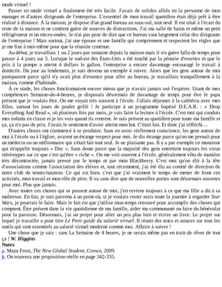 mode	virtuel	!
Passer	en	mode	virtuel	a	finalement	été	très	facile.	J'avais	de	solides	alliés	en	la	personne	de	mon
manager	et	d'autres	dirigeants	de	l'entreprise.	L'essentiel	de	mon	travail	quotidien	était	déjà	prêt	à	être
réalisé	à	distance.	À	la	maison,	je	dispose	d'un	grand	bureau	au	sous-sol,	tout	neuf.	Il	est	situé	à	l'écart	du
reste	de	la	maison	et	ne	contient	guère	de	sources	de	distractions.	J'ai	ma	salle	de	bains	et	même	un	petit
réfrigérateur	et	un	micro-ondes.	Je	n'ai	pas	peur	de	dire	que	ce	bureau	vaut	largement	celui	des	dirigeants
de	l'entreprise	!	Mais	surtout,	j'ai	une	épouse	et	une	famille	qui	comprennent	et	respectent	les	règles	que
je	me	fixe	à	moi-même	pour	que	la	réussite	continue.
Au	début,	je	travaillais	1	ou	2	jours	par	semaine	depuis	la	maison	mais	il	n'a	guère	fallu	de	temps	pour
passer	à	4	jours	sur	5.	Lorsque	le	sud-est	des	États-Unis	a	été	touché	par	la	pénurie	d'essence	et	que	le
prix	 à	 la	 pompe	 a	 atteint	 4	 dollars	 le	 gallon,	 l'entreprise	 a	 encore	 davantage	 encouragé	 le	 travail	 à
domicile.	Du	jour	au	lendemain,	je	suis	devenu	un	exemple	à	suivre.	Alors	que	les	gens	autour	de	moi
paniquaient	parce	qu'il	n'y	avait	plus	d'essence	pour	aller	au	bureau,	je	travaillais	tranquillement	à	la
maison,	comme	d'habitude.
À	ce	stade,	les	choses	fonctionnaient	encore	mieux	que	je	n'avais	jamais	osé	l'espérer.	Usant	de	mes
compétences	 Semaine-de-4-heures,	 je	 disposais	 désormais	 de	 davantage	 de	 temps	 pour	 être	 le	 papa
présent	que	je	voulais	être.	On	me	voyait	très	souvent	à	l'école.	J'allais	déjeuner	à	la	cafétéria	avec	mes
filles,	 surtout	 les	 jours	 de	 poulet	 grillé	 !	 Je	 participe	 à	 un	 programme	 baptisé	 D.E.A.R.	 :	 «	 Drop
Everything	And	Read	»,	où	plusieurs	fois	par	mois,	je	vais	faire	la	lecture	à	l'école.	C'est	moi	qui	conduis
mes	enfants	en	classe	et	je	les	vois	quand	ils	rentrent.	Je	suis	présent	au	quotidien	pour	toute	ma	famille	et
ça,	ça	n'a	pas	de	prix.	J'avais	le	sentiment	d'avoir	atteint	mon	but.	C'était	fait.	Et	donc	j'ai	réfléchi…
D'autres	choses	ont	commencé	à	se	produire.	Sans	en	avoir	réellement	conscience,	les	gens	autour	de
moi	à	l'école	ou	à	l'église,	avaient	un	étrange	respect	pour	moi.	Je	dis	étrange	parce	qu'on	me	prenait	pour
un	médecin	ou	un	millionnaire	qui	s'était	fait	tout	seul.	Je	ne	plaisante	pas.	Il	y	a	par	exemple	ce	monsieur
qui	m'appelle	toujours	«	Doc	».	Sans	doute	parce	que	la	majorité	des	gens	entretient	toujours	les	vieux
stéréotypes	sur	ce	que	c'est	qu'être	«	riche	».	On	me	voit	souvent	à	l'école,	généralement	vêtu	de	manière
très	 décontractée,	 jamais	 pressé	 par	 le	 temps	 ni	 par	 mon	 Blackberry.	 C'est	 moi	 qu'on	 élit	 à	 la	 tête
d'associations	comme	l'association	des	élèves	et,	tout	récemment,	j'ai	été	élu	au	comité	de	direction	de
notre	 club	 de	 tennis/natation.	 Ce	 qui	 est	 bien,	 c'est	 que	 j'ai	 vraiment	 le	 temps	 de	 mener	 de	 front	 ces
activités,	mon	travail	et	mon	rôle	de	père.	Il	va	sans	dire	que	de	nouvelles	portes	sont	désormais	ouvertes
pour	moi.	Plus	que	jamais.
Avec	toutes	ces	choses	qui	se	passent	autour	de	moi,	j'en	reviens	toujours	à	ce	que	ma	fille	a	dit	à	sa
maîtresse.	En	fait,	je	suis	parvenu	à	un	point	où,	si	je	voulais	rester	assis	toute	la	journée	à	regarder	Star
Wars,	je	pourrais	le	faire.	Mais	le	fait	est	que	j'utilise	mon	temps	retrouvé	pour	accomplir	des	choses	qui
comptent.	Être	présent	dans	la	vie	quotidienne	de	ma	famille,	aider	ma	communauté	ou	faire	du	bénévolat
pour	la	paroisse.	Désormais,	j'ai	un	projet	pour	aller	un	peu	plus	loin	et	écrire	un	livre.	Le	projet	sur
lequel	je	travaille	a	pour	titre	Le	Petit	guide	du	salarié	virtuel.	Il	réunit	des	trucs	et	astuces	sur	tous	les
outils	qui	sont	essentiels	au	salarié	virtuel	moderne	comme	moi.	Affaire	à	suivre	!
Une	chose	que	je	sais	:	sans	La	Semaine	de	4	heures,	je	ne	serais	même	pas	en	train	de	rêver	de	tout
ça	!	W.	Higgins
Notes
a.	Maya	Frost,	The	New	Global	Student,	Crown,	2009.
b.	On	trouvera	une	proposition	réelle	en	page	342-335.
 