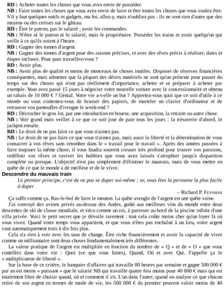 RD	:	Acheter	toutes	les	choses	que	vous	avez	envie	de	posséder.
NB	:	Faire	toutes	les	choses	que	vous	avez	envie	de	faire	et	être	toutes	les	choses	que	vous	voulez	être.
S'il	y	faut	quelques	outils	et	gadgets,	ma	foi,	allez-y,	mais	n'oubliez	pas	:	ils	ne	sont	rien	d'autre	que	des
moyens	ou	des	cerises	sur	le	gâteau.
RD	:	Être	le	patron,	pas	le	salarié	;	avoir	les	commandes.
NB	:	N'être	ni	le	patron	ni	le	salarié,	mais	le	propriétaire.	Posséder	les	trains	et	avoir	quelqu'un	qui
veille	à	ce	qu'ils	soient	à	l'heure.
RD	:	Gagner	des	tonnes	d'argent.
NB	:	Gagner	des	tonnes	d'argent	pour	des	raisons	précises,	et	avec	des	rêves	précis	à	réaliser,	dates	et
étapes	incluses.	Pour	quoi	travaillez-vous	?
RD	:	Avoir	plus.
NB	:	Avoir	plus	de	qualité	et	moins	de	monceaux	de	choses	inutiles.	Disposer	de	réserves	financières
conséquentes,	mais	admettre	que	la	plupart	des	désirs	matériels	ne	sont	qu'un	prétexte	pour	passer	du
temps	 sur	 des	 choses	 qui	 n'ont	 pas	 réellement	 d'importance,	 acheter	 et	 se	 préparer	 à	 acheter	 par
exemple.	Vous	avez	passé	15	jours	à	négocier	votre	nouvelle	voiture	avec	le	concessionnaire	et	obtenu
un	rabais	de	10	000	€	?	Génial.	Votre	vie	a-t-elle	un	but	?	Apportez-vous	quoi	que	ce	soit	d'utile	à	ce
monde	 ou	 vous	 contentez-vous	 de	 brasser	 des	 papiers,	 de	 marteler	 un	 clavier	 d'ordinateur	 et	 de
retrouver	vos	pantoufles	d'ivrogne	le	week-end	?
RD	:	Décrocher	le	gros	lot,	par	une	introduction	en	bourse,	une	acquisition,	la	retraite	ou	autre	chose.
NB	:	Voir	grand	mais	veiller	à	ce	que	ce	soit	jour	de	paie	tous	les	jours	:	la	trésorerie	d'abord,	le
jackpot	ensuite.
RD	:	Le	droit	de	ne	pas	faire	ce	que	vous	n'aimez	pas.
NB	:	Le	droit	de	ne	pas	faire	ce	que	vous	n'aimez	pas,	mais	aussi	la	liberté	et	la	détermination	de	vous
consacrer	à	vos	rêves	sans	retomber	dans	le	«	travail	pour	le	travail	».	Après	des	années	passées	à
faire	toujours	la	même	chose,	il	vous	faudra	souvent	creuser	très	profond	pour	trouver	vos	passions,
redéfinir	 vos	 rêves	 et	 raviver	 les	 hobbies	 que	 vous	 avez	 laissés	 s'atrophier	 jusqu'à	 disparition
complète	ou	presque.	L'objectif	n'est	pas	simplement	d'éliminer	le	mauvais,	mais	de	vous	mettre	en
quête	de	ce	que	le	monde	a	de	meilleur	et	de	le	vivre.
Descendre	du	mauvais	train
Le	premier	principe,	c'est	de	ne	pas	se	duper	soi-même	;	or,	vous	êtes	la	personne	la	plus	facile
à	duper
–	Richard	P.	FEYNMAN
Ça	suffit	comme	ça.	Ras-le-bol	de	faire	le	mouton.	La	quête	aveugle	de	l'argent	est	une	quête	vaine.
J'ai	convoyé	des	avions	privés	au-dessus	des	Andes,	goûté	aux	meilleurs	vins	du	monde	entre	deux
descentes	de	ski	de	classe	mondiale,	et	vécu	comme	un	roi,	à	paresser	au	bord	de	la	piscine	infinie	d'une
villa	privée.	Voici	le	petit	secret	que	je	dévoile	rarement	:	tout	cela	coûte	moins	cher	qu'un	loyer	là	où
vous	vivez.	Quand	votre	temps	vous	appartient,	et	que	vous	n'êtes	pas	enchaîné	à	un	lieu,	votre	argent
vaut	automatiquement	trois	à	dix	fois	plus.
Cela	n'a	rien	à	voir	avec	les	taux	de	change.	Être	riche	financièrement	et	avoir	la	capacité	de	vivre
comme	un	millionnaire	sont	deux	choses	fondamentalement	très	différentes.
La	valeur	pratique	de	l'argent	est	multipliée	en	fonction	du	nombre	de	«	Q	»	et	de	«	O	»	que	vous
contrôlez	 dans	 votre	 vie	 :	 Quoi	 (ce	 que	 vous	 faites),	 Quand,	 Où	 et	 avec	 Qui.	 J'appelle	 ça	 le
«	multiplicateur	de	liberté	».
Sur	la	base	de	ce	critère,	le	banquier	d'affaires	qui	travaille	80	heures	par	semaine	et	gagne	500	000	€
par	an	est	moins	«	puissant	»	que	le	salarié	NB	qui	travaille	quatre	fois	moins	pour	40	000	€	mais	qui	est
totalement	libre	de	choisir	quand,	où	et	comment	il	vit.	L'un	dans	l'autre,	quand	on	analyse	ce	que	chacun
retire	de	son	argent	en	termes	de	mode	de	vie,	les	500	000	€	du	premier	peuvent	valoir	moins	de	40
 