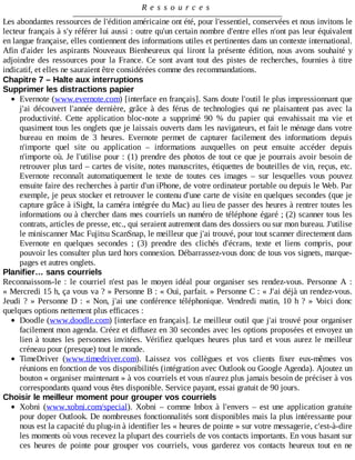 R e s s o u r c e s
Les	abondantes	ressources	de	l'édition	américaine	ont	été,	pour	l'essentiel,	conservées	et	nous	invitons	le
lecteur	français	à	s'y	référer	lui	aussi	:	outre	qu'un	certain	nombre	d'entre	elles	n'ont	pas	leur	équivalent
en	langue	française,	elles	contiennent	des	informations	utiles	et	pertinentes	dans	un	contexte	international.
Afin	d'aider	les	aspirants	Nouveaux	Bienheureux	qui	liront	la	présente	édition,	nous	avons	souhaité	y
adjoindre	des	ressources	pour	la	France.	Ce	 sont	 avant	 tout	 des	 pistes	 de	 recherches,	 fournies	 à	 titre
indicatif,	et	elles	ne	sauraient	être	considérées	comme	des	recommandations.
Chapitre	7	–	Halte	aux	interruptions
Supprimer	les	distractions	papier
Evernote	(www.evernote.com)	[interface	en	français].	Sans	doute	l'outil	le	plus	impressionnant	que
j'ai	 découvert	 l'année	 dernière,	 grâce	 à	 des	 férus	 de	 technologies	 qui	 ne	 plaisantent	 pas	 avec	 la
productivité.	 Cette	 application	 bloc-note	 a	 supprimé	 90	 %	 du	 papier	 qui	 envahissait	 ma	 vie	 et
quasiment	tous	les	onglets	que	je	laissais	ouverts	dans	les	navigateurs,	et	fait	le	ménage	dans	votre
bureau	 en	 moins	 de	 3	 heures.	 Evernote	 permet	 de	 capturer	 facilement	 des	 informations	 depuis
n'importe	 quel	 site	 ou	 application	 –	 informations	 auxquelles	 on	 peut	 ensuite	 accéder	 depuis
n'importe	où.	Je	l'utilise	pour	:	(1)	prendre	des	photos	de	tout	ce	que	je	pourrais	avoir	besoin	de
retrouver	plus	tard	–	cartes	de	visite,	notes	manuscrites,	étiquettes	de	bouteilles	de	vin,	reçus,	etc.
Evernote	 reconnaît	 automatiquement	 le	 texte	 de	 toutes	 ces	 images	 –	 sur	 lesquelles	 vous	 pouvez
ensuite	faire	des	recherches	à	partir	d'un	iPhone,	de	votre	ordinateur	portable	ou	depuis	le	Web.	Par
exemple,	je	peux	stocker	et	retrouver	le	contenu	d'une	carte	de	visite	en	quelques	secondes	(que	je
capture	grâce	à	iSight,	la	caméra	intégrée	du	Mac)	au	lieu	de	passer	des	heures	à	rentrer	toutes	les
informations	ou	à	chercher	dans	mes	courriels	un	numéro	de	téléphone	égaré	;	(2)	scanner	tous	les
contrats,	articles	de	presse,	etc.,	qui	seraient	autrement	dans	des	dossiers	ou	sur	mon	bureau.	J'utilise
le	miniscanner	Mac	Fujitsu	ScanSnap,	le	meilleur	que	j'ai	trouvé,	pour	tout	scanner	directement	dans
Evernote	 en	 quelques	 secondes	 ;	 (3)	 prendre	 des	 clichés	 d'écrans,	 texte	 et	 liens	 compris,	 pour
pouvoir	les	consulter	plus	tard	hors	connexion.	Débarrassez-vous	donc	de	tous	vos	signets,	marque-
pages	et	autres	onglets.
Planifier…	sans	courriels
Reconnaissons-le	:	le	courriel	n'est	pas	le	moyen	idéal	pour	organiser	ses	rendez-vous.	Personne	 A	 :
«	Mercredi	15	h,	ça	vous	va	?	»	Personne	B	:	«	Oui,	parfait.	»	Personne	C	:	«	J'ai	déjà	un	rendez-vous.
Jeudi	?	»	Personne	D	:	«	Non,	j'ai	une	conférence	téléphonique.	Vendredi	matin,	10	h	?	»	Voici	donc
quelques	options	nettement	plus	efficaces	:
Doodle	(www.doodle.com)	[interface	en	français].	Le	meilleur	outil	que	j'ai	trouvé	pour	organiser
facilement	mon	agenda.	Créez	et	diffusez	en	30	secondes	avec	les	options	proposées	et	envoyez	un
lien	à	toutes	les	personnes	invitées.	Vérifiez	 quelques	 heures	 plus	 tard	 et	 vous	 aurez	 le	 meilleur
créneau	pour	(presque)	tout	le	monde.
TimeDriver	 (www.timedriver.com).	 Laissez	 vos	 collègues	 et	 vos	 clients	 fixer	 eux-mêmes	 vos
réunions	en	fonction	de	vos	disponibilités	(intégration	avec	Outlook	ou	Google	Agenda).	Ajoutez	un
bouton	«	organiser	maintenant	»	à	vos	courriels	et	vous	n'aurez	plus	jamais	besoin	de	préciser	à	vos
correspondants	quand	vous	êtes	disponible.	Service	payant,	essai	gratuit	de	90	jours.
Choisir	le	meilleur	moment	pour	grouper	vos	courriels
Xobni	 (www.xobni.com/special).	 Xobni	 –	 comme	 Inbox	 à	 l'envers	 –	 est	 une	 application	 gratuite
pour	doper	Outlook.	De	nombreuses	fonctionnalités	sont	disponibles	mais	la	plus	intéressante	pour
nous	est	la	capacité	du	plug-in	à	identifier	les	«	heures	de	pointe	»	sur	votre	messagerie,	c'est-à-dire
les	moments	où	vous	recevez	la	plupart	des	courriels	de	vos	contacts	importants.	En	vous	basant	sur
ces	 heures	 de	 pointe	 pour	 grouper	 vos	 courriels,	 vous	 garderez	 vos	 contacts	 heureux	 tout	 en	 ne
 
