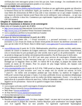 vérifiant	plus	votre	messagerie	qu'une	à	trois	fois	par	jour.	Autre	avantage	:	les	coordonnées	de	vos
correspondants	sont	automatiquement	ajoutées	à	vos	contacts.
Passer	en	mode	hors	connexion
Freedom	(http://www.ibiblio.org/fred/freedom).	Freedom	est	une	application	gratuite	qui	désactive
la	fonction	réseau	sur	les	ordinateurs	Apple,	par	tranches	de	1	à	480	minutes	(8	heures)	;	Freedom
vous	libère	des	distractions	du	Web	et	vous	aide	à	vous	concentrer	sur	ce	qui	compte	vraiment.	Le
seul	moyen	de	retrouver	Internet	avant	l'heure	dite	est	de	redémarrer	votre	ordinateur…	ce	qui	vous
oblige	à	y	réfléchir	à	deux	fois.	Commencez	par	expérimenter	l'application	sur	de	courtes	périodes
(30	à	60	minutes).
Chapitre	8	–	Externaliser	votre	vie
Services	d'assistance	à	distance	et	de	conciergerie
États-Unis	et	Canada	(à	partir	de	20	€/h)
http://www.iavoa.com	(International	Association	of	Virtual	Office	Assistants),	un	annuaire	mondial
http://www.cvac.ca	(Canadian	Virtual	Assistant	Connection)
www.canadianva.net/files/va-locator.html	(au	Canada)
www.onlinebusinessmanager.com
Amérique	du	Nord	et	International	(à	partir	de	4	€/h)
www.elance.com	 (mots	 clés	 :	 «	 virtual	 assistants	 »,	 «	 personal	 assistants	 »	 et	 «	 executive
assistants	»).	Les	revues	de	clients	sur	Elance	m'ont	permis	de	trouver	ma	meilleure	assistante	à	ce
jour,	qui	me	coûte	4	€	de	l'heure.	Dans	le	même	esprit,	www.guru.com	et	www.rentacoder.com.
Inde
www.b2kcorp.com	(à	partir	de	15	€/h).	Multinationales	pétrolières,	grandes	sociétés	américaines,
cabinets	de	conseil	et	membres	du	Congrès	américain	:	Brickwork	peut	tout	traiter.	Naturellement,
cela	se	ressent	dans	les	prix	pratiqués	par	cette	société,	tout	ce	qu'il	y	a	de	professionnelle	–	et	qui
ne	prend	en	charge	que	les	tâches	strictement	professionnelles.	Pas	de	fleurs	pour	la	belle-mère.
www.trysksunday.com	 (entre	 20	 et	 60	 €	 par	 mois	 pour	 services	 de	 conciergerie	 illimités,	 essai
gratuit	 d'une	 semaine).	 Un	 des	 nouveaux	 venus	 qui	 a	 le	 vent	 en	 poupe.	 Le	 site	 a	 notamment	 été
distingué	par	le	magazine	Times	en	2007.	Je	 l'utilise	 80	 %	 du	 temps,	 la	 plupart	 des	 tâches	 étant
traitées	 en	 moins	 de	 10	 minutes.	 Pour	 les	 projets	 de	 plus	 longue	 haleine,	 des	 équipes	 sont
disponibles	au	tarif	de	12	€/h.
www.yourmaninindia.com	(à	partir	de	6,25	€/h).	YMII	prend	en	charge	les	tâches	personnelles	et
professionnelles	 et	 peut	 travailler	 avec	 vous	 en	 temps	 réel	 (la	 société	 est	 ouverte	 24	 h/24,
7	 jours/7)	 :	 les	 tâches	 sont	 accomplies	 pendant	 que	 vous	 dormez.	 La	 maîtrise	 de	 l'anglais	 et
l'efficacité	varient	d'une	personne	à	l'autre,	il	est	donc	préférable	d'avoir	un	entretien	téléphonique
avec	la	personne	avant	de	débuter	ou	de	lui	confier	des	tâches	importantes.	À	noter	:	à	la	suite	de	la
publication	de	la	première	édition	de	mon	livre,	l'afflux	de	demandes	semble	avoir	eu	une	influence
négative	sur	les	prestations	–	baisse	de	la	qualité	et	longues	listes	d'attente.
Francophonie
www.expats-welcome.com/fr/conciergerie-d'entreprise/index.html
Dianne	Moon	et	associés	(www.diannemoon.com)
Well	Done	!	(www.welldone.fr)
At	Your	Service	(www.atyourserviceparis.com)
Ksiron	International	(www.virtual-assistant.be)
Synchroniser	vos	agendas
BusySync	(www.busysync.com).	J'ai	deux	comptes	Gmail	:	un	pour	moi	et	un	pour	mon	assistante,
où	sont	envoyés	la	plupart	des	courriels.	J'utilise	BusySync	pour	synchroniser	son	Google	Agenda
avec	 iCal	 (agenda	 Mac)	 sur	 mon	 portable.	 J'ai	 également	 expérimenté	 SpanningSync
 