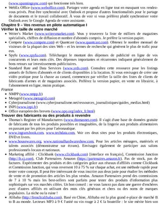 (www.spanningsync.com)	qui	fonctionne	très	bien.
WebEx	Office	(www.weboffice.com).	Partagez	votre	agenda	en	ligne	tout	en	masquant	vos	rendez-
vous	privés.	Peut	être	synchronisé	avec	Outlook	et	propose	d'autres	fonctionnalités	pour	le	partage
de	documents	et	le	travail	collaboratif.	À	vous	de	voir	si	vous	préférez	plutôt	synchroniser	votre
Outlook	avec	le	Google	Agenda	de	votre	assistante.
Chapitre	9	–	Vos	revenus	en	pilote	automatique	I
Vérifier	la	taille	de	votre	marché
Writer's	 Market	 (www.writersmarket.com).	 Vous	 y	 trouverez	 la	 liste	 de	 milliers	 de	 magazines
spécialisés,	chiffres	de	diffusion	et	nombre	d'abonnés	compris.	Je	préfère	la	version	papier.
Compete	(www.compete.com)	et	Quantcast	(www.quantcast.com).	Obtenez	 le	 nombre	 mensuel	 de
visiteurs	de	la	plupart	des	sites	Web	–	et	les	termes	de	recherche	qui	génèrent	le	plus	de	trafic	pour
eux.
Spyfu	 (www.spyfu.com).	 Téléchargez	 le	 montant	 des	 dépenses	 de	 publicité	 en	 ligne	 de	 vos
concurrents	et	leurs	mots	clés.	Des	dépenses	importantes	et	récurrentes	indiquent	généralement	de
bons	retours	sur	investissements	publicitaires.
Standard	 Rate	 and	 Data	 Services	 (www.srds.com).	 Consultez	 cette	 ressource	 pour	 les	 listings
annuels	de	fichiers	d'abonnés	et	de	clients	disponibles	à	la	location.	Si	vous	envisagez	de	créer	une
vidéo	pratique	pour	la	chasse	au	canard,	commencez	par	vérifier	la	taille	des	listes	de	clients	de
fabricants	 d'armes	 et	 de	 magazines	 associés.	 Préférez	 la	 version	 papier,	 en	 vente	 en	 librairie,	 à
l'abonnement	en	ligne,	moins	pratique.
France
NMPP	(www.nmpp.fr)
Metagrid	(www.metagrid.com)
Cyberjournalisme	(www.cyberjournalisme.net/ressources_journalistiques/guides_medias.html)
INPI	(www.inpi.fr)
Office	européen	des	brevets	(www.opo.org/index_fr.html)
Trouver	des	fabricants	ou	des	produits	à	revendre
Thomas's	Register	of	Manufacturers	(www.thomasnet.com).	Il	s'agit	d'une	base	de	données	gratuite
de	fabricants	de	tous	les	produits	possibles	et	imaginables,	de	la	lingerie	aux	produits	alimentaires
en	passant	par	les	pièces	pour	l'aéronautique.
www.ingram.book.com,	 www.techdata.com.	 Voir	 ces	 deux	 sites	 pour	 les	 produits	 électroniques,
DVD	et	livres.
www.housewares.org,	 www.nationalhardwareshow.com.	 Pour	 les	 articles	 ménagers,	 matériels	 et
talents	 associés	 (démonstrateur	 sur	 écrans).	 Envisagez	 également	 de	 participer	 aux	 salons
professionnels	locaux	et	nationaux.
Marketing	 affilié	 :	 Clickbank	 (www.clickbank.com)	 [interface	 en	 français],	 Commission	 Junction
(http://fr.cj.com),	 Club	 Partenaires	 Amazon	 (https://partenaires.amazon.fr).	 Pas	 de	 stock,	 pas	 de
factures.	Expérimenter	des	produits	et	des	catégories	grâce	aux	réseaux	d'affiliés	comme	Clickbank
et	Commission	Junction,	qui	vous	reversent	10	à	75	%	sur	chaque	achat,	est	une	méthode	rapide	pour
tester	votre	concept.	Il	peut	être	intéressant	de	vous	inscrire	aux	deux	juste	pour	étudier	les	méthodes
de	vente	et	de	promotion	des	articles	les	plus	vendus.	Amazon	Partenaires	prend	des	commissions
de	 7	 à	 10	 %	 mais	 les	 best-sellers	 sont	 parfaits	 pour	 tester	 des	 produits	 d'information	 plus
sophistiqués	sur	vos	marchés	cibles.	Un	bon	conseil	:	ne	vous	lancez	pas	dans	une	guerre	d'enchères
avec	 d'autres	 affiliés	 en	 utilisant	 des	 mots	 clés	 généraux	 et	 chers	 ou	 des	 noms	 de	 marques
populaires.	La	niche	ou	la	ruine	!
Alibaba	(http://french/alibaba.com).	Basé	en	Chine,	Alibaba	est	la	plus	grand	e-place	de	marché	B
to	B	au	monde.	Lecteurs	MP3	à	9	€	l'unité	ou	vin	rouge	à	2	€	la	bouteille	:	le	site	mérite	bien	son
 