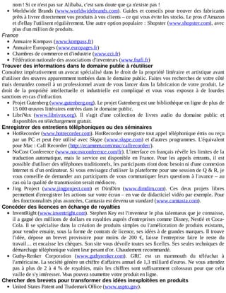 nom	!	Si	ce	n'est	pas	sur	Alibaba,	c'est	sans	doute	que	ça	n'existe	pas	!
Worldwide	Brands	(www.worldwidebrands.com).	 Guides	 et	 conseils	 pour	 trouver	 des	 fabricants
prêts	à	livrer	directement	vos	produits	à	vos	clients	–	ce	qui	vous	évite	les	stocks.	Le	pros	d'Amazon
et	d'eBay	l'utilisent	régulièrement.	Une	autre	option	populaire	:	Shopster	(www.shopster.com),	avec
plus	d'un	million	de	produits.
France
Annuaire	Kompass	(www.kompass.fr)
Annuaire	Europages	(www.europages.fr)
Chambres	de	commerce	et	d'industrie	(www.cci.fr)
Fédération	nationale	des	associations	d'inventeurs	(www.fnafi.fr)
Trouver	des	informations	dans	le	domaine	public	à	réutiliser
Consultez	impérativement	un	avocat	spécialisé	dans	le	droit	de	la	propriété	littéraire	et	artistique	avant
d'utiliser	des	œuvres	apparemment	tombées	dans	le	domaine	public.	Faites	vos	recherches	de	votre	côté
mais	demandez	conseil	à	un	professionnel	avant	de	vous	lancer	dans	la	fabrication	de	votre	produit.	Le
droit	 de	 la	 propriété	 intellectuelle	 et	 industrielle	 est	 compliqué	 et	 vous	 vous	 exposez	 à	 de	 lourdes
sanctions	en	cas	d'infraction.
Projet	Gutenberg	(www.gutenberg.org).	Le	projet	Gutenberg	est	une	bibliothèque	en	ligne	de	plus	de
15	000	œuvres	littéraires	entrées	dans	le	domaine	public.
LibriVox	 (www.librivox.org).	 Il	 s'agit	 d'une	 collection	 de	 livres	 audio	 du	 domaine	 public	 et
disponibles	en	téléchargement	gratuit.
Enregistrer	des	entretiens	téléphoniques	ou	des	séminaires
HotRecorder	(www.hotrecorder.com).	HotRecorder	enregistre	tout	appel	téléphonique	émis	ou	reçu
par	un	PC	et	peut	être	utilisé	avec	Skype	(www.skype.com)	et	d'autres	programmes.	L'équivalent
pour	Mac	:	Call	Recorder	(http://ecammm.com/mac/callrecorder/).
NoCost	Conference	(www.nocostconference.com/fr).	L'interface	en	français	révèle	les	limites	de	la
traduction	 automatique,	 mais	 le	 service	 est	 disponible	 en	 France.	 Pour	 les	 appels	 entrants,	 il	 est
possible	d'utiliser	des	téléphones	traditionnels,	les	participants	n'ont	donc	besoin	ni	d'une	connexion
Internet	ni	d'un	ordinateur.	Si	vous	envisagez	d'utiliser	la	plateforme	pour	une	session	de	Q	&	R,	je
vous	conseille	de	demander	aux	participants	de	vous	communiquer	leurs	questions	à	l'avance	–	au
cas	où	la	qualité	de	transmission	serait	médiocre.
Jing	 Project	 (www.jingproject.com)	 et	 DimDim	 (www.dimdim.com).	 Ces	 deux	 projets	 libres
permettent	d'enregistrer	les	actions	sur	votre	écran	–	en	vue	de	didacticiel	vidéo	par	exemple.	Pour
des	fonctionnalités	plus	avancées,	Camtasia	est	devenu	un	standard	(www.camtasia.com).
Concéder	des	licences	en	échange	de	royalties
InventRight	(www.inventright.com).	Stephen	Key	est	l'inventeur	le	plus	talentueux	que	je	connaisse,
il	a	gagné	des	millions	de	dollars	en	royalties	auprès	d'entreprises	comme	Disney,	Nestlé	et	Coca-
Cola.	Il	se	spécialise	dans	la	création	de	produits	simples	ou	l'amélioration	de	produits	existants,
pour	vendre	ensuite,	sous	la	forme	de	contrats	de	licence,	ses	idées	à	de	grandes	marques.	Il	trouve
l'idée,	 dépose	 un	 brevet	 provisoire	 pour	 moins	 de	 200	 €,	 laisse	 l'entreprise	 faire	 le	 reste	 du
travail…	et	encaisse	les	chèques.	Son	site	vous	dévoile	toutes	ses	ficelles.	Ses	seules	techniques	de
démarchage	téléphonique	valent	leur	pesant	d'or.	Chaudement	recommandé.
Guthy-Renker	 Corporation	 (www.guthyrenker.com).	 GRC	 est	 un	 mammouth	 du	 téléachat	 à
l'américaine.	La	société	génère	un	chiffre	d'affaires	annuel	de	1,3	milliard	d'euros.	Ne	vous	attendez
pas	à	plus	de	2	à	4	%	de	royalties,	mais	les	chiffres	sont	suffisamment	colossaux	pour	que	cela
vaille	de	s'y	intéresser.	Vous	pouvez	soumettre	votre	produit	en	ligne.
Chercher	des	brevets	pour	transformer	des	idées	inexploitées	en	produits
United	States	Patent	and	Trademark	Office	(www.uspto.gov).
 