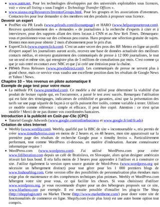 www.autm.net.	Pour	les	technologies	développées	par	des	universités	exploitables	sous	licences,
voir	«	view	all	listing	»	sous	l'onglet	«	Technology	Transfer	Offices	».
www.uiausa.org/Resources/InventorGroups.html.	Pour	les	groupes	et	les	associations	d'inventeurs.
Contactez-les	pour	leur	demander	si	des	membres	ont	des	produits	à	proposer	sous	licence.
Devenir	un	expert
ProfNet	via	PR	Leads	(www.prleads.com/discountpage)	 et	 HARO	 (www.helparepourterout.com).
Recevez	 quotidiennement	 des	 «	 demandes	 »	 de	 journalistes	 à	 la	 recherche	 d'experts	 à	 citer	 et	 à
interviewer,	pour	des	supports	allant	des	titres	locaux	à	CNN	et	au	New	York	Times.	 Démarquez-
vous	et	positionnez-vous	sur	des	créneaux	peu	courus.	Haro	propose	une	sélection	gratuite	de	sujets.
Donnez	mon	nom	pour	obtenir	2	mois	d'abonnement	pour	le	prix	d'un.
ExpertClick	(www.expertclick.com).	C'est	un	autre	secret	des	pros	des	RP.	Mettez	en	ligne	un	profil
d'expert	auquel	les	journalistes	auront	accès,	recevez	une	base	de	données	actualisée	des	meilleurs
contacts	médias,	et	envoyez	gratuitement	des	communiqués	de	presse	à	12	000	journalistes,	le	tout
sur	un	seul	et	même	site,	qui	enregistre	plus	de	5	millions	de	consultations	par	mois.	C'est	comme	ça
que	je	suis	entré	en	contact	avec	NBC	et	que	j'ai	créé	une	émission	pour	la	chaîne.
PRWeb	 Press	 Releases	 (www.prwebdirect.com).	 Les	 communiqués	 de	 presse	 ne	 servent	 plus	 à
grand	chose,	mais	ce	service	vous	vaudra	une	excellente	position	dans	les	résultats	de	Google	News
et	Yahoo	!	News.
Chapitre	10	–	Vos	revenus	en	pilote	automatique	II
Exemple	de	page	test	pour	votre	muse
La	 méthode	 PX	 (www.pxmethod.com).	 Ce	 modèle	 a	 été	 utilisé	 pour	 déterminer	 la	 viabilité	 d'un
produit	de	lecture	rapide	qui,	en	l'occurrence,	a	passé	le	test	avec	succès.	Remarquez	 l'utilisation
qui	est	faite	des	témoignages,	indicateurs	de	crédibilité	et	garanties,	ainsi	que	la	présentation	des
tarifs	sur	une	page	séparée	de	façon	à	ce	qu'ils	puissent	être	isolés,	comme	variable	à	tester.	Utilisez
ce	 modèle	 comme	 référence	 :	 simple	 et	 efficace,	 il	 peut	 être	 copié.	 Attention	 :	 ce	 n'est	 qu'un
modèle	!	Merci	de	ne	pas	donner	vos	coordonnées	bancaires.
Introduction	à	la	publicité	en	Coût-par-Clic	(CPC)
Tutoriel	Google	Adwords	(www.google.com/onlinebusiness	et	www.google.fr/intl/fr.ads)
Création	de	sites	Internet
Weebly	(www.weebly.com).	Weebly,	qualifié	par	la	BBC	de	site	«	incontournable	»,	m'a	permis	de
créer	www.timothyferriss.com	en	moins	de	2	heures	et,	en	48	heures,	mon	site	apparaissait	sur	la
première	 page	 des	 résultats	 de	 recherche	 Google	 pour	 «	 timothy	 ferriss	 ».	 Particulièrement
performant,	 tout	 comme	 WordPress	 ci-dessous,	 en	 matière	 d'indexation.	 Aucune	 connaissance
informatique	requise	!
WordPress.com	 (www.wordpress.com).	 J'ai	 utilisé	 WordPress.com	 pour	 créer
www.litliberation.com	depuis	un	café	de	Bratislava,	en	Slovaquie,	alors	qu'un	designer	américain
m'avait	fait	faux	bond.	Il	m'a	fallu	moins	de	3	heures	pour	apprendre	à	l'utiliser	et	à	construire	ce
site.	 J'utilise	 également	 la	 version	 open	 source	 gratuite	 de	 Word-Press	 (www.wordpress.org	 qui
nécessite	 un	 hébergement	 distinct)	 pour	 tout	 gérer	 pour	 les	 1	 000	 premiers	 blogs	 de
www.fouhourblog.com.	Cette	version	offre	des	possibilités	de	personnalisation	plus	étendues	mais
exige	plus	de	maintenance	et	des	compétences	techniques	plus	pointues.	Weebly	et	WordPress.com
hébergent	 votre	 site	 pour	 vous,	 ce	 qui	 facilite	 les	 choses.	 Si	 vous	 choisissez	 d'utiliser
www.wordpress.org,	 je	 vous	 recommande	 d'opter	 pour	 un	 des	 hébergeurs	 proposés	 sur	 ce	 site,
www.bluehost.com	 par	 exemple.	 Il	 est	 ensuite	 possible	 d'installer	 les	 plug-in	 The	 Shop
(http://shopplugin.net)	 ou	 Market	 Theme	 (http://www.markettheme.com/)	 pour	 doter	 votre	 site	 de
fonctionnalités	de	commerce	en	ligne.	Shopify.com	(voir	plus	loin)	est	une	autre	bonne	option	tout
compris.
 