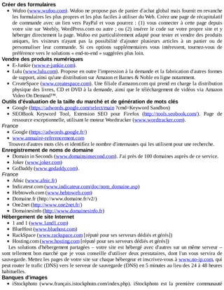 Créer	des	formulaires
Wufoo	(www.wufoo.com).	Wufoo	ne	propose	pas	de	panier	d'achat	global	mais	fournit	en	revanche
les	formulaires	les	plus	propres	et	les	plus	faciles	à	utiliser	du	Web.	Créez	une	page	de	récapitulatif
de	commande	avec	un	lien	vers	PayPal	et	vous	pourrez	:	(1)	vous	connecter	à	cette	page	depuis
votre	site	sur	Weebly,	WordPress.com	ou	autre	;	ou	(2)	insérer	le	code	sur	votre	propre	site	et	y
héberger	directement	la	page.	Wufoo	est	particulièrement	adapté	pour	tester	et	vendre	des	produits
uniques,	 les	 visiteurs	 n'ayant	 pas	 la	 possibilité	 d'ajouter	 plusieurs	 articles	 à	 un	 panier	 ou	 de
personnaliser	 leur	 commande.	 Si	 ces	 options	 supplémentaires	 vous	 intéressent,	 tournez-vous	 de
préférence	vers	le	solutions	«	end-to-end	»	suggérées	plus	loin.
Vendre	des	produits	numériques
E-Junkie	(www.e-junkie.com).
Lulu	(www.lulu.com).	Propose	en	outre	l'impression	à	la	demande	et	la	fabrication	d'autres	formes
de	support,	ainsi	qu'une	distribution	sur	Amazon	et	Barnes	&	Noble	en	ligne	notamment.
CreateSpace	(www.createspace.com).	Une	filiale	d'amazon.com	qui	prend	en	charge	la	distribution
physique	des	livres,	CD	et	DVD	à	la	demande,	ainsi	que	le	téléchargement	de	vidéos	via	Amazon
Video	On	Demand™.
Outils	d'évaluation	de	la	taille	du	marché	et	de	génération	de	mots	clés
Google	(https://adwords.google.com/select/main	?cmd=Keyword	Sandbox)
SEOBook	 Keyword	 Tool,	 Extension	 SEO	 pour	 Firefox	 (http://tools.seobook.com/).	 Page	 de
ressource	exceptionnelle,	utilisant	le	moteur	Wordtracker	(www.wordtracker.com).
France
Google	(https://adwords.google.fr/)
www.annuaire-referencement.com
Trouvez	d'autres	mots	clés	et	identifiez	le	nombre	d'internautes	qui	les	utilisent	pour	une	recherche.
Enregistrement	de	noms	de	domaine
Domain	in	Seconds	(www.domainsinsecond.com).	J'ai	près	de	100	domaines	auprès	de	ce	service.
Joker	(www.joker.com)
GoDaddy	(www.godaddy.com).
France
Afnic	(www.afnic.fr)
Indicateur.com	(www.indicateur.com/doc/nom_domaine.asp)
Hebtoweb.com	(www.hebtoweb.com)
Domaine.fr	(http://www.domaine.fr/v2/)
One2net	(http://www.one2net.fr/)
Domainesinfo	(http://www.domainesinfo.fr)
Hébergement	de	site	Internet
1	and	1	(www.1and1.com)
BlueHost	(www.bluehost.com)
RackSpace	(www.rackspace.com	[réputé	pour	ses	serveurs	dédiés	et	gérés])
Hosting.com	(www.hosting.com	[réputé	pour	ses	serveurs	dédiés	et	gérés])
Les	solutions	d'hébergement	partagées	–	votre	site	est	hébergé	avec	d'autres	sur	un	même	serveur	–
sont	tellement	bon	marché	que	je	vous	conseille	d'utiliser	deux	prestataires,	dont	l'un	vous	servira	de
sauvegarde.	Mettez	les	pages	de	votre	site	sur	chaque	hébergeur	et	inscrivez-vous	à	www.no-ip.com,	qui
peut	router	le	trafic	(DNS)	vers	le	serveur	de	sauvegarde	(DNS)	en	5	minutes	au	lieu	des	24	à	48	heures
habituelles.
Banques	d'images
iStockphoto	 (www.français.istockphoto.com/index.php).	 iStockphoto	 est	 la	 première	 communauté
 
