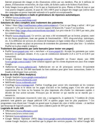 Internet	proposant	des	images	et	des	illustrations	créées	par	ses	membres.	Plus	 de	 4	 millions	 de
photos,	d'illustrations	vectorielles,	de	clips	vidéo,	de	fichiers	audio	et	de	fichiers	Flash	libres.
Getty	Images	(www.getty.com).	C'est	là	que	se	fournissent	les	pros.	Photos	et	films	de	tout	ce	que
vous	pouvez	imaginer,	payants.	Je	paye	de	150	à	400	€	pour	la	plupart	des	images	que	j'utilise	dans
des	campagnes	en	presse	imprimée	nationale	et	la	qualité	est	exceptionnelle.
Traçage	des	inscriptions	e-mails	et	générateurs	de	réponses	automatiques
AWeber	(www.aweber.com)
MailChimp	(www.mailchimp.com)
Solutions	de	sites	complets	avec	traitement	des	paiements
Yahoo	!	Store	(http://smallbusiness.yahoo.com/ecommerce).	C'est	ce	que	Doug	a	utilisé	:	40	€	par
mois	avec	1,5	%	par	transaction.	Le	service	support	24	heures/24,	7	jours/7	est	excellent.
eBay	Store	(http://pages.ebay.com/storefronts/start.html).	Les	prix	vont	de	15	à	500	€	par	mois,	plus
les	commissions	eBay.
Shopify	(www.shopify.com).	Ce	service,	qui	nous	a	été	recommandé	par	un	lecteur,	propose,	outre
de	très	beaux	graphismes,	toute	une	gamme	de	fonctionnalités	:	SEO,	drag-and-drop,	 statistiques,
etc.	À	la	différence	de	services	de	création	de	boutiques	en	ligne	comme	eBay	et	Yahoo	!,	toutefois,
vous	devrez	mettre	en	place	un	processus	de	traitement	des	paiements	(voir	plus	loin	–	la	solution
PayPal	est	la	plus	simple	à	intégrer).
Traitement	des	paiements	par	carte	bancaire	(pour	tester	vos	pages)
PayPal	(www.paypal.com,	voir	«	merchant	»	et	www.paypal.fr).	Accepte	les	paiements	par	cartes
bancaires	en	quelques	minutes.	Il	n'y	a	pas	de	commission	mensuelle	(1,9	à	2,9	%	et	0,30	€	par
transaction).
Google	 Checkout	 (http://checkout.google.com/sell).	 Disponible	 en	 France	 depuis	 juin	 2006
(www.google.com/accounts).	Cette	solution	suppose	que	les	clients	disposent	eux	aussi	d'un	compte
Google.
Authorize.net	 (www.authorize.net).	 Authorize.net	 est	 un	 de	 principaux	 services	 d'e-paiement
américains.	Plus	de	250	000	marchands	lui	font	confiance	pour	gérer	leurs	transactions,	limiter	la
fraude	et	développer	leurs	activités.
Analyse	du	trafic	(Web	Analytics)
Google	Analytics	(www.google.com/analytics)
Clicktracks	(www.clicktracks.com)
WebTrends	(www.webtrends.com)
CrazyEgg	 (www.crazyegg.com).	 J'utilise	 CrazyEgg	 pour	 savoir	 très	 exactement	 où	 les	 visiteurs
cliquent	 le	 plus	 et	 le	 moins	 sur	 les	 pages	 d'accueil	 et	 les	 landing	 pages.	 C'est	 très	 utile	 pour
repositionner	 les	 liens	 ou	 les	 boutons	 les	 plus	 importants	 afin	 d'aider	 les	 internautes	 rapides	 à
décider	 de	 leur	 action	 suivante.	 N'essayez	 pas	 de	 deviner	 ce	 qui	 marche	 ou	 ne	 marche	 pas	 –
mesurez-le.
Comment	les	internautes	trouvent-ils	votre	site,	y	naviguent-ils,	le	quittent-ils	?	Combien	de	clients
potentiels	 sont	 générés	 par	 chaque	 publicité	 CPC	 et	 quelles	 pages	 sont	 les	 plus	 populaires	 ?	 Ces
programmes	vous	disent	tout	!	Google	est	gratuit	pour	la	plupart	des	sites	à	faible	volume	–	et	meilleur
que	beaucoup	de	logiciels	payants	–	et	les	autres	coûtent	à	partir	de	30	€	par	mois.
Logiciels	de	tests	A/B
Offermatica	(www.offermatica.com)
Vertser.com	(www.vertser.com)
Optimost	(www.optimost.com)
Google	 Website	 Optimizer	 (WO)	 (http://www.google.com/websiteoptimizer).	 Outil	 gratuit	 qui,
comme	Google	Analytics,	est	meilleur	que	la	plupart	des	services	payants.	J'ai	utilisé	Google	WO
 