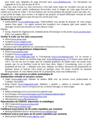 pour	 tester	 trois	 maquettes	 de	 page	 d'accueil	 pour	 www.dailyburn.com	 :	 les	 inscriptions	 ont
augmenté	de	19	%,	puis	de	plus	de	16	%.
Sans	test,	nous	l'avons	vu,	vous	n'arriverez	à	rien	mais	tester	toutes	les	variables	n'est	pas	de	tout
repos.	 Comment	 savoir	 quelle	 combinaison	 d'accroches,	 texte	 et	 images	 sur	 votre	 page	 d'accueil	 se
traduira	par	le	plus	de	ventes	?	Au	lieu	d'utiliser	une	version	pendant	une	période	et	puis	une	autre,	etc.,
ce	qui	prend	du	temps,	ayez	recours	à	un	logiciel	qui	propose	au	hasard	différentes	versions	de	votre
page	d'accueil	aux	prospects	et	puis	fait	tous	les	calculs	pour	vous.
Numéros	libre	appel
TollFreeMAX	 (www.tollfreemax.com).	 TollFreeMAX	 vous	 permet	 de	 disposer	 de	 votre	 propre
numéro	 libre	 appel	 ;	 les	 appels	 peuvent	 être	 transférés	 vers	 n'importe	 quel	 autre	 numéro.	 Les
messages	vocaux	sont	renvoyés	sur	votre	adresse	e-mail.
France
Arcep,	Autorité	de	régulation	des	communications	électroniques	et	des	postes	(www.art-telecom.fr,
FAQ	«	Les	numéros	800	»).
Vérifier	le	trafic	sur	les	sites	concurrents
Alexa	(www.alexa.com).
Compete	(www.compete.com)
Quantcast	(www.quantcast.com)
Découvrez	quel	trafic	génèrent	vos	concurrents	et	d'où	provient	ce	trafic.
Concepteurs	et	programmeurs	indépendants
Elance	(www.elance.com)
CraigsList	(www.craigslist.org)
99Designs	 (www.99designs.com)	 et	 Crowdspring	 (www.crowdspring.com).	 J'ai	 eu	 recours	 à
99designs	pour	obtenir	un	excellent	logo	pour	www.litliberation.org	en	24	heures	pour	moins	de
150	€.	J'ai	 mis	 ma	 reco	 en	 ligne,	 plus	 de	 cinquante	 graphistes	 du	 monde	 entier	 ont	 soumis	 leurs
projets,	 que	 j'ai	 pu	 feuilleter	 avant	 de	 faire	 mon	 choix.	 Quant	 à	 Crowdspring,	 voici	 ce	 qu'ils
promettent	sur	leur	site	:	«	Indiquez	votre	prix,	indiquez	vos	délais,	découvrez	des	propositions	en
quelques	 heures	 et	 bouclez	 votre	 projet	 en	 quelques	 jours.	 Un	 projet	 recueille	 en	 moyenne
68	propositions.	Si	vous	obtenez	moins	de	25	propositions,	nous	vous	remboursons.	»
Chapitre	11	–	Vos	revenus	en	pilote	automatique	III
Standardiste	virtuelle	et	serveurs	vocaux
Angel	 (www.angel.com).	 Obtenez	 un	 numéro	 0800	 avec	 un	 serveur	 vocal	 professionnel	 en
5	minutes.	Incroyable.
Ring	 Central	 (www.ringcentral.com).	 Numéros	 «	 gratuits	 »,	 analyse	 et	 transfert	 des	 appels,
messagerie	vocale,	envoi	et	réception	de	fax,	et	alertes	messages,	le	tout	en	ligne.
France
Média	technologies	(www.serveurvocal-audiotel.com)
Les	Kiosques.com	(www.lesiosques.com/V3/solutions/audiotel.php4)
MaStandardiste.com	(www.mastandardiste.com)
eReceptionist	(www.eReceptionist.fr)
Reproduction	de	CD/DVD,	impression	et	emballages
AVC	Corporation	(www.avccorp.com)
SF	Video	(www.sfvideo.com)
Fulfillment	local	(moins	de	20	unités	expédiées	par	semaine)
Mailing	Fulfillment	Service	Association	(www.mfsanet.org)
Fulfillment	end-to-end	(plus	de	20	unités	expédiées	par	semaine)
Motivational	Fulfillment	(www.mfpsinc.com)
 