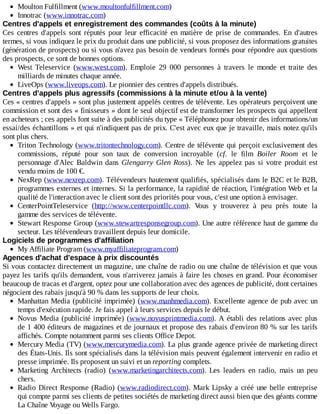 Moulton	Fulfillment	(www.moultonfulfillment.com)
Innotrac	(www.innotrac.com)
Centres	d'appels	et	enregistrement	des	commandes	(coûts	à	la	minute)
Ces	 centres	 d'appels	 sont	 réputés	 pour	 leur	 efficacité	 en	 matière	 de	 prise	 de	 commandes.	 En	 d'autres
termes,	si	vous	indiquez	le	prix	du	produit	dans	une	publicité,	si	vous	proposez	des	informations	gratuites
(génération	de	prospects)	ou	si	vous	n'avez	pas	besoin	de	vendeurs	formés	pour	répondre	aux	questions
des	prospects,	ce	sont	de	bonnes	options.
West	 Teleservice	 (www.west.com).	 Emploie	 29	 000	 personnes	 à	 travers	 le	 monde	 et	 traite	 des
milliards	de	minutes	chaque	année.
LiveOps	(www.liveops.com).	Le	pionnier	des	centres	d'appels	distribués.
Centres	d'appels	plus	agressifs	(commissions	à	la	minute	et/ou	à	la	vente)
Ces	«	centres	d'appels	»	sont	plus	justement	appelés	centres	de	télévente.	Les	opérateurs	perçoivent	une
commission	et	sont	des	«	finisseurs	»	dont	le	seul	objectif	est	de	transformer	les	prospects	qui	appellent
en	acheteurs	;	ces	appels	font	suite	à	des	publicités	du	type	«	Téléphonez	pour	obtenir	des	informations/un
essai/des	échantillons	»	et	qui	n'indiquent	pas	de	prix.	C'est	avec	eux	que	je	travaille,	mais	notez	qu'ils
sont	plus	chers.
Triton	Technology	(www.tritontechnology.com).	Centre	de	télévente	qui	perçoit	exclusivement	des
commissions,	 réputé	 pour	 son	 taux	 de	 conversion	 incroyable	 (cf.	 le	 film	 Boiler	 Room	 et	 le
personnage	d'Alec	Baldwin	dans	Glengarry	Glen	Ross).	 Ne	 les	 appelez	 pas	 si	 votre	 produit	 est
vendu	moins	de	100	€.
NexRep	(www.nexrep.com).	Télévendeurs	hautement	qualifiés,	spécialisés	dans	le	B2C	et	le	B2B,
programmes	externes	et	internes.	Si	la	performance,	la	rapidité	de	réaction,	l'intégration	Web	et	la
qualité	de	l'interaction	avec	le	client	sont	des	priorités	pour	vous,	c'est	une	option	à	envisager.
CenterPointTeleservice	 (http://www.centerpointllc.com).	 Vous	 y	 trouverez	 à	 peu	 près	 toute	 la
gamme	des	services	de	télévente.
Stewart	Response	Group	(www.stewartresponsegroup.com).	Une	autre	référence	haut	de	gamme	du
secteur.	Les	télévendeurs	travaillent	depuis	leur	domicile.
Logiciels	de	programmes	d'affiliation
My	Affiliate	Program	(www.myaffiliateprogram.com)
Agences	d'achat	d'espace	à	prix	discountés
Si	vous	contactez	directement	un	magazine,	une	chaîne	de	radio	ou	une	chaîne	de	télévision	et	que	vous
payez	les	tarifs	qu'ils	demandent,	vous	n'arriverez	jamais	à	faire	les	choses	en	grand.	Pour	économiser
beaucoup	de	tracas	et	d'argent,	optez	pour	une	collaboration	avec	des	agences	de	publicité,	dont	certaines
négocient	des	rabais	jusqu'à	90	%	dans	les	supports	de	leur	choix.
Manhattan	Media	(publicité	imprimée)	(www.manhmedia.com).	Excellente	agence	de	pub	avec	un
temps	d'exécution	rapide.	Je	fais	appel	à	leurs	services	depuis	le	début.
Novus	Media	(publicité	imprimée)	(www.novusprintmedia.com).	A	établi	des	relations	avec	plus
de	1	400	éditeurs	de	magazines	et	de	journaux	et	propose	des	rabais	d'environ	80	%	sur	les	tarifs
affichés.	Compte	notamment	parmi	ses	clients	Office	Depot.
Mercury	Media	(TV)	(www.mercurymedia.com).	La	plus	grande	agence	privée	de	marketing	direct
des	États-Unis.	Ils	sont	spécialisés	dans	la	télévision	mais	peuvent	également	intervenir	en	radio	et
presse	imprimée.	Ils	proposent	un	suivi	et	un	reporting	complets.
Marketing	 Architects	 (radio)	 (www.marketingarchitects.com).	 Les	 leaders	 en	 radio,	 mais	 un	 peu
chers.
Radio	Direct	Response	(Radio)	(www.radiodirect.com).	Mark	Lipsky	a	créé	une	belle	entreprise
qui	compte	parmi	ses	clients	de	petites	sociétés	de	marketing	direct	aussi	bien	que	des	géants	comme
La	Chaîne	Voyage	ou	Wells	Fargo.
 